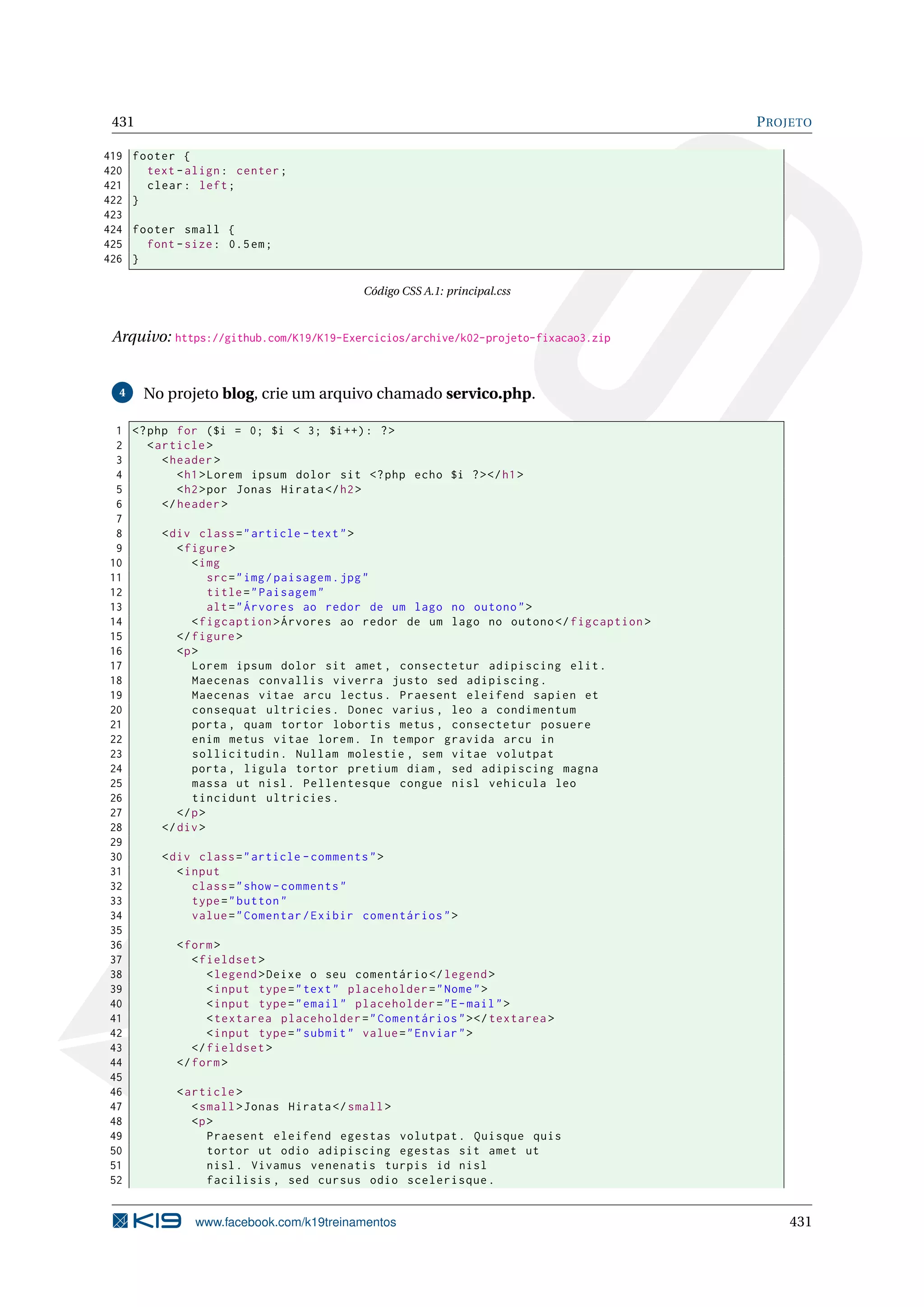431 PROJETO
419 footer {
420 text -align: center;
421 clear: left;
422 }
423
424 footer small {
425 font -size: 0.5em;
426 }
Código CSS A.1: principal.css
Arquivo: https://github.com/K19/K19-Exercicios/archive/k02-projeto-fixacao3.zip
4 No projeto blog, crie um arquivo chamado servico.php.
1 <?php for ($i = 0; $i < 3; $i++): ?>
2 <article >
3 <header >
4 <h1>Lorem ipsum dolor sit <?php echo $i ?></h1>
5 <h2>por Jonas Hirata </h2>
6 </header >
7
8 <div class="article -text">
9 <figure >
10 <img
11 src="img/paisagem.jpg"
12 title="Paisagem"
13 alt="Árvores ao redor de um lago no outono">
14 <figcaption >Árvores ao redor de um lago no outono </figcaption >
15 </figure >
16 <p>
17 Lorem ipsum dolor sit amet , consectetur adipiscing elit.
18 Maecenas convallis viverra justo sed adipiscing.
19 Maecenas vitae arcu lectus. Praesent eleifend sapien et
20 consequat ultricies. Donec varius , leo a condimentum
21 porta , quam tortor lobortis metus , consectetur posuere
22 enim metus vitae lorem. In tempor gravida arcu in
23 sollicitudin. Nullam molestie , sem vitae volutpat
24 porta , ligula tortor pretium diam , sed adipiscing magna
25 massa ut nisl. Pellentesque congue nisl vehicula leo
26 tincidunt ultricies.
27 </p>
28 </div>
29
30 <div class="article -comments">
31 <input
32 class="show -comments"
33 type="button"
34 value="Comentar/Exibir comentários">
35
36 <form>
37 <fieldset >
38 <legend >Deixe o seu comentário </legend >
39 <input type="text" placeholder="Nome">
40 <input type="email" placeholder="E-mail">
41 <textarea placeholder="Comentários"></textarea >
42 <input type="submit" value="Enviar">
43 </fieldset >
44 </form>
45
46 <article >
47 <small>Jonas Hirata </small>
48 <p>
49 Praesent eleifend egestas volutpat. Quisque quis
50 tortor ut odio adipiscing egestas sit amet ut
51 nisl. Vivamus venenatis turpis id nisl
52 facilisis , sed cursus odio scelerisque.
www.facebook.com/k19treinamentos 431
 