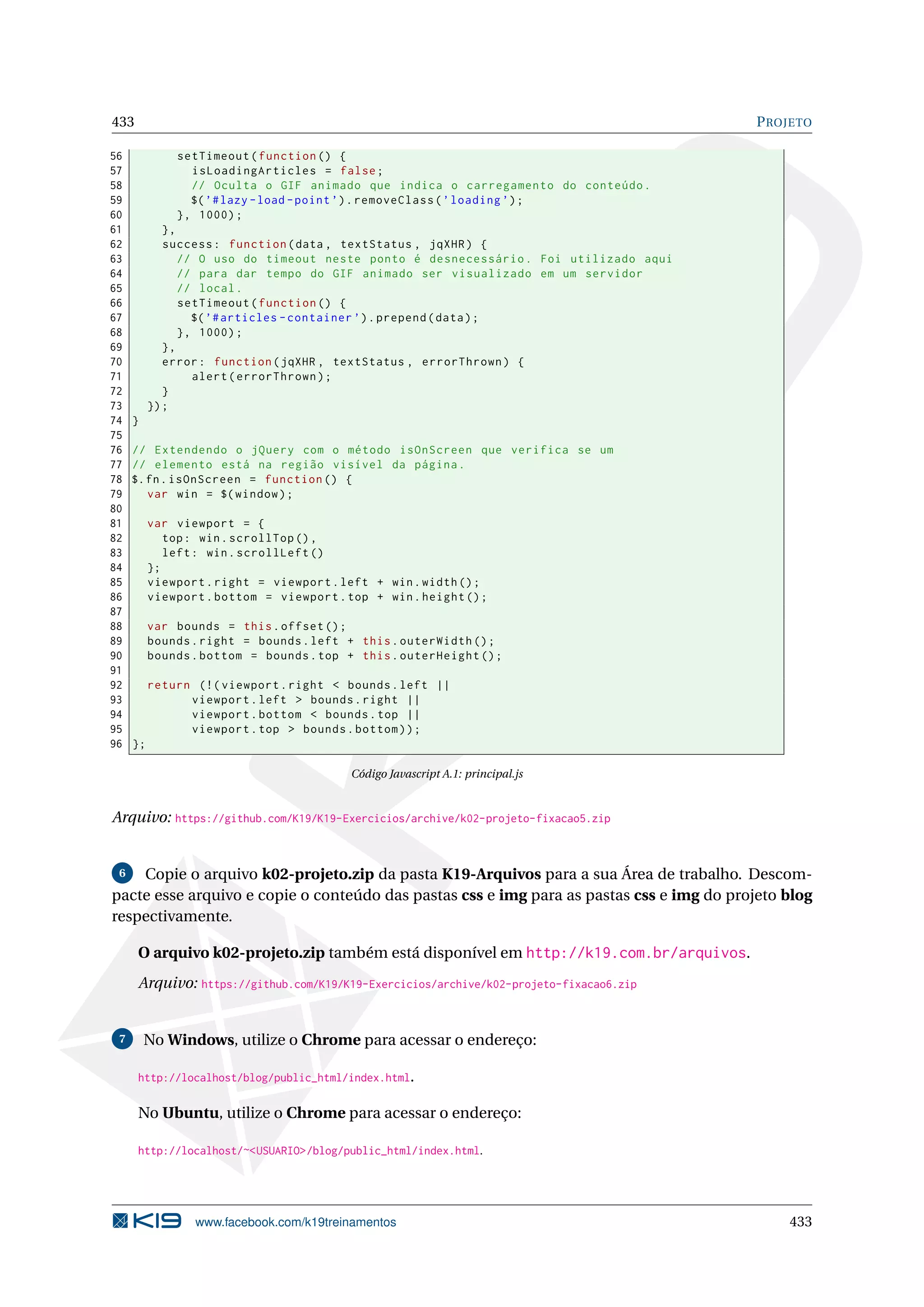 433 PROJETO
56 setTimeout(function () {
57 isLoadingArticles = false;
58 // Oculta o GIF animado que indica o carregamento do conteúdo.
59 $(’#lazy -load -point’).removeClass(’loading ’);
60 }, 1000);
61 },
62 success: function(data , textStatus , jqXHR) {
63 // O uso do timeout neste ponto é desnecessário. Foi utilizado aqui
64 // para dar tempo do GIF animado ser visualizado em um servidor
65 // local.
66 setTimeout(function () {
67 $(’#articles -container ’).prepend(data);
68 }, 1000);
69 },
70 error: function(jqXHR , textStatus , errorThrown) {
71 alert(errorThrown);
72 }
73 });
74 }
75
76 // Extendendo o jQuery com o método isOnScreen que verifica se um
77 // elemento está na região visível da página.
78 $.fn.isOnScreen = function () {
79 var win = $(window);
80
81 var viewport = {
82 top: win.scrollTop (),
83 left: win.scrollLeft ()
84 };
85 viewport.right = viewport.left + win.width();
86 viewport.bottom = viewport.top + win.height ();
87
88 var bounds = this.offset ();
89 bounds.right = bounds.left + this.outerWidth ();
90 bounds.bottom = bounds.top + this.outerHeight ();
91
92 return (!( viewport.right < bounds.left ||
93 viewport.left > bounds.right ||
94 viewport.bottom < bounds.top ||
95 viewport.top > bounds.bottom));
96 };
Código Javascript A.1: principal.js
Arquivo: https://github.com/K19/K19-Exercicios/archive/k02-projeto-fixacao5.zip
6 Copie o arquivo k02-projeto.zip da pasta K19-Arquivos para a sua Área de trabalho. Descom-
pacte esse arquivo e copie o conteúdo das pastas css e img para as pastas css e img do projeto blog
respectivamente.
O arquivo k02-projeto.zip também está disponível em http://k19.com.br/arquivos.
Arquivo: https://github.com/K19/K19-Exercicios/archive/k02-projeto-fixacao6.zip
7 No Windows, utilize o Chrome para acessar o endereço:
http://localhost/blog/public_html/index.html.
No Ubuntu, utilize o Chrome para acessar o endereço:
http://localhost/~<USUARIO>/blog/public_html/index.html.
www.facebook.com/k19treinamentos 433
 