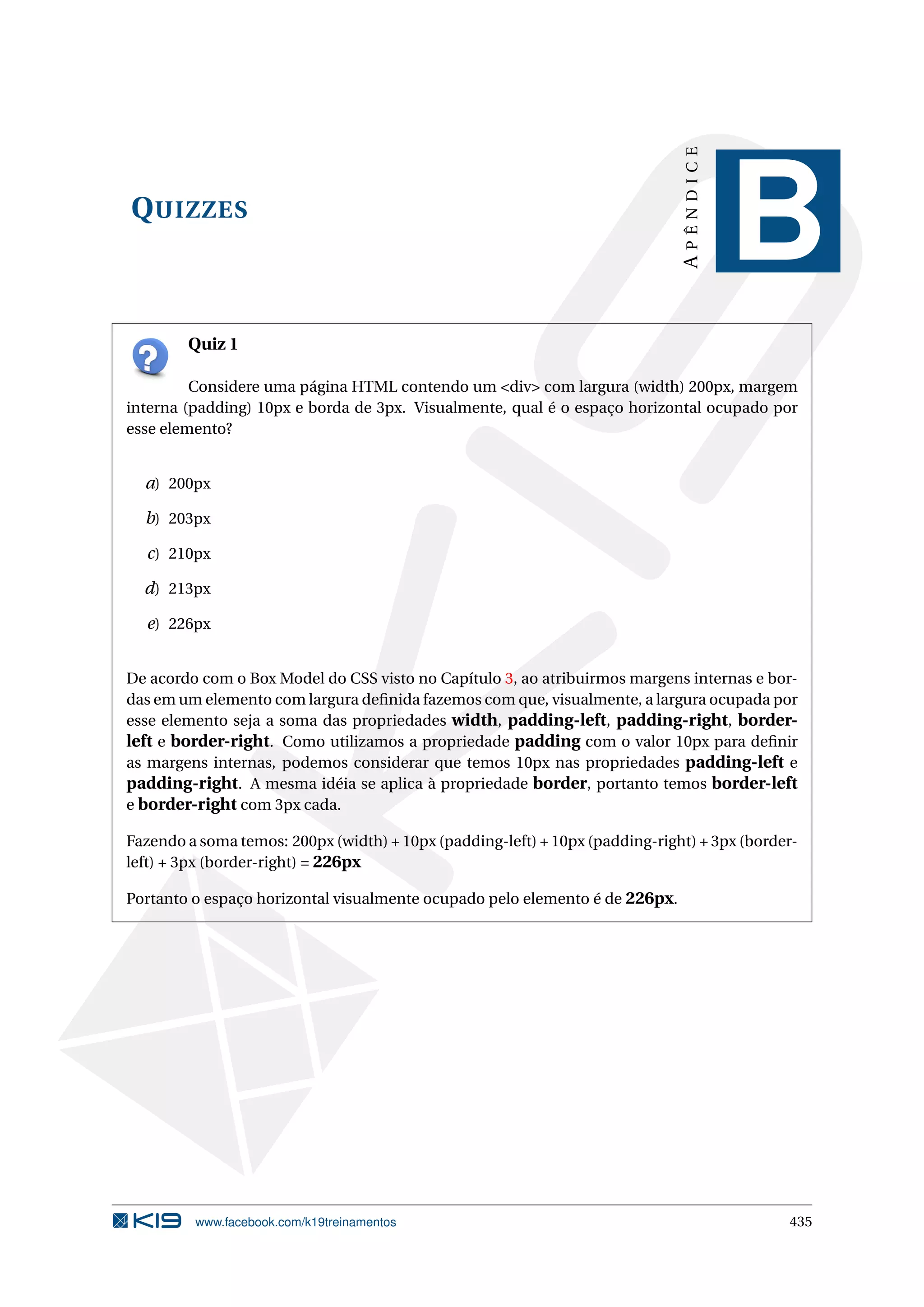 QUIZZES
APÊNDICE
B
Quiz 1
Considere uma página HTML contendo um <div> com largura (width) 200px, margem
interna (padding) 10px e borda de 3px. Visualmente, qual é o espaço horizontal ocupado por
esse elemento?
a) 200px
b) 203px
c) 210px
d) 213px
e) 226px
De acordo com o Box Model do CSS visto no Capítulo 3, ao atribuirmos margens internas e bor-
das em um elemento com largura deﬁnida fazemos com que, visualmente, a largura ocupada por
esse elemento seja a soma das propriedades width, padding-left, padding-right, border-
left e border-right. Como utilizamos a propriedade padding com o valor 10px para deﬁnir
as margens internas, podemos considerar que temos 10px nas propriedades padding-left e
padding-right. A mesma idéia se aplica à propriedade border, portanto temos border-left
e border-right com 3px cada.
Fazendo a soma temos: 200px (width) + 10px (padding-left) + 10px (padding-right) + 3px (border-
left) + 3px (border-right) = 226px
Portanto o espaço horizontal visualmente ocupado pelo elemento é de 226px.
www.facebook.com/k19treinamentos 435
 