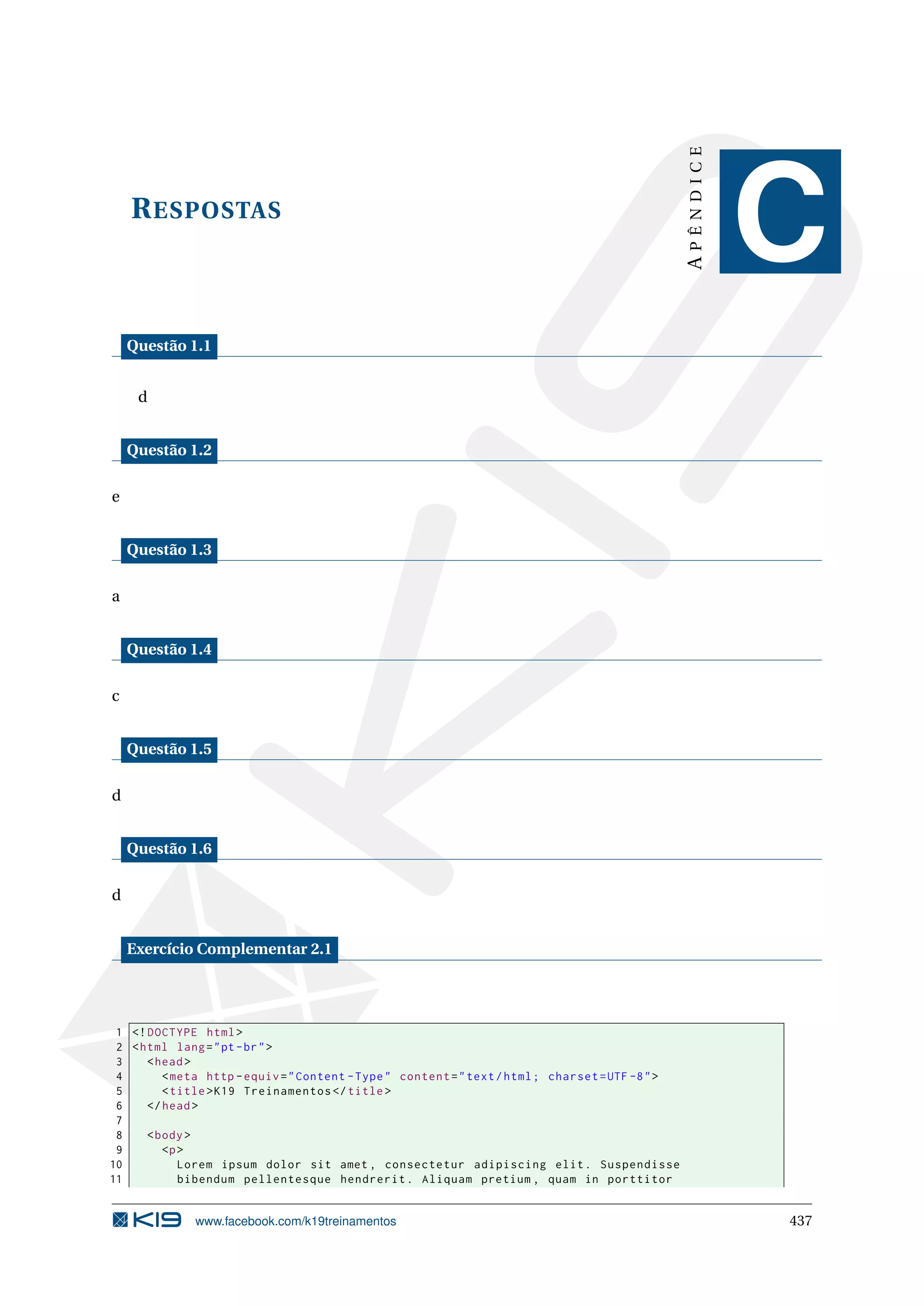 RESPOSTAS
APÊNDICE
C
Questão 1.1
d
Questão 1.2
e
Questão 1.3
a
Questão 1.4
c
Questão 1.5
d
Questão 1.6
d
Exercício Complementar 2.1
1 <!DOCTYPE html>
2 <html lang="pt-br">
3 <head>
4 <meta http -equiv="Content -Type" content="text/html; charset=UTF -8">
5 <title>K19 Treinamentos </title>
6 </head>
7
8 <body>
9 <p>
10 Lorem ipsum dolor sit amet , consectetur adipiscing elit. Suspendisse
11 bibendum pellentesque hendrerit. Aliquam pretium , quam in porttitor
www.facebook.com/k19treinamentos 437
 