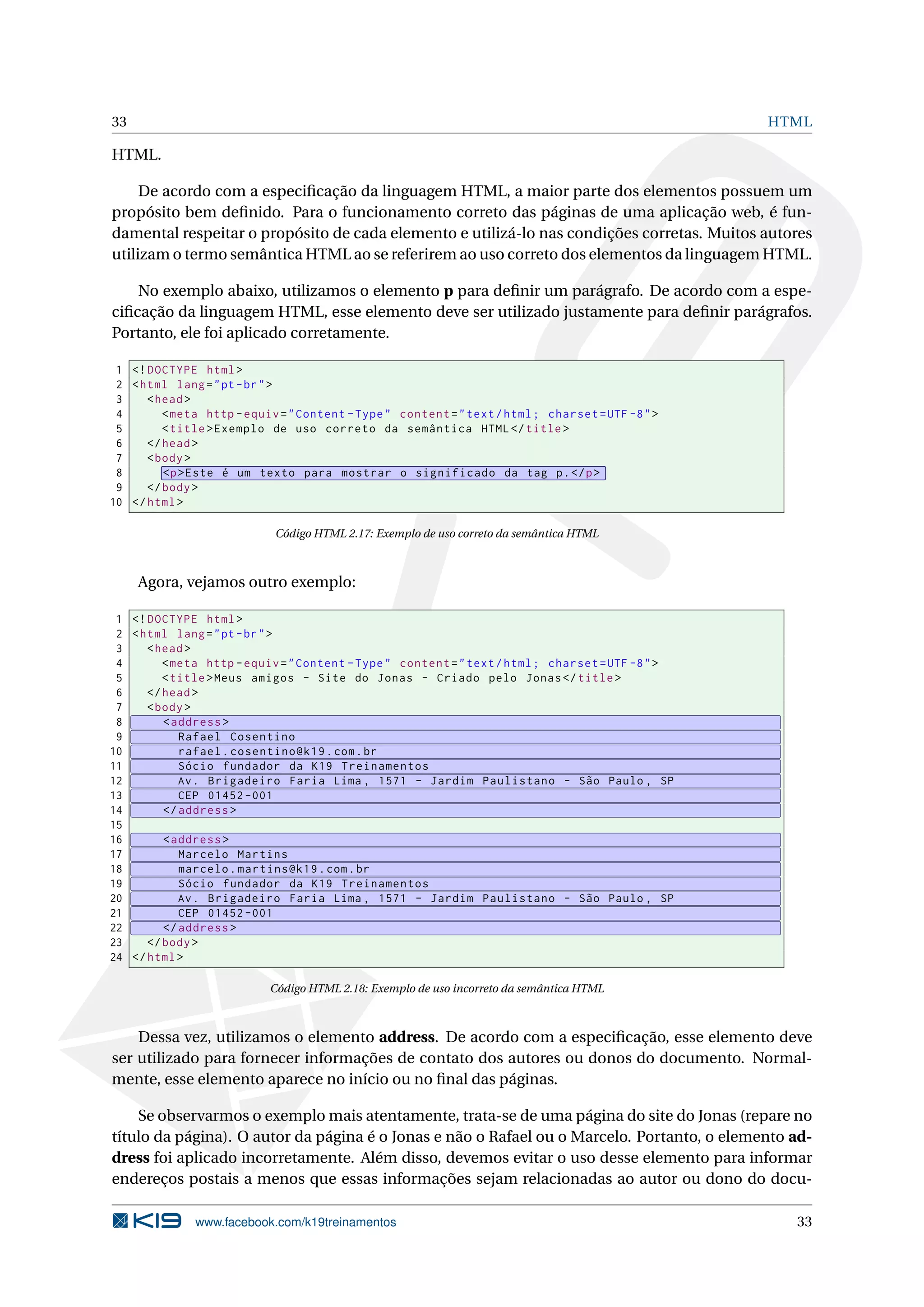 33 HTML
HTML.
De acordo com a especiﬁcação da linguagem HTML, a maior parte dos elementos possuem um
propósito bem deﬁnido. Para o funcionamento correto das páginas de uma aplicação web, é fun-
damental respeitar o propósito de cada elemento e utilizá-lo nas condições corretas. Muitos autores
utilizam o termo semântica HTML ao se referirem ao uso correto dos elementos da linguagem HTML.
No exemplo abaixo, utilizamos o elemento p para deﬁnir um parágrafo. De acordo com a espe-
ciﬁcação da linguagem HTML, esse elemento deve ser utilizado justamente para deﬁnir parágrafos.
Portanto, ele foi aplicado corretamente.
1 <!DOCTYPE html>
2 <html lang="pt-br">
3 <head>
4 <meta http -equiv="Content -Type" content="text/html; charset=UTF -8">
5 <title>Exemplo de uso correto da semântica HTML</title>
6 </head>
7 <body>
8 <p>Este é um texto para mostrar o significado da tag p.</p>
9 </body>
10 </html>
Código HTML 2.17: Exemplo de uso correto da semântica HTML
Agora, vejamos outro exemplo:
1 <!DOCTYPE html>
2 <html lang="pt-br">
3 <head>
4 <meta http -equiv="Content -Type" content="text/html; charset=UTF -8">
5 <title>Meus amigos - Site do Jonas - Criado pelo Jonas</title>
6 </head>
7 <body>
8 <address >
9 Rafael Cosentino
10 rafael.cosentino@k19.com.br
11 Sócio fundador da K19 Treinamentos
12 Av. Brigadeiro Faria Lima , 1571 - Jardim Paulistano - São Paulo , SP
13 CEP 01452 -001
14 </address >
15
16 <address >
17 Marcelo Martins
18 marcelo.martins@k19.com.br
19 Sócio fundador da K19 Treinamentos
20 Av. Brigadeiro Faria Lima , 1571 - Jardim Paulistano - São Paulo , SP
21 CEP 01452 -001
22 </address >
23 </body>
24 </html>
Código HTML 2.18: Exemplo de uso incorreto da semântica HTML
Dessa vez, utilizamos o elemento address. De acordo com a especiﬁcação, esse elemento deve
ser utilizado para fornecer informações de contato dos autores ou donos do documento. Normal-
mente, esse elemento aparece no início ou no ﬁnal das páginas.
Se observarmos o exemplo mais atentamente, trata-se de uma página do site do Jonas (repare no
título da página). O autor da página é o Jonas e não o Rafael ou o Marcelo. Portanto, o elemento ad-
dress foi aplicado incorretamente. Além disso, devemos evitar o uso desse elemento para informar
endereços postais a menos que essas informações sejam relacionadas ao autor ou dono do docu-
www.facebook.com/k19treinamentos 33
 