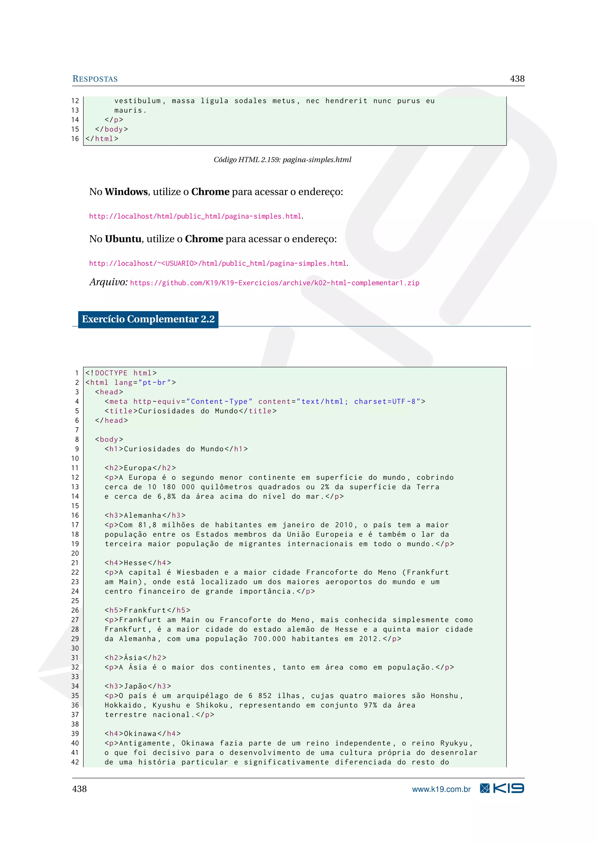 RESPOSTAS 438
12 vestibulum , massa ligula sodales metus , nec hendrerit nunc purus eu
13 mauris.
14 </p>
15 </body>
16 </html>
Código HTML 2.159: pagina-simples.html
No Windows, utilize o Chrome para acessar o endereço:
http://localhost/html/public_html/pagina-simples.html.
No Ubuntu, utilize o Chrome para acessar o endereço:
http://localhost/~<USUARIO>/html/public_html/pagina-simples.html.
Arquivo: https://github.com/K19/K19-Exercicios/archive/k02-html-complementar1.zip
Exercício Complementar 2.2
1 <!DOCTYPE html>
2 <html lang="pt-br">
3 <head>
4 <meta http -equiv="Content -Type" content="text/html; charset=UTF -8">
5 <title>Curiosidades do Mundo</title>
6 </head>
7
8 <body>
9 <h1>Curiosidades do Mundo</h1>
10
11 <h2>Europa </h2>
12 <p>A Europa é o segundo menor continente em superfície do mundo , cobrindo
13 cerca de 10 180 000 quilômetros quadrados ou 2% da superfície da Terra
14 e cerca de 6,8% da área acima do nível do mar.</p>
15
16 <h3>Alemanha </h3>
17 <p>Com 81,8 milhões de habitantes em janeiro de 2010, o país tem a maior
18 população entre os Estados membros da União Europeia e é também o lar da
19 terceira maior população de migrantes internacionais em todo o mundo.</p>
20
21 <h4>Hesse</h4>
22 <p>A capital é Wiesbaden e a maior cidade Francoforte do Meno (Frankfurt
23 am Main), onde está localizado um dos maiores aeroportos do mundo e um
24 centro financeiro de grande importância.</p>
25
26 <h5>Frankfurt </h5>
27 <p>Frankfurt am Main ou Francoforte do Meno , mais conhecida simplesmente como
28 Frankfurt , é a maior cidade do estado alemão de Hesse e a quinta maior cidade
29 da Alemanha , com uma população 700.000 habitantes em 2012.</p>
30
31 <h2>Ásia</h2>
32 <p>A Ásia é o maior dos continentes , tanto em área como em população.</p>
33
34 <h3>Japão</h3>
35 <p>O país é um arquipélago de 6 852 ilhas , cujas quatro maiores são Honshu ,
36 Hokkaido , Kyushu e Shikoku , representando em conjunto 97% da área
37 terrestre nacional.</p>
38
39 <h4>Okinawa </h4>
40 <p>Antigamente , Okinawa fazia parte de um reino independente , o reino Ryukyu ,
41 o que foi decisivo para o desenvolvimento de uma cultura própria do desenrolar
42 de uma história particular e significativamente diferenciada do resto do
438 www.k19.com.br
 
