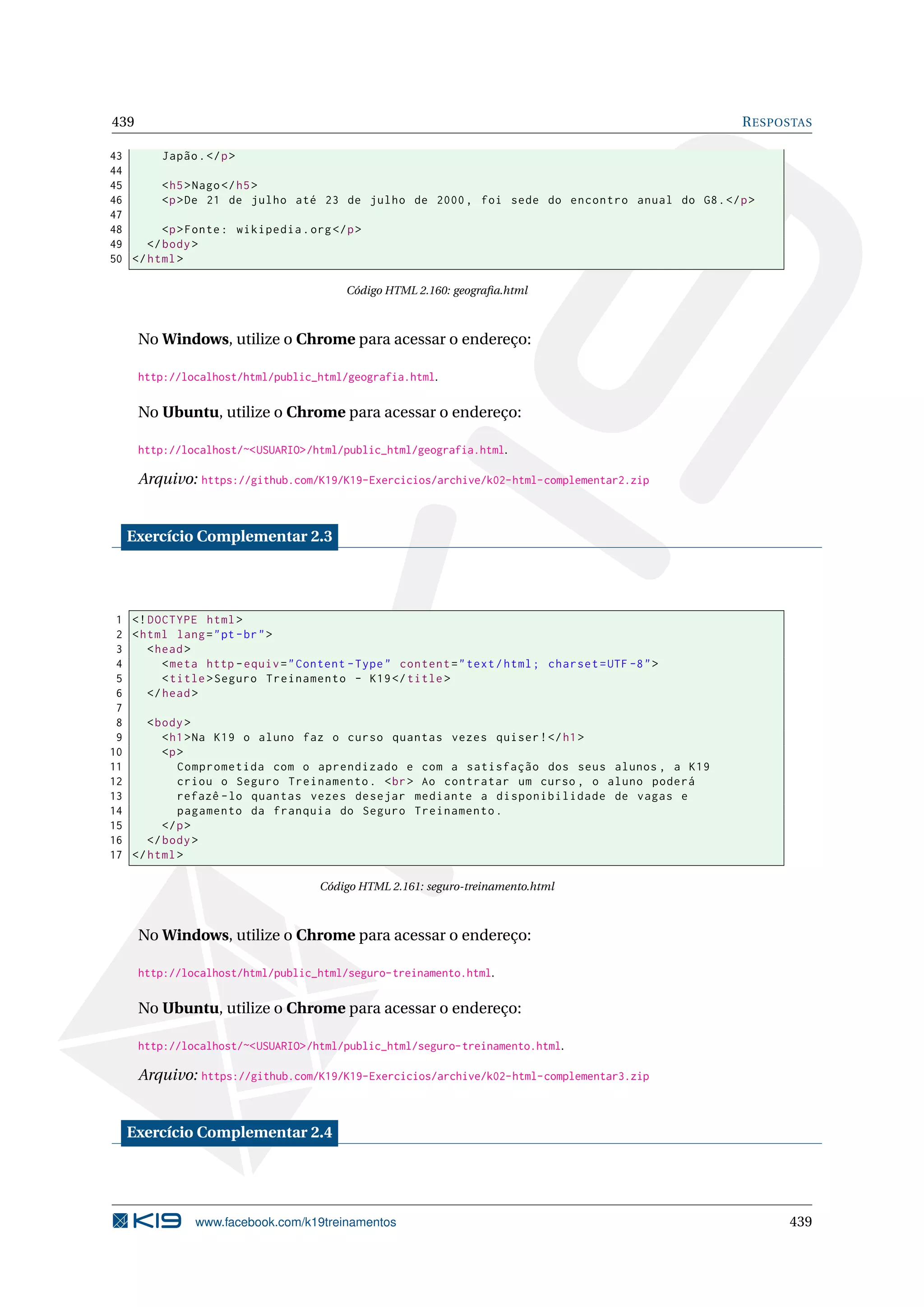439 RESPOSTAS
43 Japão.</p>
44
45 <h5>Nago</h5>
46 <p>De 21 de julho até 23 de julho de 2000, foi sede do encontro anual do G8.</p>
47
48 <p>Fonte: wikipedia.org</p>
49 </body>
50 </html>
Código HTML 2.160: geograﬁa.html
No Windows, utilize o Chrome para acessar o endereço:
http://localhost/html/public_html/geografia.html.
No Ubuntu, utilize o Chrome para acessar o endereço:
http://localhost/~<USUARIO>/html/public_html/geografia.html.
Arquivo: https://github.com/K19/K19-Exercicios/archive/k02-html-complementar2.zip
Exercício Complementar 2.3
1 <!DOCTYPE html>
2 <html lang="pt-br">
3 <head>
4 <meta http -equiv="Content -Type" content="text/html; charset=UTF -8">
5 <title>Seguro Treinamento - K19</title>
6 </head>
7
8 <body>
9 <h1>Na K19 o aluno faz o curso quantas vezes quiser!</h1>
10 <p>
11 Comprometida com o aprendizado e com a satisfação dos seus alunos , a K19
12 criou o Seguro Treinamento. <br> Ao contratar um curso , o aluno poderá
13 refazê -lo quantas vezes desejar mediante a disponibilidade de vagas e
14 pagamento da franquia do Seguro Treinamento.
15 </p>
16 </body>
17 </html>
Código HTML 2.161: seguro-treinamento.html
No Windows, utilize o Chrome para acessar o endereço:
http://localhost/html/public_html/seguro-treinamento.html.
No Ubuntu, utilize o Chrome para acessar o endereço:
http://localhost/~<USUARIO>/html/public_html/seguro-treinamento.html.
Arquivo: https://github.com/K19/K19-Exercicios/archive/k02-html-complementar3.zip
Exercício Complementar 2.4
www.facebook.com/k19treinamentos 439
 