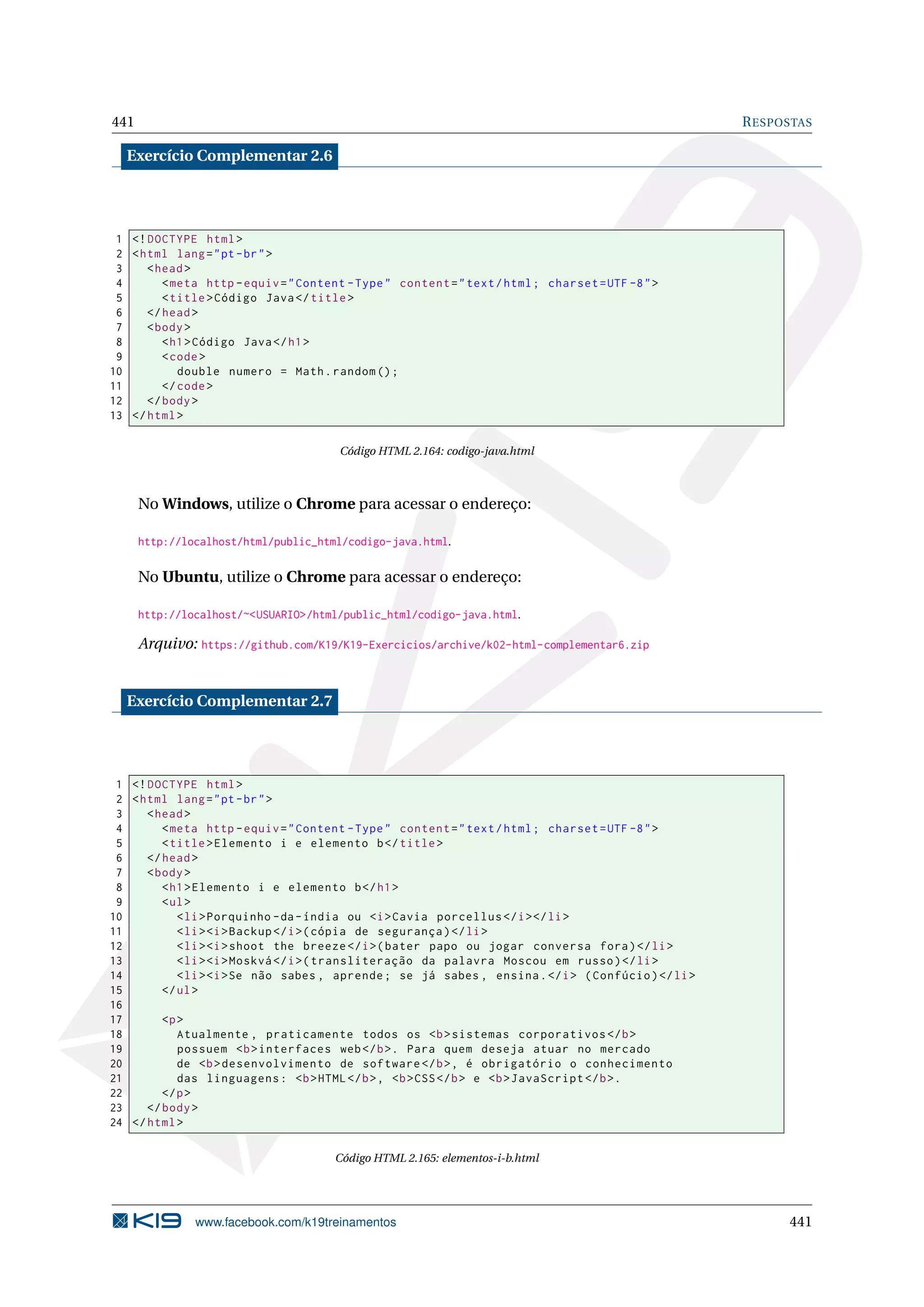 441 RESPOSTAS
Exercício Complementar 2.6
1 <!DOCTYPE html>
2 <html lang="pt-br">
3 <head>
4 <meta http -equiv="Content -Type" content="text/html; charset=UTF -8">
5 <title>Código Java</title>
6 </head>
7 <body>
8 <h1>Código Java</h1>
9 <code>
10 double numero = Math.random ();
11 </code>
12 </body>
13 </html>
Código HTML 2.164: codigo-java.html
No Windows, utilize o Chrome para acessar o endereço:
http://localhost/html/public_html/codigo-java.html.
No Ubuntu, utilize o Chrome para acessar o endereço:
http://localhost/~<USUARIO>/html/public_html/codigo-java.html.
Arquivo: https://github.com/K19/K19-Exercicios/archive/k02-html-complementar6.zip
Exercício Complementar 2.7
1 <!DOCTYPE html>
2 <html lang="pt-br">
3 <head>
4 <meta http -equiv="Content -Type" content="text/html; charset=UTF -8">
5 <title>Elemento i e elemento b</title>
6 </head>
7 <body>
8 <h1>Elemento i e elemento b</h1>
9 <ul>
10 <li>Porquinho -da-índia ou <i>Cavia porcellus </i></li>
11 <li><i>Backup </i>(cópia de segurança)</li>
12 <li><i>shoot the breeze </i>(bater papo ou jogar conversa fora)</li>
13 <li><i>Moskvá </i>(transliteração da palavra Moscou em russo)</li>
14 <li><i>Se não sabes , aprende; se já sabes , ensina.</i> (Confúcio)</li>
15 </ul>
16
17 <p>
18 Atualmente , praticamente todos os <b>sistemas corporativos </b>
19 possuem <b>interfaces web</b>. Para quem deseja atuar no mercado
20 de <b>desenvolvimento de software </b>, é obrigatório o conhecimento
21 das linguagens: <b>HTML</b>, <b>CSS</b> e <b>JavaScript </b>.
22 </p>
23 </body>
24 </html>
Código HTML 2.165: elementos-i-b.html
www.facebook.com/k19treinamentos 441
 