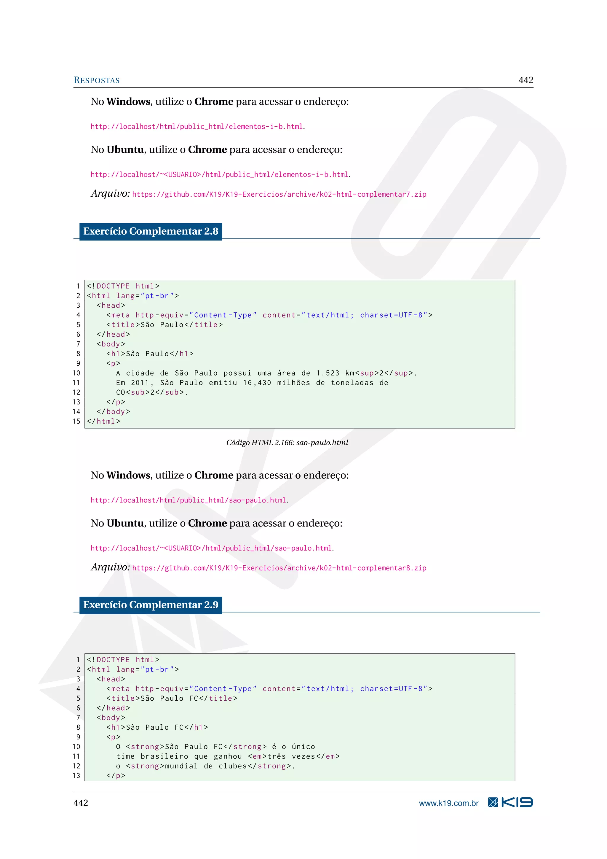 RESPOSTAS 442
No Windows, utilize o Chrome para acessar o endereço:
http://localhost/html/public_html/elementos-i-b.html.
No Ubuntu, utilize o Chrome para acessar o endereço:
http://localhost/~<USUARIO>/html/public_html/elementos-i-b.html.
Arquivo: https://github.com/K19/K19-Exercicios/archive/k02-html-complementar7.zip
Exercício Complementar 2.8
1 <!DOCTYPE html>
2 <html lang="pt-br">
3 <head>
4 <meta http -equiv="Content -Type" content="text/html; charset=UTF -8">
5 <title>São Paulo</title>
6 </head>
7 <body>
8 <h1>São Paulo</h1>
9 <p>
10 A cidade de São Paulo possui uma área de 1.523 km<sup>2</sup>.
11 Em 2011, São Paulo emitiu 16,430 milhões de toneladas de
12 CO<sub>2</sub>.
13 </p>
14 </body>
15 </html>
Código HTML 2.166: sao-paulo.html
No Windows, utilize o Chrome para acessar o endereço:
http://localhost/html/public_html/sao-paulo.html.
No Ubuntu, utilize o Chrome para acessar o endereço:
http://localhost/~<USUARIO>/html/public_html/sao-paulo.html.
Arquivo: https://github.com/K19/K19-Exercicios/archive/k02-html-complementar8.zip
Exercício Complementar 2.9
1 <!DOCTYPE html>
2 <html lang="pt-br">
3 <head>
4 <meta http -equiv="Content -Type" content="text/html; charset=UTF -8">
5 <title>São Paulo FC</title>
6 </head>
7 <body>
8 <h1>São Paulo FC</h1>
9 <p>
10 O <strong >São Paulo FC</strong > é o único
11 time brasileiro que ganhou <em>três vezes</em>
12 o <strong >mundial de clubes </strong >.
13 </p>
442 www.k19.com.br
 