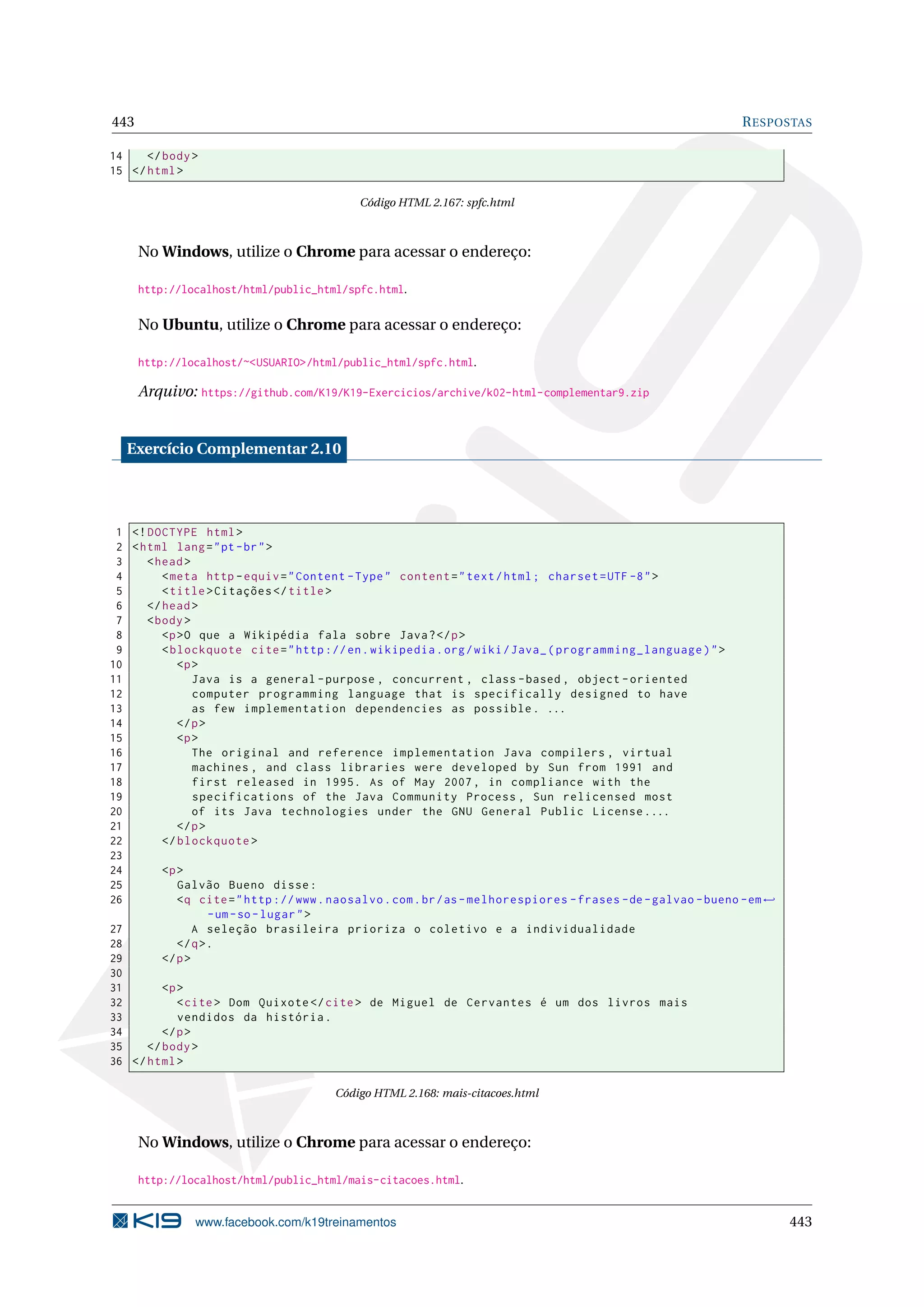 443 RESPOSTAS
14 </body>
15 </html>
Código HTML 2.167: spfc.html
No Windows, utilize o Chrome para acessar o endereço:
http://localhost/html/public_html/spfc.html.
No Ubuntu, utilize o Chrome para acessar o endereço:
http://localhost/~<USUARIO>/html/public_html/spfc.html.
Arquivo: https://github.com/K19/K19-Exercicios/archive/k02-html-complementar9.zip
Exercício Complementar 2.10
1 <!DOCTYPE html>
2 <html lang="pt-br">
3 <head>
4 <meta http -equiv="Content -Type" content="text/html; charset=UTF -8">
5 <title>Citações </title>
6 </head>
7 <body>
8 <p>O que a Wikipédia fala sobre Java?</p>
9 <blockquote cite="http ://en.wikipedia.org/wiki/Java_(programming_language)">
10 <p>
11 Java is a general -purpose , concurrent , class -based , object -oriented
12 computer programming language that is specifically designed to have
13 as few implementation dependencies as possible. ...
14 </p>
15 <p>
16 The original and reference implementation Java compilers , virtual
17 machines , and class libraries were developed by Sun from 1991 and
18 first released in 1995. As of May 2007, in compliance with the
19 specifications of the Java Community Process , Sun relicensed most
20 of its Java technologies under the GNU General Public License....
21 </p>
22 </blockquote >
23
24 <p>
25 Galvão Bueno disse:
26 <q cite="http ://www.naosalvo.com.br/as-melhorespiores -frases -de-galvao -bueno -em←
-um-so-lugar">
27 A seleção brasileira prioriza o coletivo e a individualidade
28 </q>.
29 </p>
30
31 <p>
32 <cite> Dom Quixote </cite> de Miguel de Cervantes é um dos livros mais
33 vendidos da história.
34 </p>
35 </body>
36 </html>
Código HTML 2.168: mais-citacoes.html
No Windows, utilize o Chrome para acessar o endereço:
http://localhost/html/public_html/mais-citacoes.html.
www.facebook.com/k19treinamentos 443
 