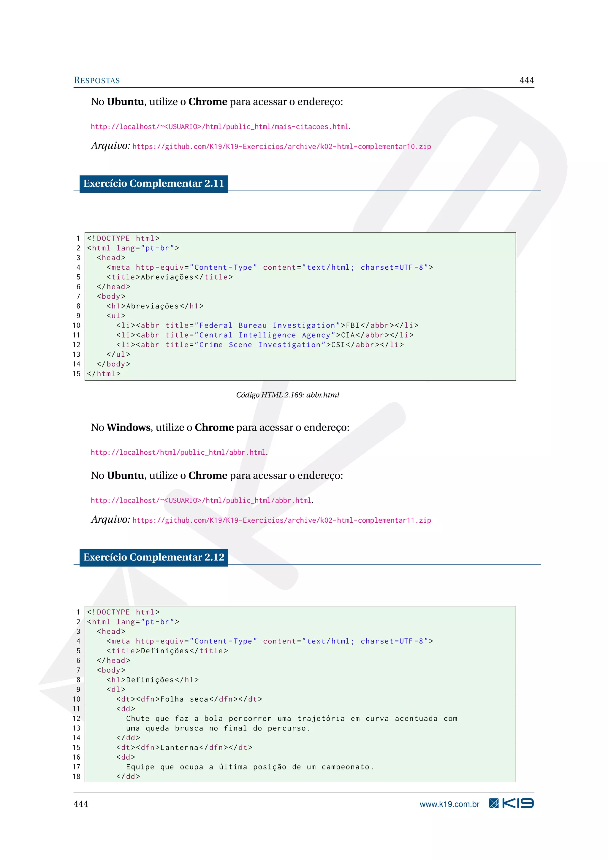 RESPOSTAS 444
No Ubuntu, utilize o Chrome para acessar o endereço:
http://localhost/~<USUARIO>/html/public_html/mais-citacoes.html.
Arquivo: https://github.com/K19/K19-Exercicios/archive/k02-html-complementar10.zip
Exercício Complementar 2.11
1 <!DOCTYPE html>
2 <html lang="pt-br">
3 <head>
4 <meta http -equiv="Content -Type" content="text/html; charset=UTF -8">
5 <title>Abreviações </title>
6 </head>
7 <body>
8 <h1>Abreviações </h1>
9 <ul>
10 <li><abbr title="Federal Bureau Investigation">FBI</abbr></li>
11 <li><abbr title="Central Intelligence Agency">CIA</abbr></li>
12 <li><abbr title="Crime Scene Investigation">CSI</abbr></li>
13 </ul>
14 </body>
15 </html>
Código HTML 2.169: abbr.html
No Windows, utilize o Chrome para acessar o endereço:
http://localhost/html/public_html/abbr.html.
No Ubuntu, utilize o Chrome para acessar o endereço:
http://localhost/~<USUARIO>/html/public_html/abbr.html.
Arquivo: https://github.com/K19/K19-Exercicios/archive/k02-html-complementar11.zip
Exercício Complementar 2.12
1 <!DOCTYPE html>
2 <html lang="pt-br">
3 <head>
4 <meta http -equiv="Content -Type" content="text/html; charset=UTF -8">
5 <title>Definições </title>
6 </head>
7 <body>
8 <h1>Definições </h1>
9 <dl>
10 <dt><dfn>Folha seca</dfn></dt>
11 <dd>
12 Chute que faz a bola percorrer uma trajetória em curva acentuada com
13 uma queda brusca no final do percurso.
14 </dd>
15 <dt><dfn>Lanterna </dfn></dt>
16 <dd>
17 Equipe que ocupa a última posição de um campeonato.
18 </dd>
444 www.k19.com.br
 