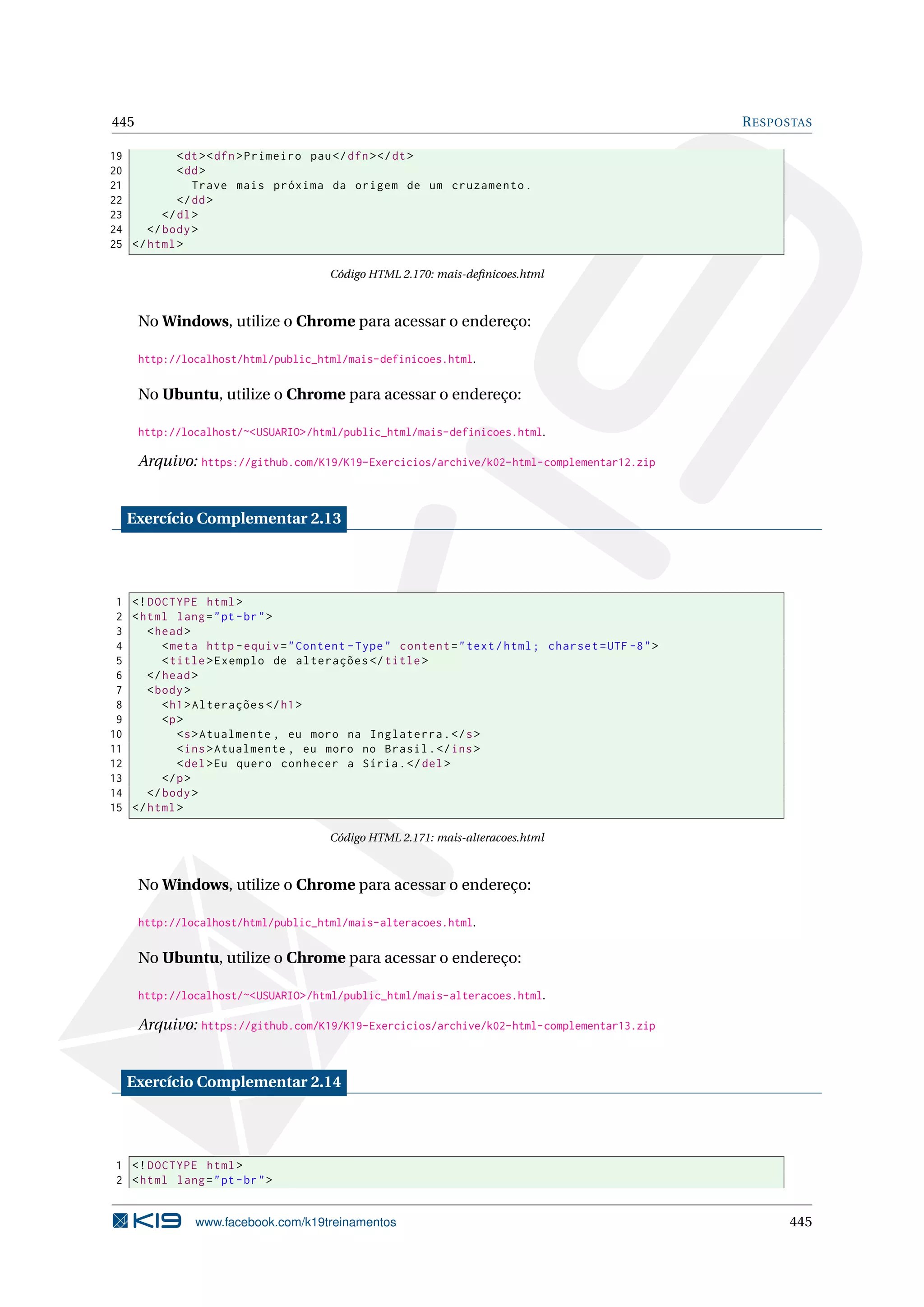 445 RESPOSTAS
19 <dt><dfn>Primeiro pau</dfn></dt>
20 <dd>
21 Trave mais próxima da origem de um cruzamento.
22 </dd>
23 </dl>
24 </body>
25 </html>
Código HTML 2.170: mais-deﬁnicoes.html
No Windows, utilize o Chrome para acessar o endereço:
http://localhost/html/public_html/mais-definicoes.html.
No Ubuntu, utilize o Chrome para acessar o endereço:
http://localhost/~<USUARIO>/html/public_html/mais-definicoes.html.
Arquivo: https://github.com/K19/K19-Exercicios/archive/k02-html-complementar12.zip
Exercício Complementar 2.13
1 <!DOCTYPE html>
2 <html lang="pt-br">
3 <head>
4 <meta http -equiv="Content -Type" content="text/html; charset=UTF -8">
5 <title>Exemplo de alterações </title>
6 </head>
7 <body>
8 <h1>Alterações </h1>
9 <p>
10 <s>Atualmente , eu moro na Inglaterra.</s>
11 <ins>Atualmente , eu moro no Brasil.</ins>
12 <del>Eu quero conhecer a Síria.</del>
13 </p>
14 </body>
15 </html>
Código HTML 2.171: mais-alteracoes.html
No Windows, utilize o Chrome para acessar o endereço:
http://localhost/html/public_html/mais-alteracoes.html.
No Ubuntu, utilize o Chrome para acessar o endereço:
http://localhost/~<USUARIO>/html/public_html/mais-alteracoes.html.
Arquivo: https://github.com/K19/K19-Exercicios/archive/k02-html-complementar13.zip
Exercício Complementar 2.14
1 <!DOCTYPE html>
2 <html lang="pt-br">
www.facebook.com/k19treinamentos 445
 