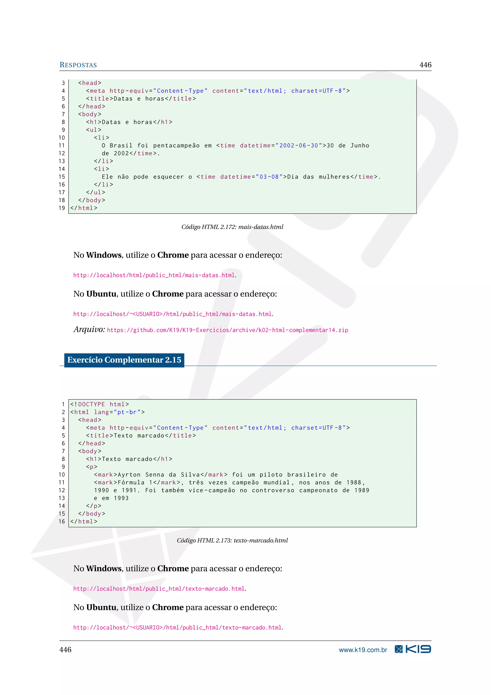 RESPOSTAS 446
3 <head>
4 <meta http -equiv="Content -Type" content="text/html; charset=UTF -8">
5 <title>Datas e horas</title>
6 </head>
7 <body>
8 <h1>Datas e horas</h1>
9 <ul>
10 <li>
11 O Brasil foi pentacampeão em <time datetime="2002 -06 -30">30 de Junho
12 de 2002</time>.
13 </li>
14 <li>
15 Ele não pode esquecer o <time datetime="03-08">Dia das mulheres </time>.
16 </li>
17 </ul>
18 </body>
19 </html>
Código HTML 2.172: mais-datas.html
No Windows, utilize o Chrome para acessar o endereço:
http://localhost/html/public_html/mais-datas.html.
No Ubuntu, utilize o Chrome para acessar o endereço:
http://localhost/~<USUARIO>/html/public_html/mais-datas.html.
Arquivo: https://github.com/K19/K19-Exercicios/archive/k02-html-complementar14.zip
Exercício Complementar 2.15
1 <!DOCTYPE html>
2 <html lang="pt-br">
3 <head>
4 <meta http -equiv="Content -Type" content="text/html; charset=UTF -8">
5 <title>Texto marcado </title>
6 </head>
7 <body>
8 <h1>Texto marcado </h1>
9 <p>
10 <mark>Ayrton Senna da Silva</mark> foi um piloto brasileiro de
11 <mark>Fórmula 1</mark>, três vezes campeão mundial , nos anos de 1988,
12 1990 e 1991. Foi também vice -campeão no controverso campeonato de 1989
13 e em 1993
14 </p>
15 </body>
16 </html>
Código HTML 2.173: texto-marcado.html
No Windows, utilize o Chrome para acessar o endereço:
http://localhost/html/public_html/texto-marcado.html.
No Ubuntu, utilize o Chrome para acessar o endereço:
http://localhost/~<USUARIO>/html/public_html/texto-marcado.html.
446 www.k19.com.br
 