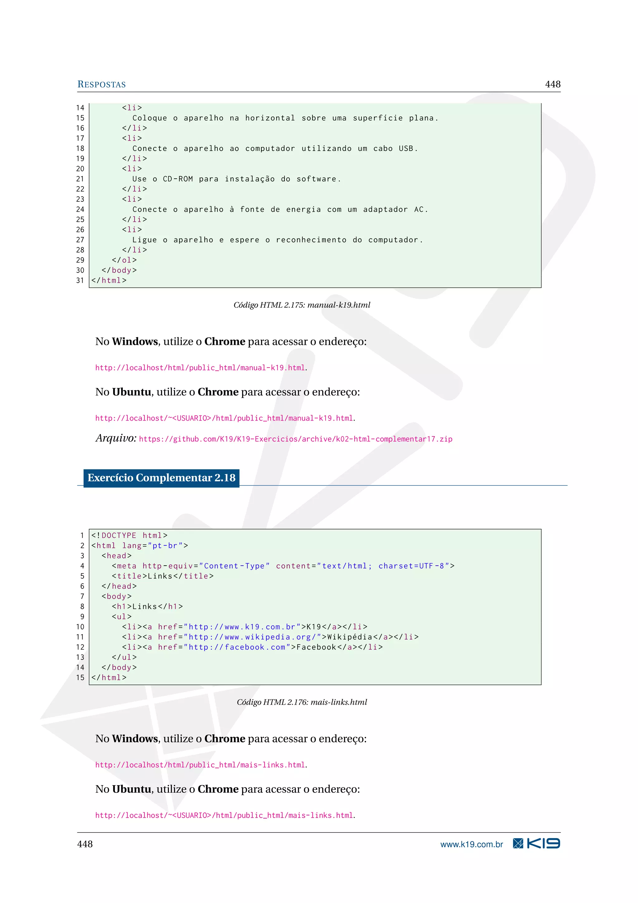 RESPOSTAS 448
14 <li>
15 Coloque o aparelho na horizontal sobre uma superfície plana.
16 </li>
17 <li>
18 Conecte o aparelho ao computador utilizando um cabo USB.
19 </li>
20 <li>
21 Use o CD-ROM para instalação do software.
22 </li>
23 <li>
24 Conecte o aparelho à fonte de energia com um adaptador AC.
25 </li>
26 <li>
27 Ligue o aparelho e espere o reconhecimento do computador.
28 </li>
29 </ol>
30 </body>
31 </html>
Código HTML 2.175: manual-k19.html
No Windows, utilize o Chrome para acessar o endereço:
http://localhost/html/public_html/manual-k19.html.
No Ubuntu, utilize o Chrome para acessar o endereço:
http://localhost/~<USUARIO>/html/public_html/manual-k19.html.
Arquivo: https://github.com/K19/K19-Exercicios/archive/k02-html-complementar17.zip
Exercício Complementar 2.18
1 <!DOCTYPE html>
2 <html lang="pt-br">
3 <head>
4 <meta http -equiv="Content -Type" content="text/html; charset=UTF -8">
5 <title>Links</title>
6 </head>
7 <body>
8 <h1>Links</h1>
9 <ul>
10 <li><a href="http ://www.k19.com.br">K19</a></li>
11 <li><a href="http ://www.wikipedia.org/">Wikipédia </a></li>
12 <li><a href="http :// facebook.com">Facebook </a></li>
13 </ul>
14 </body>
15 </html>
Código HTML 2.176: mais-links.html
No Windows, utilize o Chrome para acessar o endereço:
http://localhost/html/public_html/mais-links.html.
No Ubuntu, utilize o Chrome para acessar o endereço:
http://localhost/~<USUARIO>/html/public_html/mais-links.html.
448 www.k19.com.br
 