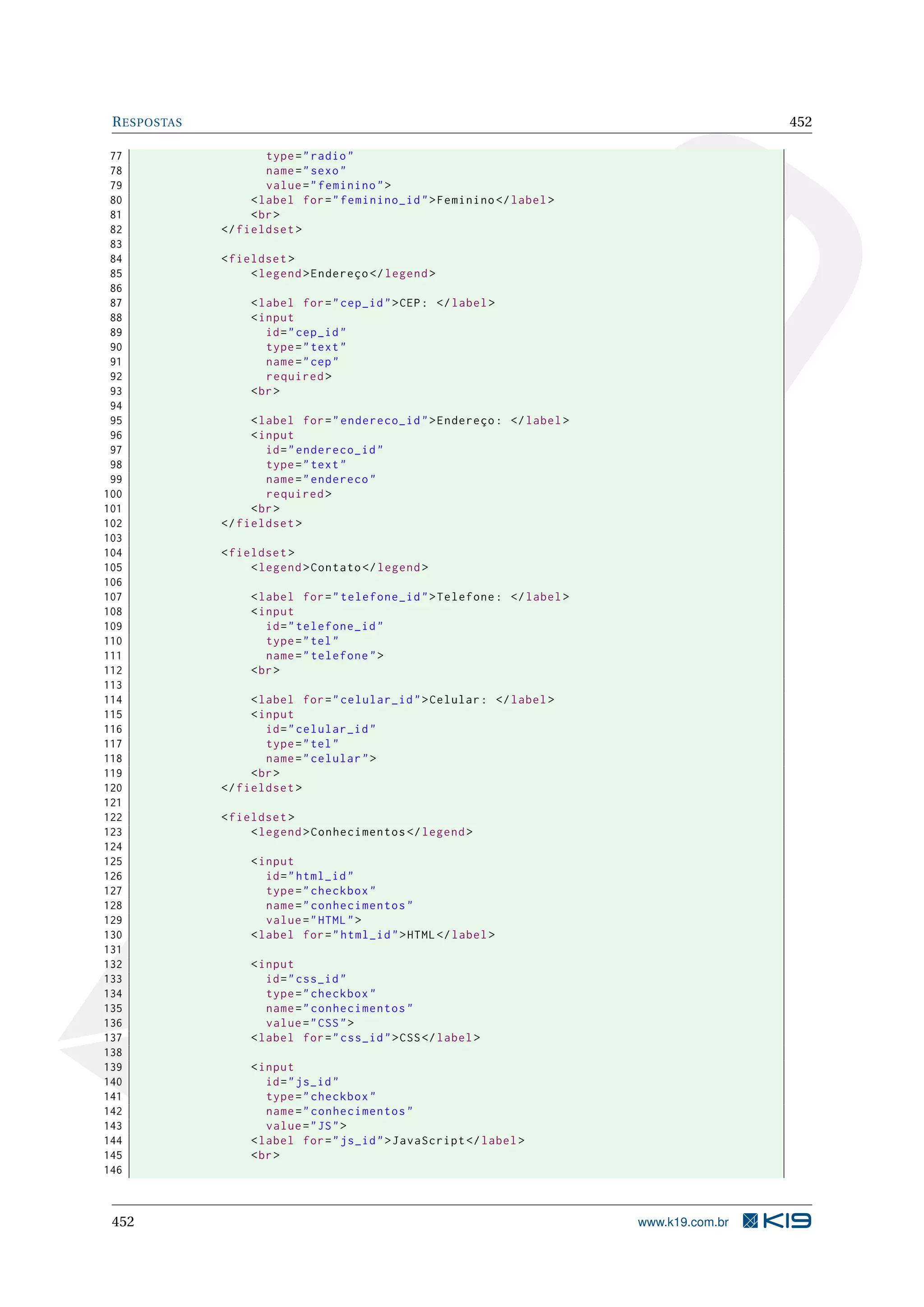 RESPOSTAS 452
77 type="radio"
78 name="sexo"
79 value="feminino">
80 <label for="feminino_id">Feminino </label>
81 <br>
82 </fieldset >
83
84 <fieldset >
85 <legend >Endereço </legend >
86
87 <label for="cep_id">CEP: </label>
88 <input
89 id="cep_id"
90 type="text"
91 name="cep"
92 required >
93 <br>
94
95 <label for="endereco_id">Endereço: </label>
96 <input
97 id="endereco_id"
98 type="text"
99 name="endereco"
100 required >
101 <br>
102 </fieldset >
103
104 <fieldset >
105 <legend >Contato </legend >
106
107 <label for="telefone_id">Telefone: </label>
108 <input
109 id="telefone_id"
110 type="tel"
111 name="telefone">
112 <br>
113
114 <label for="celular_id">Celular: </label>
115 <input
116 id="celular_id"
117 type="tel"
118 name="celular">
119 <br>
120 </fieldset >
121
122 <fieldset >
123 <legend >Conhecimentos </legend >
124
125 <input
126 id="html_id"
127 type="checkbox"
128 name="conhecimentos"
129 value="HTML">
130 <label for="html_id">HTML</label>
131
132 <input
133 id="css_id"
134 type="checkbox"
135 name="conhecimentos"
136 value="CSS">
137 <label for="css_id">CSS</label>
138
139 <input
140 id="js_id"
141 type="checkbox"
142 name="conhecimentos"
143 value="JS">
144 <label for="js_id">JavaScript </label>
145 <br>
146
452 www.k19.com.br
 