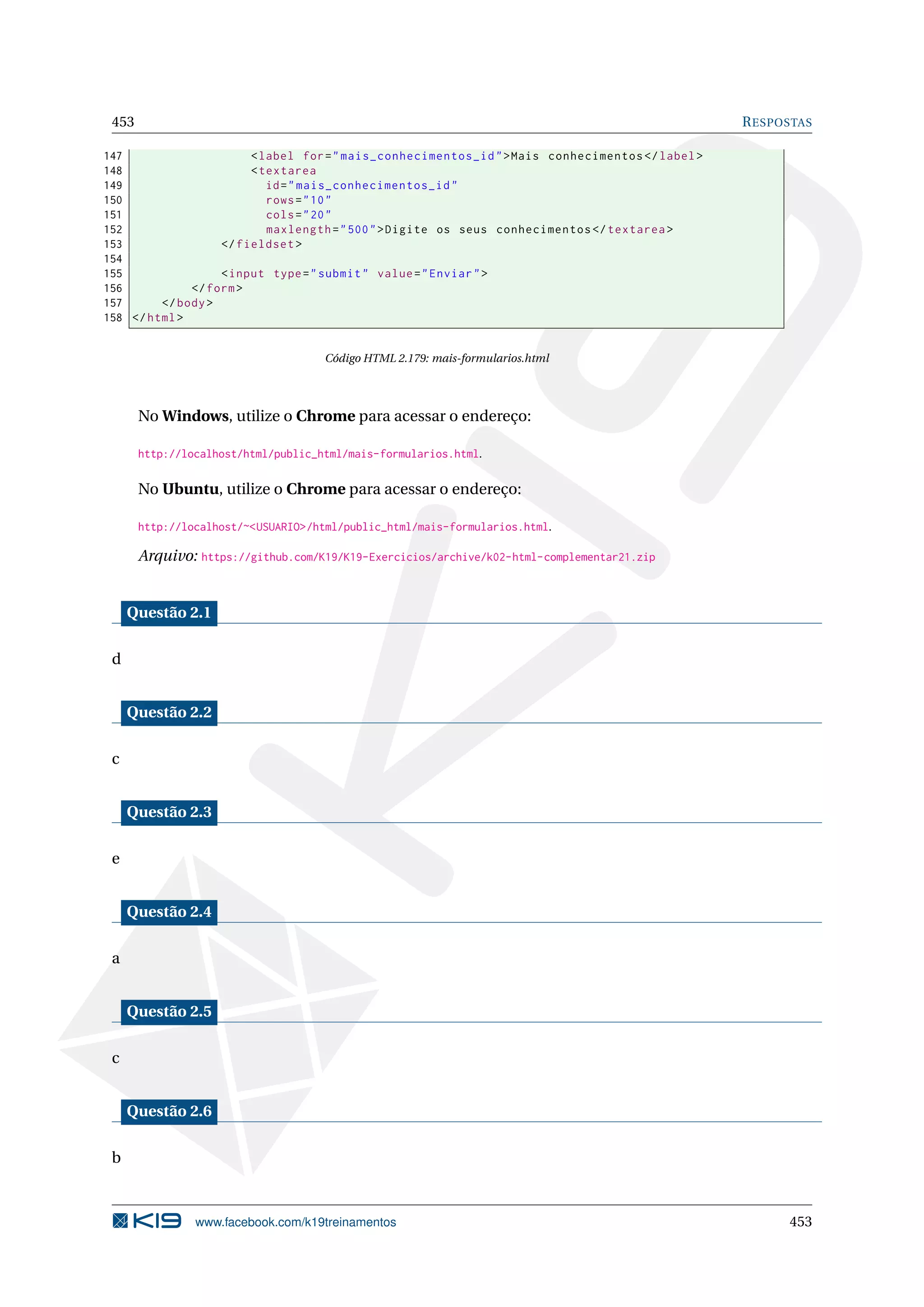 453 RESPOSTAS
147 <label for="mais_conhecimentos_id">Mais conhecimentos </label>
148 <textarea
149 id="mais_conhecimentos_id"
150 rows="10"
151 cols="20"
152 maxlength="500">Digite os seus conhecimentos </textarea >
153 </fieldset >
154
155 <input type="submit" value="Enviar">
156 </form>
157 </body>
158 </html>
Código HTML 2.179: mais-formularios.html
No Windows, utilize o Chrome para acessar o endereço:
http://localhost/html/public_html/mais-formularios.html.
No Ubuntu, utilize o Chrome para acessar o endereço:
http://localhost/~<USUARIO>/html/public_html/mais-formularios.html.
Arquivo: https://github.com/K19/K19-Exercicios/archive/k02-html-complementar21.zip
Questão 2.1
d
Questão 2.2
c
Questão 2.3
e
Questão 2.4
a
Questão 2.5
c
Questão 2.6
b
www.facebook.com/k19treinamentos 453
 