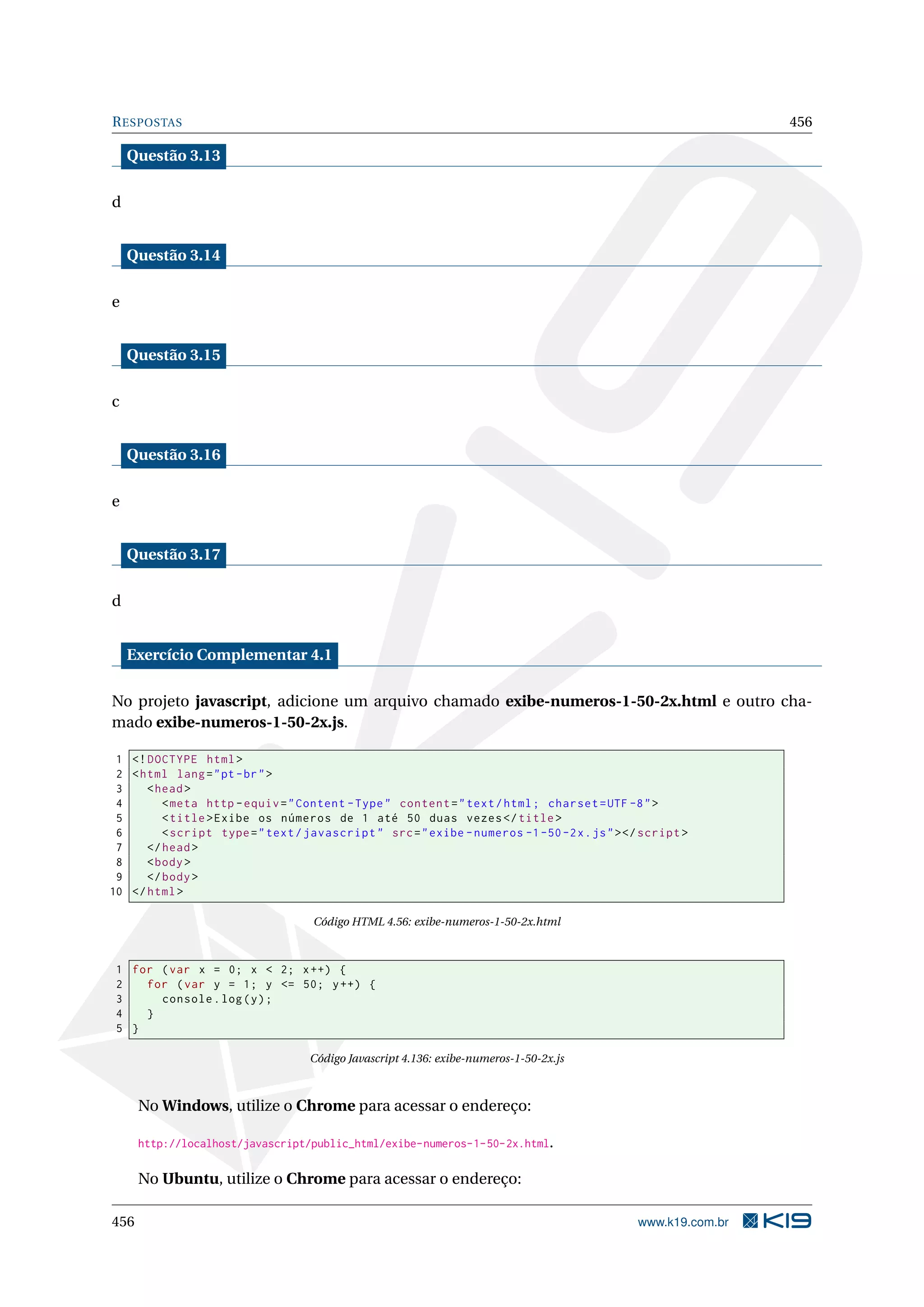 RESPOSTAS 456
Questão 3.13
d
Questão 3.14
e
Questão 3.15
c
Questão 3.16
e
Questão 3.17
d
Exercício Complementar 4.1
No projeto javascript, adicione um arquivo chamado exibe-numeros-1-50-2x.html e outro cha-
mado exibe-numeros-1-50-2x.js.
1 <!DOCTYPE html>
2 <html lang="pt-br">
3 <head>
4 <meta http -equiv="Content -Type" content="text/html; charset=UTF -8">
5 <title>Exibe os números de 1 até 50 duas vezes</title>
6 <script type="text/javascript" src="exibe -numeros -1-50-2x.js"></script >
7 </head>
8 <body>
9 </body>
10 </html>
Código HTML 4.56: exibe-numeros-1-50-2x.html
1 for (var x = 0; x < 2; x++) {
2 for (var y = 1; y <= 50; y++) {
3 console.log(y);
4 }
5 }
Código Javascript 4.136: exibe-numeros-1-50-2x.js
No Windows, utilize o Chrome para acessar o endereço:
http://localhost/javascript/public_html/exibe-numeros-1-50-2x.html.
No Ubuntu, utilize o Chrome para acessar o endereço:
456 www.k19.com.br
 