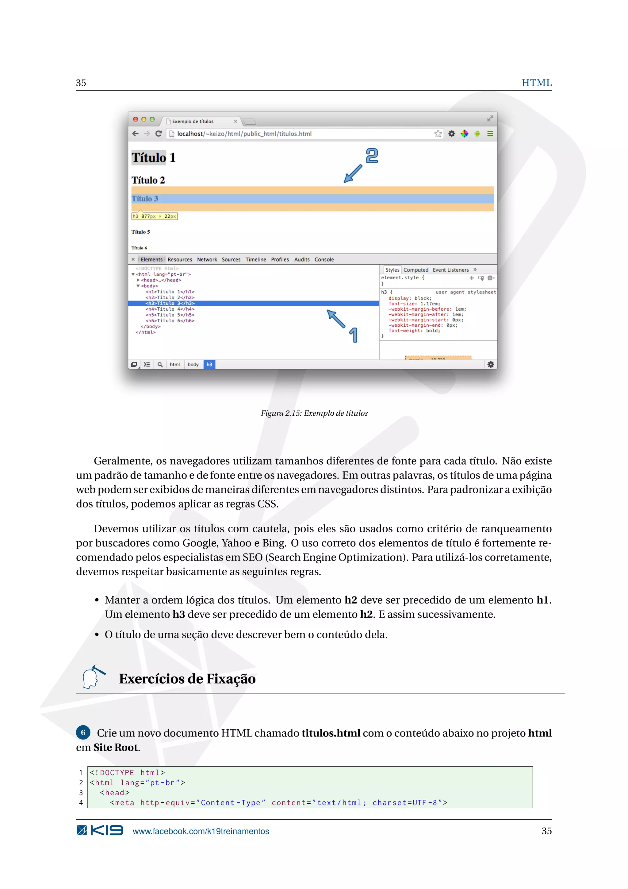 35 HTML
Figura 2.15: Exemplo de títulos
Geralmente, os navegadores utilizam tamanhos diferentes de fonte para cada título. Não existe
um padrão de tamanho e de fonte entre os navegadores. Em outras palavras, os títulos de uma página
web podem ser exibidos de maneiras diferentes em navegadores distintos. Para padronizar a exibição
dos títulos, podemos aplicar as regras CSS.
Devemos utilizar os títulos com cautela, pois eles são usados como critério de ranqueamento
por buscadores como Google, Yahoo e Bing. O uso correto dos elementos de título é fortemente re-
comendado pelos especialistas em SEO (Search Engine Optimization). Para utilizá-los corretamente,
devemos respeitar basicamente as seguintes regras.
• Manter a ordem lógica dos títulos. Um elemento h2 deve ser precedido de um elemento h1.
Um elemento h3 deve ser precedido de um elemento h2. E assim sucessivamente.
• O título de uma seção deve descrever bem o conteúdo dela.
Exercícios de Fixação
6 Crie um novo documento HTML chamado titulos.html com o conteúdo abaixo no projeto html
em Site Root.
1 <!DOCTYPE html>
2 <html lang="pt-br">
3 <head>
4 <meta http -equiv="Content -Type" content="text/html; charset=UTF -8">
www.facebook.com/k19treinamentos 35
 
