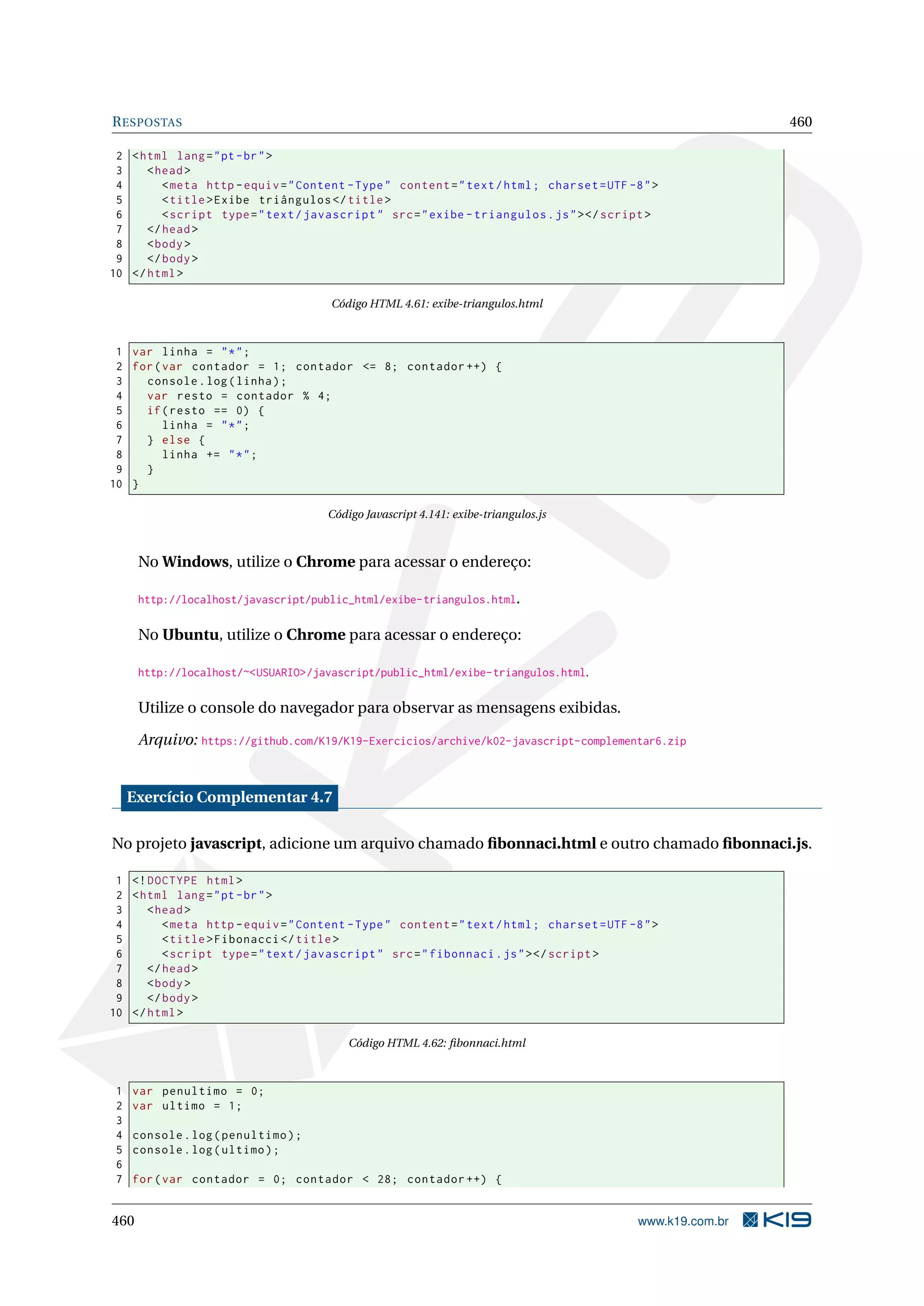 RESPOSTAS 460
2 <html lang="pt-br">
3 <head>
4 <meta http -equiv="Content -Type" content="text/html; charset=UTF -8">
5 <title>Exibe triângulos </title>
6 <script type="text/javascript" src="exibe -triangulos.js"></script >
7 </head>
8 <body>
9 </body>
10 </html>
Código HTML 4.61: exibe-triangulos.html
1 var linha = "*";
2 for(var contador = 1; contador <= 8; contador ++) {
3 console.log(linha);
4 var resto = contador % 4;
5 if(resto == 0) {
6 linha = "*";
7 } else {
8 linha += "*";
9 }
10 }
Código Javascript 4.141: exibe-triangulos.js
No Windows, utilize o Chrome para acessar o endereço:
http://localhost/javascript/public_html/exibe-triangulos.html.
No Ubuntu, utilize o Chrome para acessar o endereço:
http://localhost/~<USUARIO>/javascript/public_html/exibe-triangulos.html.
Utilize o console do navegador para observar as mensagens exibidas.
Arquivo: https://github.com/K19/K19-Exercicios/archive/k02-javascript-complementar6.zip
Exercício Complementar 4.7
No projeto javascript, adicione um arquivo chamado ﬁbonnaci.html e outro chamado ﬁbonnaci.js.
1 <!DOCTYPE html>
2 <html lang="pt-br">
3 <head>
4 <meta http -equiv="Content -Type" content="text/html; charset=UTF -8">
5 <title>Fibonacci </title>
6 <script type="text/javascript" src="fibonnaci.js"></script >
7 </head>
8 <body>
9 </body>
10 </html>
Código HTML 4.62: ﬁbonnaci.html
1 var penultimo = 0;
2 var ultimo = 1;
3
4 console.log(penultimo);
5 console.log(ultimo);
6
7 for(var contador = 0; contador < 28; contador ++) {
460 www.k19.com.br
 