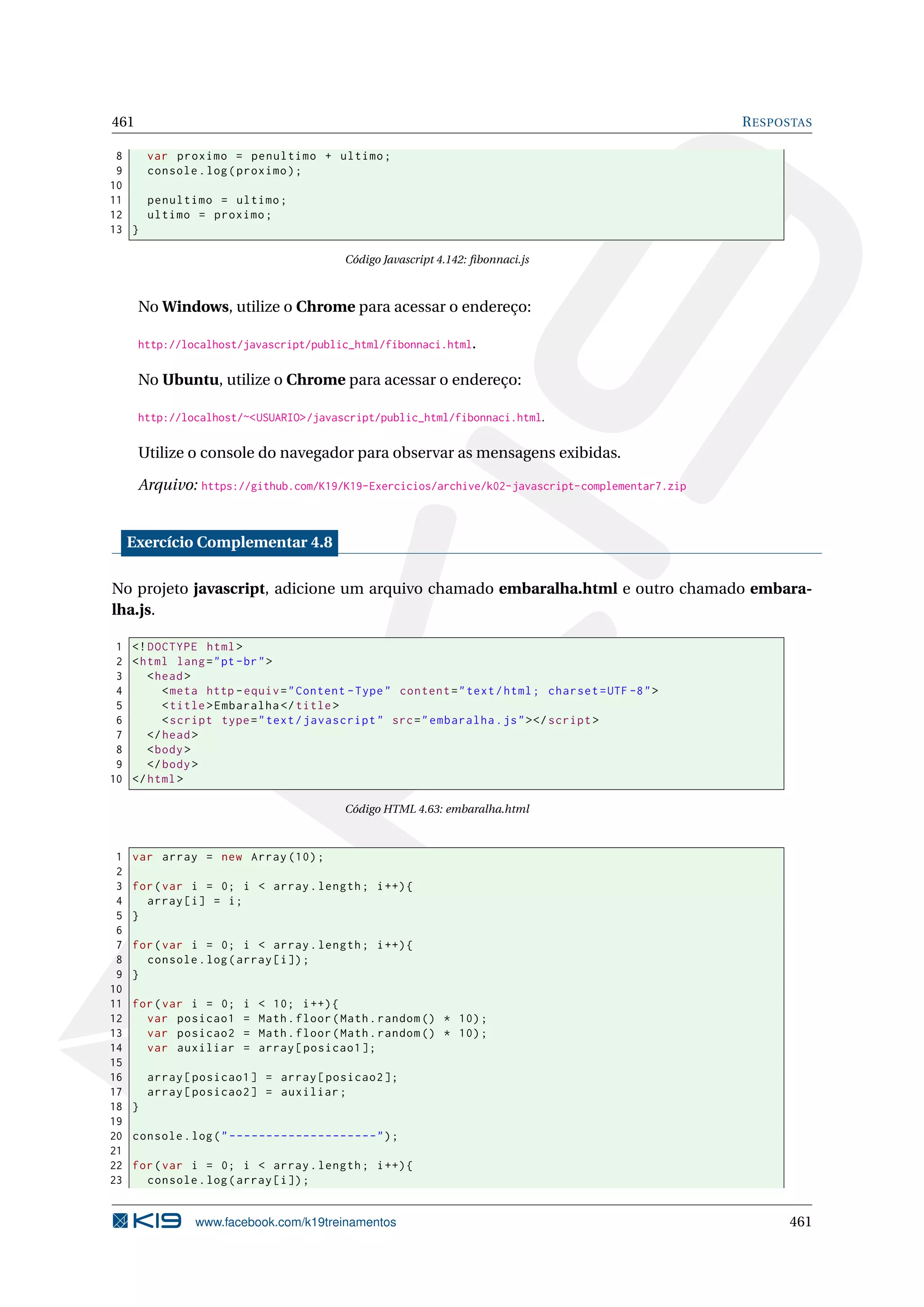 461 RESPOSTAS
8 var proximo = penultimo + ultimo;
9 console.log(proximo);
10
11 penultimo = ultimo;
12 ultimo = proximo;
13 }
Código Javascript 4.142: ﬁbonnaci.js
No Windows, utilize o Chrome para acessar o endereço:
http://localhost/javascript/public_html/fibonnaci.html.
No Ubuntu, utilize o Chrome para acessar o endereço:
http://localhost/~<USUARIO>/javascript/public_html/fibonnaci.html.
Utilize o console do navegador para observar as mensagens exibidas.
Arquivo: https://github.com/K19/K19-Exercicios/archive/k02-javascript-complementar7.zip
Exercício Complementar 4.8
No projeto javascript, adicione um arquivo chamado embaralha.html e outro chamado embara-
lha.js.
1 <!DOCTYPE html>
2 <html lang="pt-br">
3 <head>
4 <meta http -equiv="Content -Type" content="text/html; charset=UTF -8">
5 <title>Embaralha </title>
6 <script type="text/javascript" src="embaralha.js"></script >
7 </head>
8 <body>
9 </body>
10 </html>
Código HTML 4.63: embaralha.html
1 var array = new Array (10);
2
3 for(var i = 0; i < array.length; i++){
4 array[i] = i;
5 }
6
7 for(var i = 0; i < array.length; i++){
8 console.log(array[i]);
9 }
10
11 for(var i = 0; i < 10; i++){
12 var posicao1 = Math.floor(Math.random () * 10);
13 var posicao2 = Math.floor(Math.random () * 10);
14 var auxiliar = array[posicao1 ];
15
16 array[posicao1] = array[posicao2 ];
17 array[posicao2] = auxiliar;
18 }
19
20 console.log("--------------------");
21
22 for(var i = 0; i < array.length; i++){
23 console.log(array[i]);
www.facebook.com/k19treinamentos 461
 