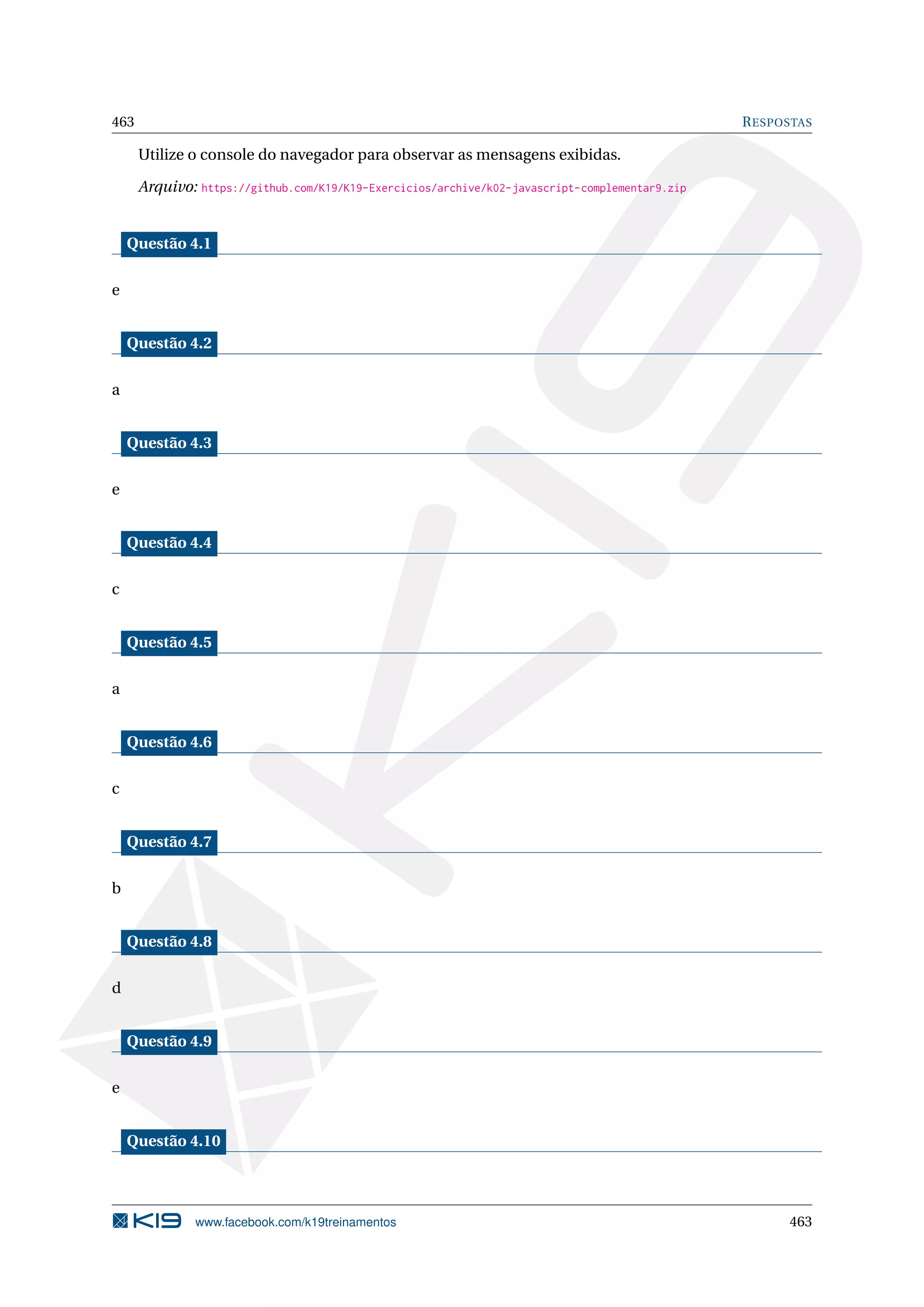 463 RESPOSTAS
Utilize o console do navegador para observar as mensagens exibidas.
Arquivo: https://github.com/K19/K19-Exercicios/archive/k02-javascript-complementar9.zip
Questão 4.1
e
Questão 4.2
a
Questão 4.3
e
Questão 4.4
c
Questão 4.5
a
Questão 4.6
c
Questão 4.7
b
Questão 4.8
d
Questão 4.9
e
Questão 4.10
www.facebook.com/k19treinamentos 463
 
