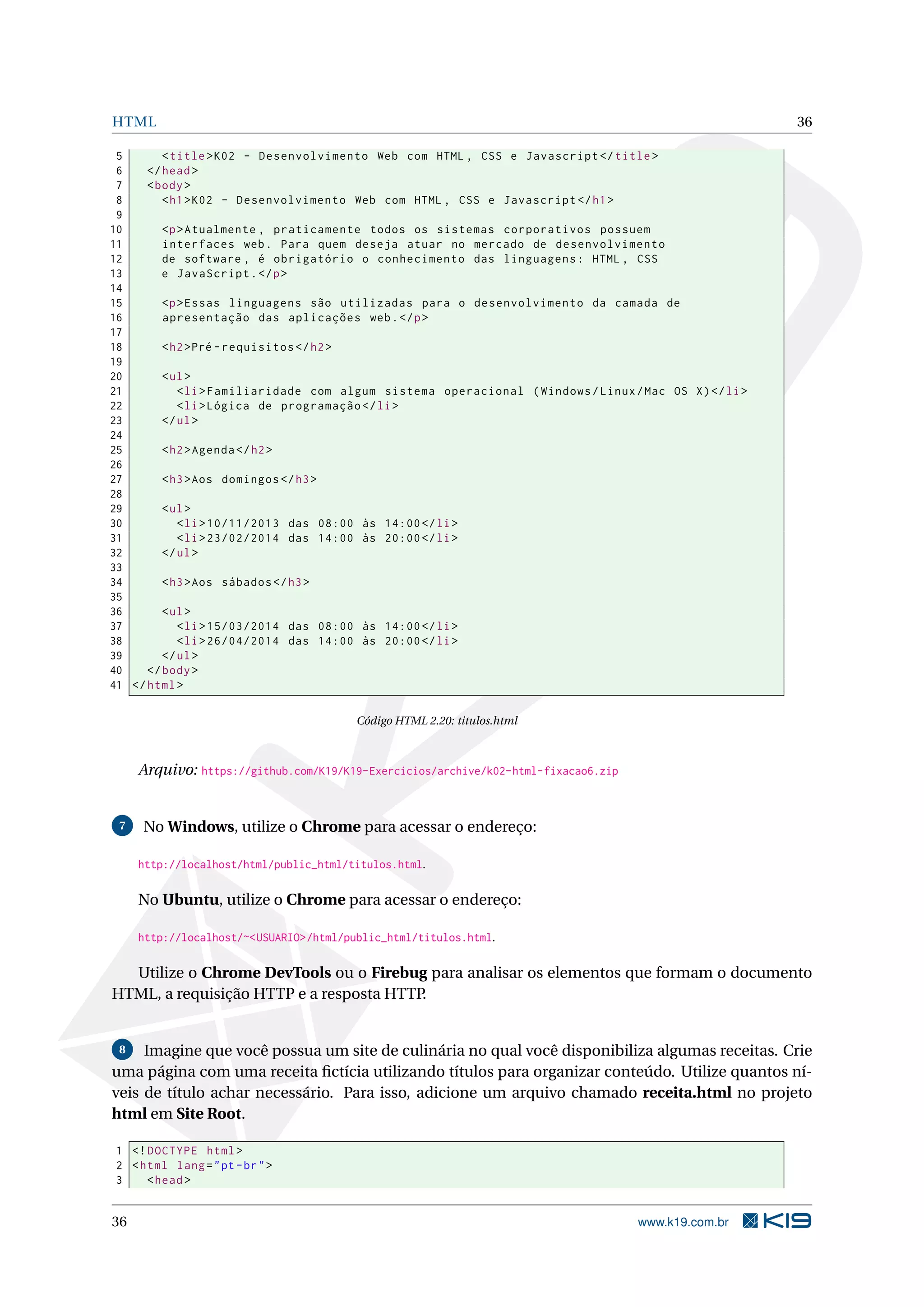 HTML 36
5 <title>K02 - Desenvolvimento Web com HTML , CSS e Javascript </title>
6 </head>
7 <body>
8 <h1>K02 - Desenvolvimento Web com HTML , CSS e Javascript </h1>
9
10 <p>Atualmente , praticamente todos os sistemas corporativos possuem
11 interfaces web. Para quem deseja atuar no mercado de desenvolvimento
12 de software , é obrigatório o conhecimento das linguagens: HTML , CSS
13 e JavaScript.</p>
14
15 <p>Essas linguagens são utilizadas para o desenvolvimento da camada de
16 apresentação das aplicações web.</p>
17
18 <h2>Pré -requisitos </h2>
19
20 <ul>
21 <li>Familiaridade com algum sistema operacional (Windows/Linux/Mac OS X)</li>
22 <li>Lógica de programação </li>
23 </ul>
24
25 <h2>Agenda </h2>
26
27 <h3>Aos domingos </h3>
28
29 <ul>
30 <li>10/11/2013 das 08:00 às 14:00</li>
31 <li>23/02/2014 das 14:00 às 20:00</li>
32 </ul>
33
34 <h3>Aos sábados </h3>
35
36 <ul>
37 <li>15/03/2014 das 08:00 às 14:00</li>
38 <li>26/04/2014 das 14:00 às 20:00</li>
39 </ul>
40 </body>
41 </html>
Código HTML 2.20: titulos.html
Arquivo: https://github.com/K19/K19-Exercicios/archive/k02-html-fixacao6.zip
7 No Windows, utilize o Chrome para acessar o endereço:
http://localhost/html/public_html/titulos.html.
No Ubuntu, utilize o Chrome para acessar o endereço:
http://localhost/~<USUARIO>/html/public_html/titulos.html.
Utilize o Chrome DevTools ou o Firebug para analisar os elementos que formam o documento
HTML, a requisição HTTP e a resposta HTTP.
8 Imagine que você possua um site de culinária no qual você disponibiliza algumas receitas. Crie
uma página com uma receita ﬁctícia utilizando títulos para organizar conteúdo. Utilize quantos ní-
veis de título achar necessário. Para isso, adicione um arquivo chamado receita.html no projeto
html em Site Root.
1 <!DOCTYPE html>
2 <html lang="pt-br">
3 <head>
36 www.k19.com.br
 