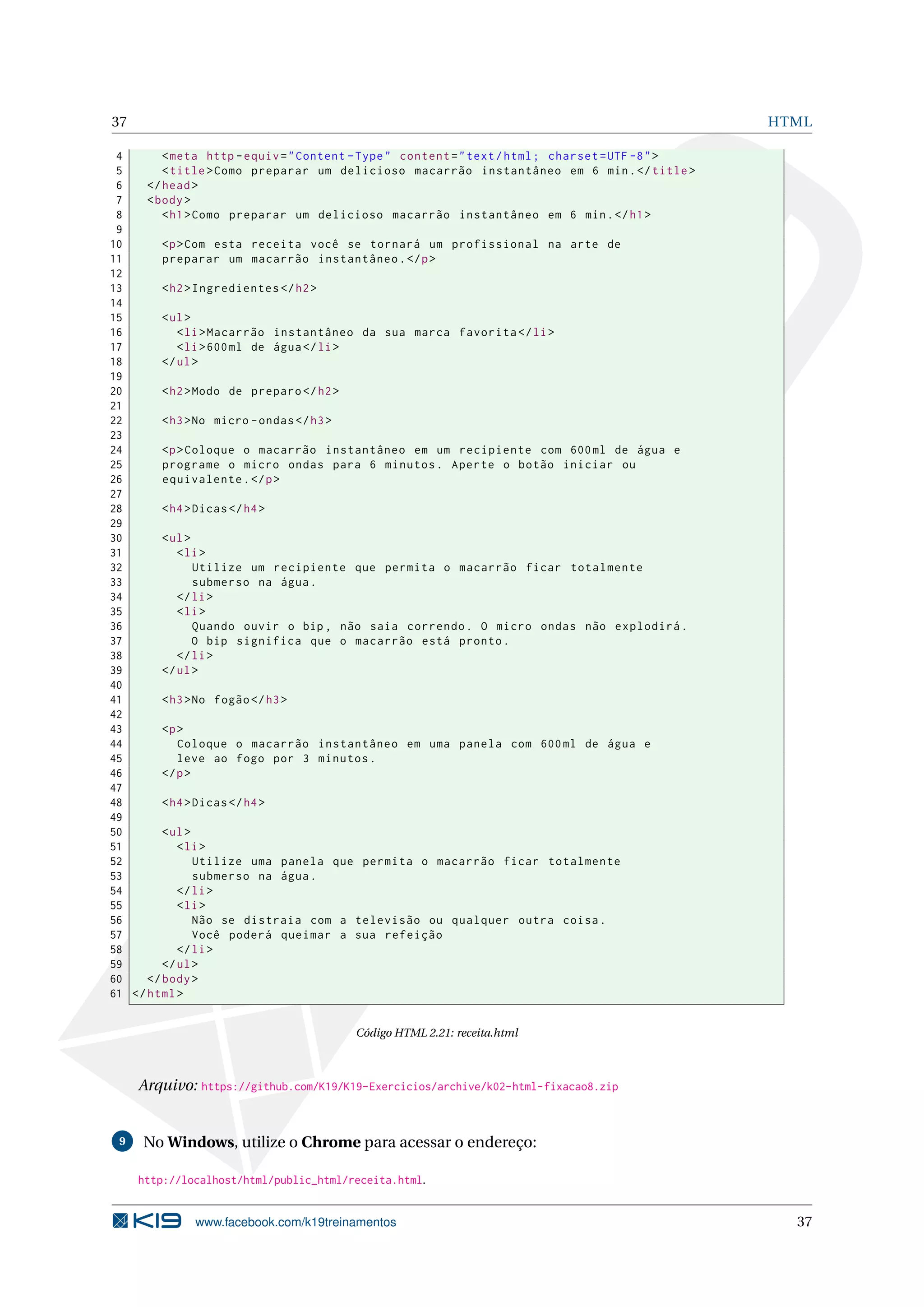 37 HTML
4 <meta http -equiv="Content -Type" content="text/html; charset=UTF -8">
5 <title>Como preparar um delicioso macarrão instantâneo em 6 min.</title>
6 </head>
7 <body>
8 <h1>Como preparar um delicioso macarrão instantâneo em 6 min.</h1>
9
10 <p>Com esta receita você se tornará um profissional na arte de
11 preparar um macarrão instantâneo.</p>
12
13 <h2>Ingredientes </h2>
14
15 <ul>
16 <li>Macarrão instantâneo da sua marca favorita </li>
17 <li>600ml de água</li>
18 </ul>
19
20 <h2>Modo de preparo </h2>
21
22 <h3>No micro -ondas</h3>
23
24 <p>Coloque o macarrão instantâneo em um recipiente com 600ml de água e
25 programe o micro ondas para 6 minutos. Aperte o botão iniciar ou
26 equivalente.</p>
27
28 <h4>Dicas</h4>
29
30 <ul>
31 <li>
32 Utilize um recipiente que permita o macarrão ficar totalmente
33 submerso na água.
34 </li>
35 <li>
36 Quando ouvir o bip , não saia correndo. O micro ondas não explodirá.
37 O bip significa que o macarrão está pronto.
38 </li>
39 </ul>
40
41 <h3>No fogão</h3>
42
43 <p>
44 Coloque o macarrão instantâneo em uma panela com 600ml de água e
45 leve ao fogo por 3 minutos.
46 </p>
47
48 <h4>Dicas</h4>
49
50 <ul>
51 <li>
52 Utilize uma panela que permita o macarrão ficar totalmente
53 submerso na água.
54 </li>
55 <li>
56 Não se distraia com a televisão ou qualquer outra coisa.
57 Você poderá queimar a sua refeição
58 </li>
59 </ul>
60 </body>
61 </html>
Código HTML 2.21: receita.html
Arquivo: https://github.com/K19/K19-Exercicios/archive/k02-html-fixacao8.zip
9 No Windows, utilize o Chrome para acessar o endereço:
http://localhost/html/public_html/receita.html.
www.facebook.com/k19treinamentos 37
 