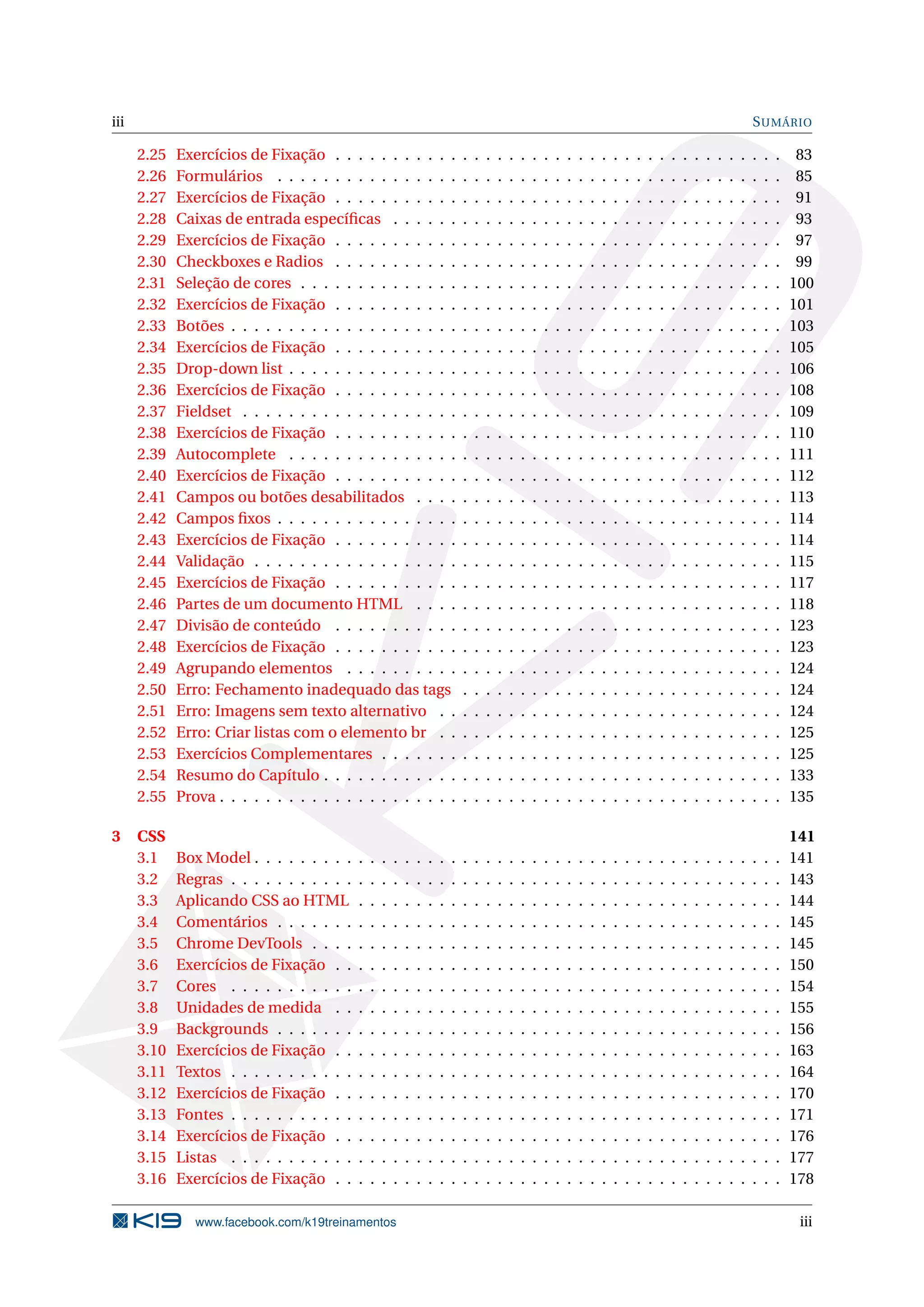 iii SUMÁRIO
2.25 Exercícios de Fixação . . . . . . . . . . . . . . . . . . . . . . . . . . . . . . . . . . . . . . . 83
2.26 Formulários . . . . . . . . . . . . . . . . . . . . . . . . . . . . . . . . . . . . . . . . . . . . 85
2.27 Exercícios de Fixação . . . . . . . . . . . . . . . . . . . . . . . . . . . . . . . . . . . . . . . 91
2.28 Caixas de entrada especíﬁcas . . . . . . . . . . . . . . . . . . . . . . . . . . . . . . . . . . 93
2.29 Exercícios de Fixação . . . . . . . . . . . . . . . . . . . . . . . . . . . . . . . . . . . . . . . 97
2.30 Checkboxes e Radios . . . . . . . . . . . . . . . . . . . . . . . . . . . . . . . . . . . . . . . 99
2.31 Seleção de cores . . . . . . . . . . . . . . . . . . . . . . . . . . . . . . . . . . . . . . . . . . 100
2.32 Exercícios de Fixação . . . . . . . . . . . . . . . . . . . . . . . . . . . . . . . . . . . . . . . 101
2.33 Botões . . . . . . . . . . . . . . . . . . . . . . . . . . . . . . . . . . . . . . . . . . . . . . . . 103
2.34 Exercícios de Fixação . . . . . . . . . . . . . . . . . . . . . . . . . . . . . . . . . . . . . . . 105
2.35 Drop-down list . . . . . . . . . . . . . . . . . . . . . . . . . . . . . . . . . . . . . . . . . . . 106
2.36 Exercícios de Fixação . . . . . . . . . . . . . . . . . . . . . . . . . . . . . . . . . . . . . . . 108
2.37 Fieldset . . . . . . . . . . . . . . . . . . . . . . . . . . . . . . . . . . . . . . . . . . . . . . . 109
2.38 Exercícios de Fixação . . . . . . . . . . . . . . . . . . . . . . . . . . . . . . . . . . . . . . . 110
2.39 Autocomplete . . . . . . . . . . . . . . . . . . . . . . . . . . . . . . . . . . . . . . . . . . . 111
2.40 Exercícios de Fixação . . . . . . . . . . . . . . . . . . . . . . . . . . . . . . . . . . . . . . . 112
2.41 Campos ou botões desabilitados . . . . . . . . . . . . . . . . . . . . . . . . . . . . . . . . 113
2.42 Campos ﬁxos . . . . . . . . . . . . . . . . . . . . . . . . . . . . . . . . . . . . . . . . . . . . 114
2.43 Exercícios de Fixação . . . . . . . . . . . . . . . . . . . . . . . . . . . . . . . . . . . . . . . 114
2.44 Validação . . . . . . . . . . . . . . . . . . . . . . . . . . . . . . . . . . . . . . . . . . . . . . 115
2.45 Exercícios de Fixação . . . . . . . . . . . . . . . . . . . . . . . . . . . . . . . . . . . . . . . 117
2.46 Partes de um documento HTML . . . . . . . . . . . . . . . . . . . . . . . . . . . . . . . . 118
2.47 Divisão de conteúdo . . . . . . . . . . . . . . . . . . . . . . . . . . . . . . . . . . . . . . . 123
2.48 Exercícios de Fixação . . . . . . . . . . . . . . . . . . . . . . . . . . . . . . . . . . . . . . . 123
2.49 Agrupando elementos . . . . . . . . . . . . . . . . . . . . . . . . . . . . . . . . . . . . . . 124
2.50 Erro: Fechamento inadequado das tags . . . . . . . . . . . . . . . . . . . . . . . . . . . . 124
2.51 Erro: Imagens sem texto alternativo . . . . . . . . . . . . . . . . . . . . . . . . . . . . . . 124
2.52 Erro: Criar listas com o elemento br . . . . . . . . . . . . . . . . . . . . . . . . . . . . . . 125
2.53 Exercícios Complementares . . . . . . . . . . . . . . . . . . . . . . . . . . . . . . . . . . . 125
2.54 Resumo do Capítulo . . . . . . . . . . . . . . . . . . . . . . . . . . . . . . . . . . . . . . . . 133
2.55 Prova . . . . . . . . . . . . . . . . . . . . . . . . . . . . . . . . . . . . . . . . . . . . . . . . . 135
3 CSS 141
3.1 Box Model . . . . . . . . . . . . . . . . . . . . . . . . . . . . . . . . . . . . . . . . . . . . . . 141
3.2 Regras . . . . . . . . . . . . . . . . . . . . . . . . . . . . . . . . . . . . . . . . . . . . . . . . 143
3.3 Aplicando CSS ao HTML . . . . . . . . . . . . . . . . . . . . . . . . . . . . . . . . . . . . . 144
3.4 Comentários . . . . . . . . . . . . . . . . . . . . . . . . . . . . . . . . . . . . . . . . . . . . 145
3.5 Chrome DevTools . . . . . . . . . . . . . . . . . . . . . . . . . . . . . . . . . . . . . . . . . 145
3.6 Exercícios de Fixação . . . . . . . . . . . . . . . . . . . . . . . . . . . . . . . . . . . . . . . 150
3.7 Cores . . . . . . . . . . . . . . . . . . . . . . . . . . . . . . . . . . . . . . . . . . . . . . . . 154
3.8 Unidades de medida . . . . . . . . . . . . . . . . . . . . . . . . . . . . . . . . . . . . . . . 155
3.9 Backgrounds . . . . . . . . . . . . . . . . . . . . . . . . . . . . . . . . . . . . . . . . . . . . 156
3.10 Exercícios de Fixação . . . . . . . . . . . . . . . . . . . . . . . . . . . . . . . . . . . . . . . 163
3.11 Textos . . . . . . . . . . . . . . . . . . . . . . . . . . . . . . . . . . . . . . . . . . . . . . . . 164
3.12 Exercícios de Fixação . . . . . . . . . . . . . . . . . . . . . . . . . . . . . . . . . . . . . . . 170
3.13 Fontes . . . . . . . . . . . . . . . . . . . . . . . . . . . . . . . . . . . . . . . . . . . . . . . . 171
3.14 Exercícios de Fixação . . . . . . . . . . . . . . . . . . . . . . . . . . . . . . . . . . . . . . . 176
3.15 Listas . . . . . . . . . . . . . . . . . . . . . . . . . . . . . . . . . . . . . . . . . . . . . . . . 177
3.16 Exercícios de Fixação . . . . . . . . . . . . . . . . . . . . . . . . . . . . . . . . . . . . . . . 178
www.facebook.com/k19treinamentos iii
 