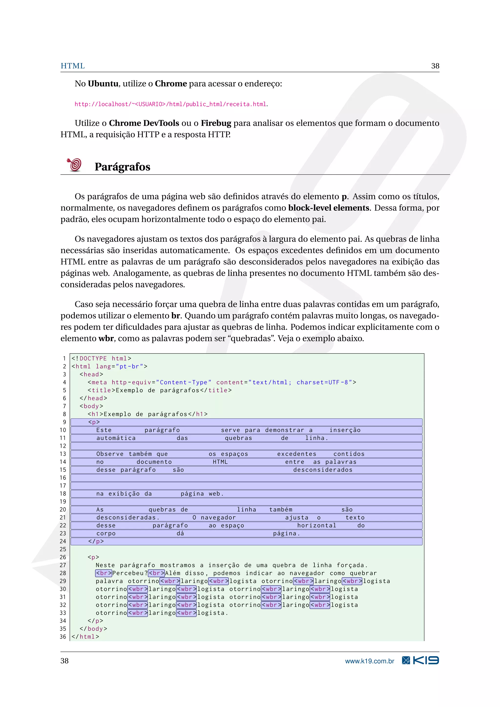 HTML 38
No Ubuntu, utilize o Chrome para acessar o endereço:
http://localhost/~<USUARIO>/html/public_html/receita.html.
Utilize o Chrome DevTools ou o Firebug para analisar os elementos que formam o documento
HTML, a requisição HTTP e a resposta HTTP.
Parágrafos
Os parágrafos de uma página web são deﬁnidos através do elemento p. Assim como os títulos,
normalmente, os navegadores deﬁnem os parágrafos como block-level elements. Dessa forma, por
padrão, eles ocupam horizontalmente todo o espaço do elemento pai.
Os navegadores ajustam os textos dos parágrafos à largura do elemento pai. As quebras de linha
necessárias são inseridas automaticamente. Os espaços excedentes deﬁnidos em um documento
HTML entre as palavras de um parágrafo são desconsiderados pelos navegadores na exibição das
páginas web. Analogamente, as quebras de linha presentes no documento HTML também são des-
consideradas pelos navegadores.
Caso seja necessário forçar uma quebra de linha entre duas palavras contidas em um parágrafo,
podemos utilizar o elemento br. Quando um parágrafo contém palavras muito longas, os navegado-
res podem ter diﬁculdades para ajustar as quebras de linha. Podemos indicar explicitamente com o
elemento wbr, como as palavras podem ser “quebradas”. Veja o exemplo abaixo.
1 <!DOCTYPE html>
2 <html lang="pt-br">
3 <head>
4 <meta http -equiv="Content -Type" content="text/html; charset=UTF -8">
5 <title>Exemplo de parágrafos </title>
6 </head>
7 <body>
8 <h1>Exemplo de parágrafos </h1>
9 <p>
10 Este parágrafo serve para demonstrar a inserção
11 automática das quebras de linha.
12
13 Observe também que os espaços excedentes contidos
14 no documento HTML entre as palavras
15 desse parágrafo são desconsiderados
16
17
18 na exibição da página web.
19
20 As quebras de linha também são
21 desconsideradas. O navegador ajusta o texto
22 desse parágrafo ao espaço horizontal do
23 corpo dá página.
24 </p>
25
26 <p>
27 Neste parágrafo mostramos a inserção de uma quebra de linha forçada.
28 <br>Percebeu? <br>Além disso , podemos indicar ao navegador como quebrar
29 palavra otorrino <wbr>laringo <wbr>logista otorrino <wbr>laringo <wbr>logista
30 otorrino <wbr>laringo <wbr>logista otorrino <wbr>laringo <wbr>logista
31 otorrino <wbr>laringo <wbr>logista otorrino <wbr>laringo <wbr>logista
32 otorrino <wbr>laringo <wbr>logista otorrino <wbr>laringo <wbr>logista
33 otorrino <wbr>laringo <wbr>logista.
34 </p>
35 </body>
36 </html>
38 www.k19.com.br
 