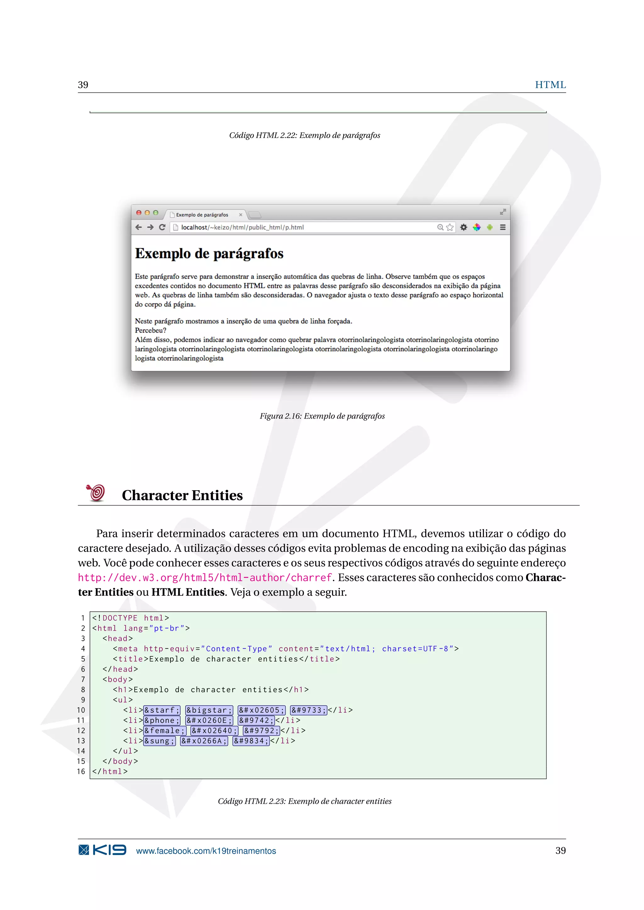 39 HTML
Código HTML 2.22: Exemplo de parágrafos
Figura 2.16: Exemplo de parágrafos
Character Entities
Para inserir determinados caracteres em um documento HTML, devemos utilizar o código do
caractere desejado. A utilização desses códigos evita problemas de encoding na exibição das páginas
web. Você pode conhecer esses caracteres e os seus respectivos códigos através do seguinte endereço
http://dev.w3.org/html5/html-author/charref. Esses caracteres são conhecidos como Charac-
ter Entities ou HTML Entities. Veja o exemplo a seguir.
1 <!DOCTYPE html>
2 <html lang="pt-br">
3 <head>
4 <meta http -equiv="Content -Type" content="text/html; charset=UTF -8">
5 <title>Exemplo de character entities </title>
6 </head>
7 <body>
8 <h1>Exemplo de character entities </h1>
9 <ul>
10 <li> &starf; &bigstar; &# x02605; &#9733; </li>
11 <li> &phone; &# x0260E; &#9742; </li>
12 <li> &female; &# x02640; &#9792; </li>
13 <li> &sung; &# x0266A; &#9834; </li>
14 </ul>
15 </body>
16 </html>
Código HTML 2.23: Exemplo de character entities
www.facebook.com/k19treinamentos 39
 