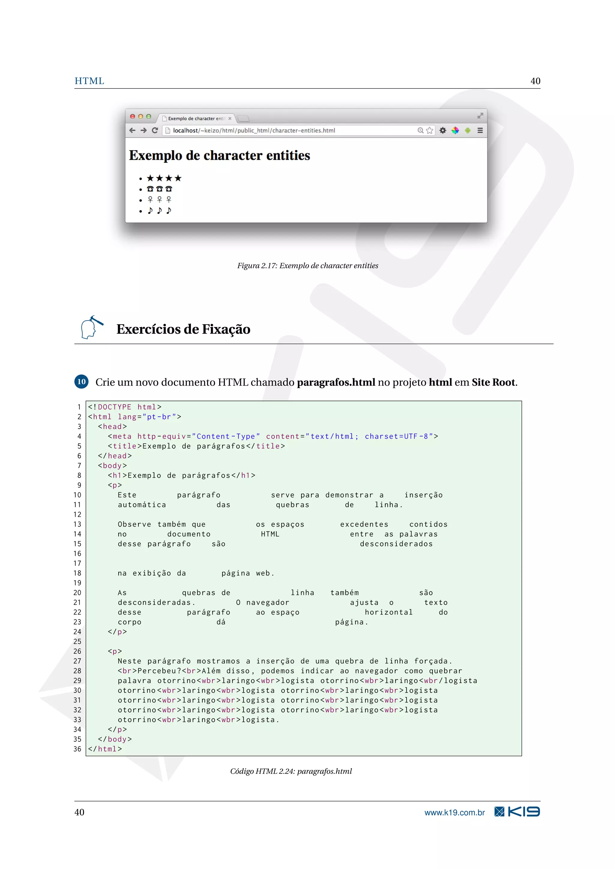 HTML 40
Figura 2.17: Exemplo de character entities
Exercícios de Fixação
10 Crie um novo documento HTML chamado paragrafos.html no projeto html em Site Root.
1 <!DOCTYPE html>
2 <html lang="pt-br">
3 <head>
4 <meta http -equiv="Content -Type" content="text/html; charset=UTF -8">
5 <title>Exemplo de parágrafos </title>
6 </head>
7 <body>
8 <h1>Exemplo de parágrafos </h1>
9 <p>
10 Este parágrafo serve para demonstrar a inserção
11 automática das quebras de linha.
12
13 Observe também que os espaços excedentes contidos
14 no documento HTML entre as palavras
15 desse parágrafo são desconsiderados
16
17
18 na exibição da página web.
19
20 As quebras de linha também são
21 desconsideradas. O navegador ajusta o texto
22 desse parágrafo ao espaço horizontal do
23 corpo dá página.
24 </p>
25
26 <p>
27 Neste parágrafo mostramos a inserção de uma quebra de linha forçada.
28 <br>Percebeu?<br>Além disso , podemos indicar ao navegador como quebrar
29 palavra otorrino <wbr>laringo <wbr>logista otorrino <wbr>laringo <wbr/logista
30 otorrino <wbr>laringo <wbr>logista otorrino <wbr>laringo <wbr>logista
31 otorrino <wbr>laringo <wbr>logista otorrino <wbr>laringo <wbr>logista
32 otorrino <wbr>laringo <wbr>logista otorrino <wbr>laringo <wbr>logista
33 otorrino <wbr>laringo <wbr>logista.
34 </p>
35 </body>
36 </html>
Código HTML 2.24: paragrafos.html
40 www.k19.com.br
 