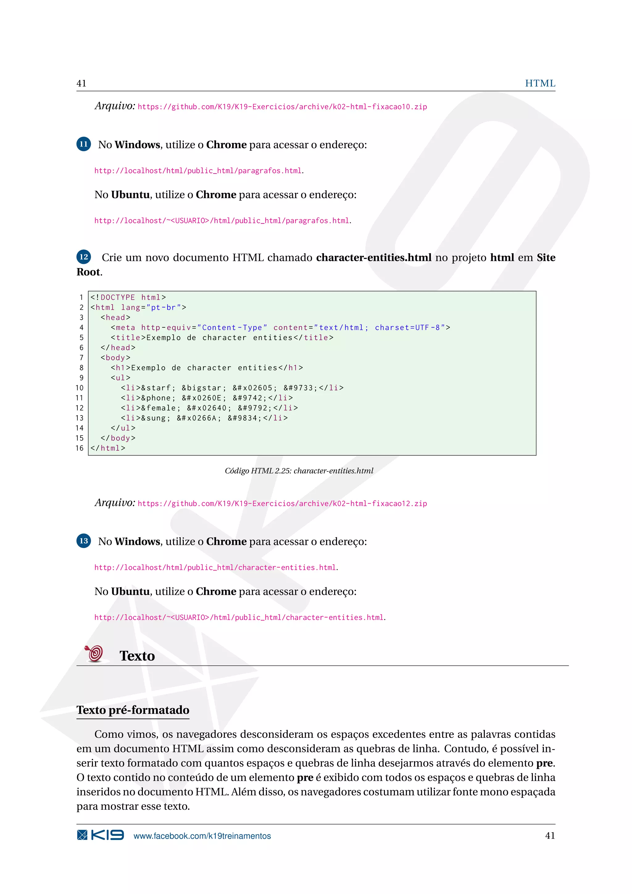 41 HTML
Arquivo: https://github.com/K19/K19-Exercicios/archive/k02-html-fixacao10.zip
11 No Windows, utilize o Chrome para acessar o endereço:
http://localhost/html/public_html/paragrafos.html.
No Ubuntu, utilize o Chrome para acessar o endereço:
http://localhost/~<USUARIO>/html/public_html/paragrafos.html.
12 Crie um novo documento HTML chamado character-entities.html no projeto html em Site
Root.
1 <!DOCTYPE html>
2 <html lang="pt-br">
3 <head>
4 <meta http -equiv="Content -Type" content="text/html; charset=UTF -8">
5 <title>Exemplo de character entities </title>
6 </head>
7 <body>
8 <h1>Exemplo de character entities </h1>
9 <ul>
10 <li>&starf; &bigstar; &# x02605; &#9733; </li>
11 <li>&phone; &# x0260E; &#9742; </li>
12 <li>&female; &# x02640; &#9792; </li>
13 <li>&sung; &# x0266A; &#9834; </li>
14 </ul>
15 </body>
16 </html>
Código HTML 2.25: character-entities.html
Arquivo: https://github.com/K19/K19-Exercicios/archive/k02-html-fixacao12.zip
13 No Windows, utilize o Chrome para acessar o endereço:
http://localhost/html/public_html/character-entities.html.
No Ubuntu, utilize o Chrome para acessar o endereço:
http://localhost/~<USUARIO>/html/public_html/character-entities.html.
Texto
Texto pré-formatado
Como vimos, os navegadores desconsideram os espaços excedentes entre as palavras contidas
em um documento HTML assim como desconsideram as quebras de linha. Contudo, é possível in-
serir texto formatado com quantos espaços e quebras de linha desejarmos através do elemento pre.
O texto contido no conteúdo de um elemento pre é exibido com todos os espaços e quebras de linha
inseridos no documento HTML. Além disso, os navegadores costumam utilizar fonte mono espaçada
para mostrar esse texto.
www.facebook.com/k19treinamentos 41
 