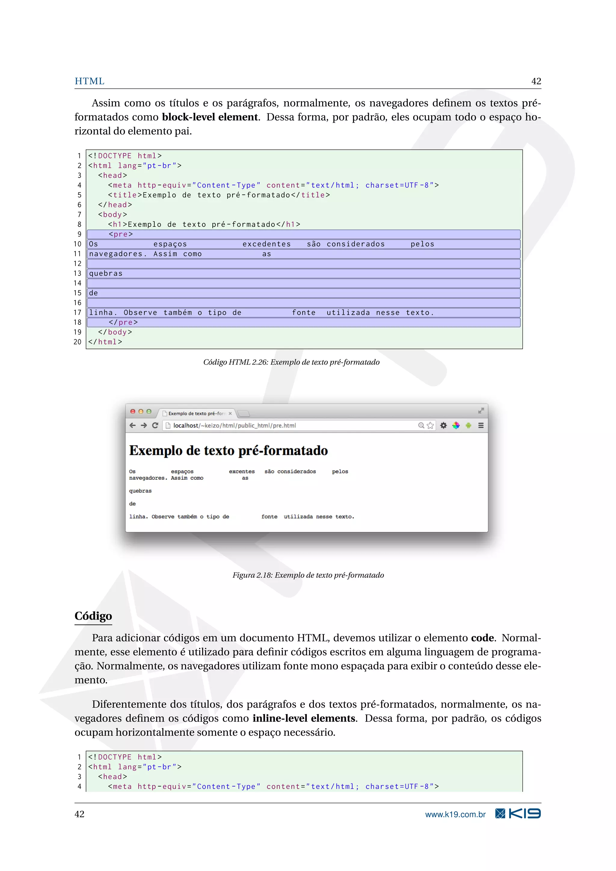 HTML 42
Assim como os títulos e os parágrafos, normalmente, os navegadores deﬁnem os textos pré-
formatados como block-level element. Dessa forma, por padrão, eles ocupam todo o espaço ho-
rizontal do elemento pai.
1 <!DOCTYPE html>
2 <html lang="pt-br">
3 <head>
4 <meta http -equiv="Content -Type" content="text/html; charset=UTF -8">
5 <title>Exemplo de texto pré -formatado </title>
6 </head>
7 <body>
8 <h1>Exemplo de texto pré -formatado </h1>
9 <pre>
10 Os espaços excedentes são considerados pelos
11 navegadores. Assim como as
12
13 quebras
14
15 de
16
17 linha. Observe também o tipo de fonte utilizada nesse texto.
18 </pre>
19 </body>
20 </html>
Código HTML 2.26: Exemplo de texto pré-formatado
Figura 2.18: Exemplo de texto pré-formatado
Código
Para adicionar códigos em um documento HTML, devemos utilizar o elemento code. Normal-
mente, esse elemento é utilizado para deﬁnir códigos escritos em alguma linguagem de programa-
ção. Normalmente, os navegadores utilizam fonte mono espaçada para exibir o conteúdo desse ele-
mento.
Diferentemente dos títulos, dos parágrafos e dos textos pré-formatados, normalmente, os na-
vegadores deﬁnem os códigos como inline-level elements. Dessa forma, por padrão, os códigos
ocupam horizontalmente somente o espaço necessário.
1 <!DOCTYPE html>
2 <html lang="pt-br">
3 <head>
4 <meta http -equiv="Content -Type" content="text/html; charset=UTF -8">
42 www.k19.com.br
 