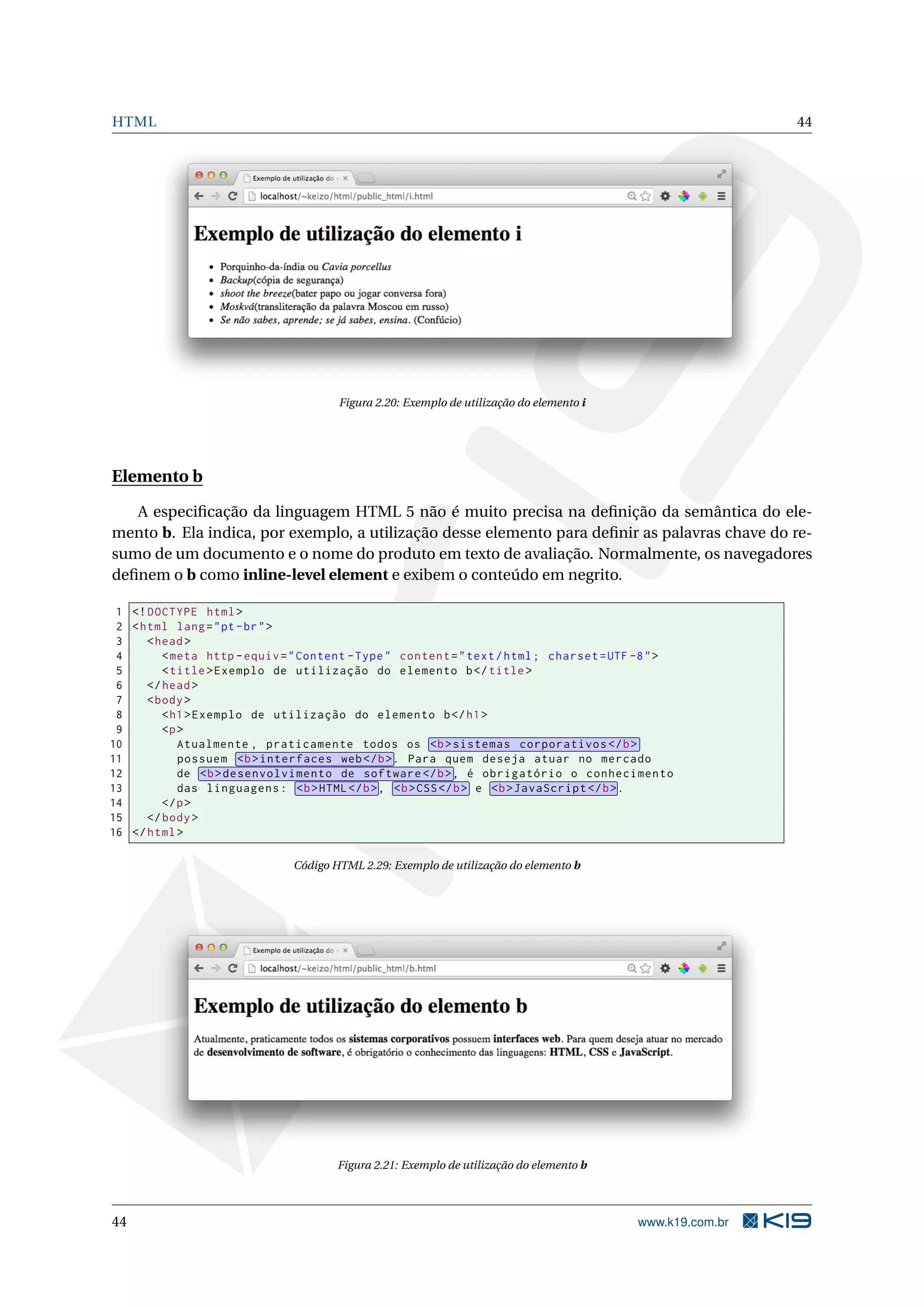 HTML 44
Figura 2.20: Exemplo de utilização do elemento i
Elemento b
A especiﬁcação da linguagem HTML 5 não é muito precisa na deﬁnição da semântica do ele-
mento b. Ela indica, por exemplo, a utilização desse elemento para deﬁnir as palavras chave do re-
sumo de um documento e o nome do produto em texto de avaliação. Normalmente, os navegadores
deﬁnem o b como inline-level element e exibem o conteúdo em negrito.
1 <!DOCTYPE html>
2 <html lang="pt-br">
3 <head>
4 <meta http -equiv="Content -Type" content="text/html; charset=UTF -8">
5 <title>Exemplo de utilização do elemento b</title>
6 </head>
7 <body>
8 <h1>Exemplo de utilização do elemento b</h1>
9 <p>
10 Atualmente , praticamente todos os <b>sistemas corporativos </b>
11 possuem <b>interfaces web</b>. Para quem deseja atuar no mercado
12 de <b>desenvolvimento de software </b>, é obrigatório o conhecimento
13 das linguagens: <b>HTML</b>, <b>CSS</b> e <b>JavaScript </b>.
14 </p>
15 </body>
16 </html>
Código HTML 2.29: Exemplo de utilização do elemento b
Figura 2.21: Exemplo de utilização do elemento b
44 www.k19.com.br
 