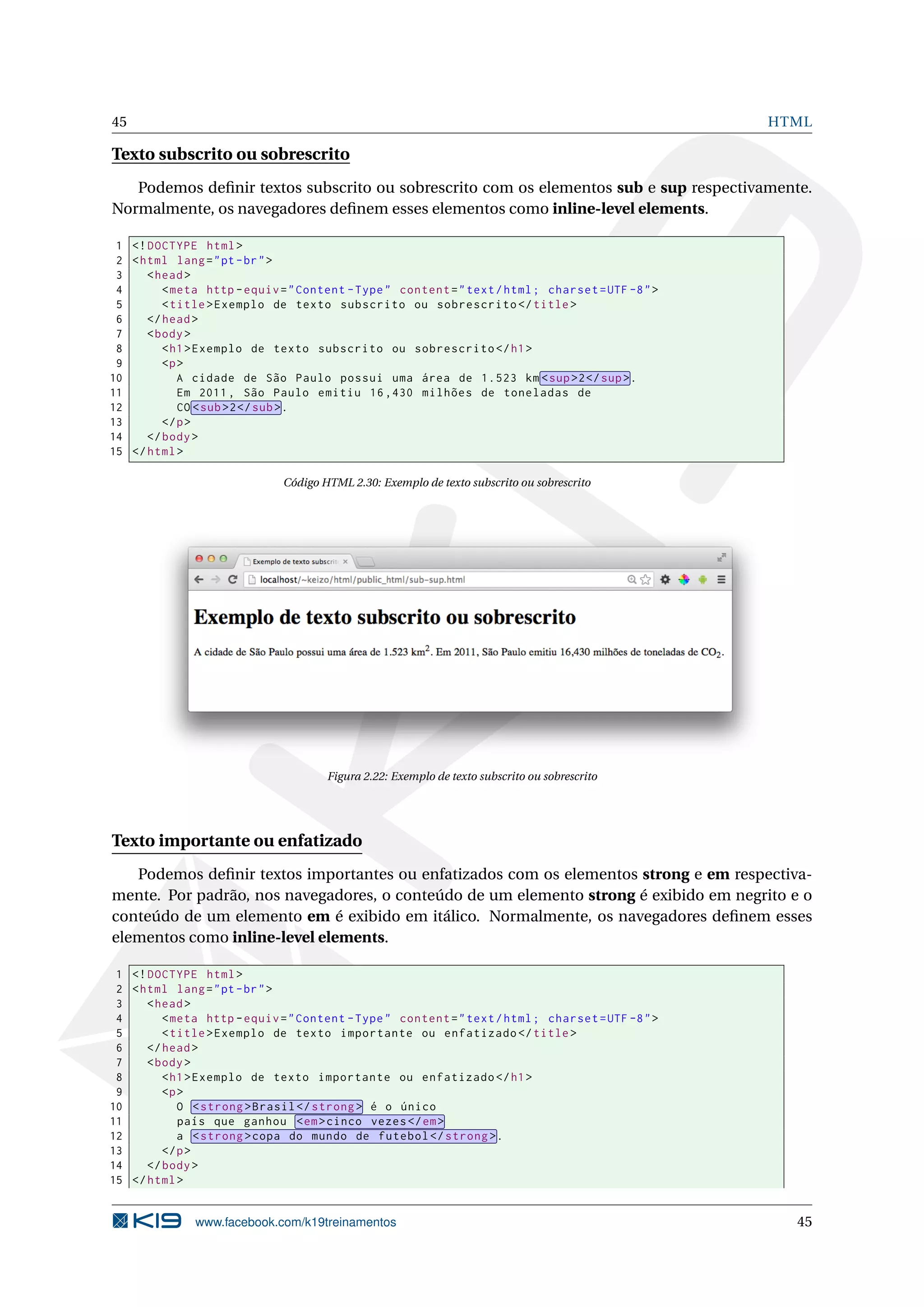 45 HTML
Texto subscrito ou sobrescrito
Podemos deﬁnir textos subscrito ou sobrescrito com os elementos sub e sup respectivamente.
Normalmente, os navegadores deﬁnem esses elementos como inline-level elements.
1 <!DOCTYPE html>
2 <html lang="pt-br">
3 <head>
4 <meta http -equiv="Content -Type" content="text/html; charset=UTF -8">
5 <title>Exemplo de texto subscrito ou sobrescrito </title>
6 </head>
7 <body>
8 <h1>Exemplo de texto subscrito ou sobrescrito </h1>
9 <p>
10 A cidade de São Paulo possui uma área de 1.523 km <sup>2</sup>.
11 Em 2011, São Paulo emitiu 16,430 milhões de toneladas de
12 CO <sub>2</sub>.
13 </p>
14 </body>
15 </html>
Código HTML 2.30: Exemplo de texto subscrito ou sobrescrito
Figura 2.22: Exemplo de texto subscrito ou sobrescrito
Texto importante ou enfatizado
Podemos deﬁnir textos importantes ou enfatizados com os elementos strong e em respectiva-
mente. Por padrão, nos navegadores, o conteúdo de um elemento strong é exibido em negrito e o
conteúdo de um elemento em é exibido em itálico. Normalmente, os navegadores deﬁnem esses
elementos como inline-level elements.
1 <!DOCTYPE html>
2 <html lang="pt-br">
3 <head>
4 <meta http -equiv="Content -Type" content="text/html; charset=UTF -8">
5 <title>Exemplo de texto importante ou enfatizado </title>
6 </head>
7 <body>
8 <h1>Exemplo de texto importante ou enfatizado </h1>
9 <p>
10 O <strong >Brasil </strong > é o único
11 país que ganhou <em>cinco vezes</em>
12 a <strong >copa do mundo de futebol </strong >.
13 </p>
14 </body>
15 </html>
www.facebook.com/k19treinamentos 45
 