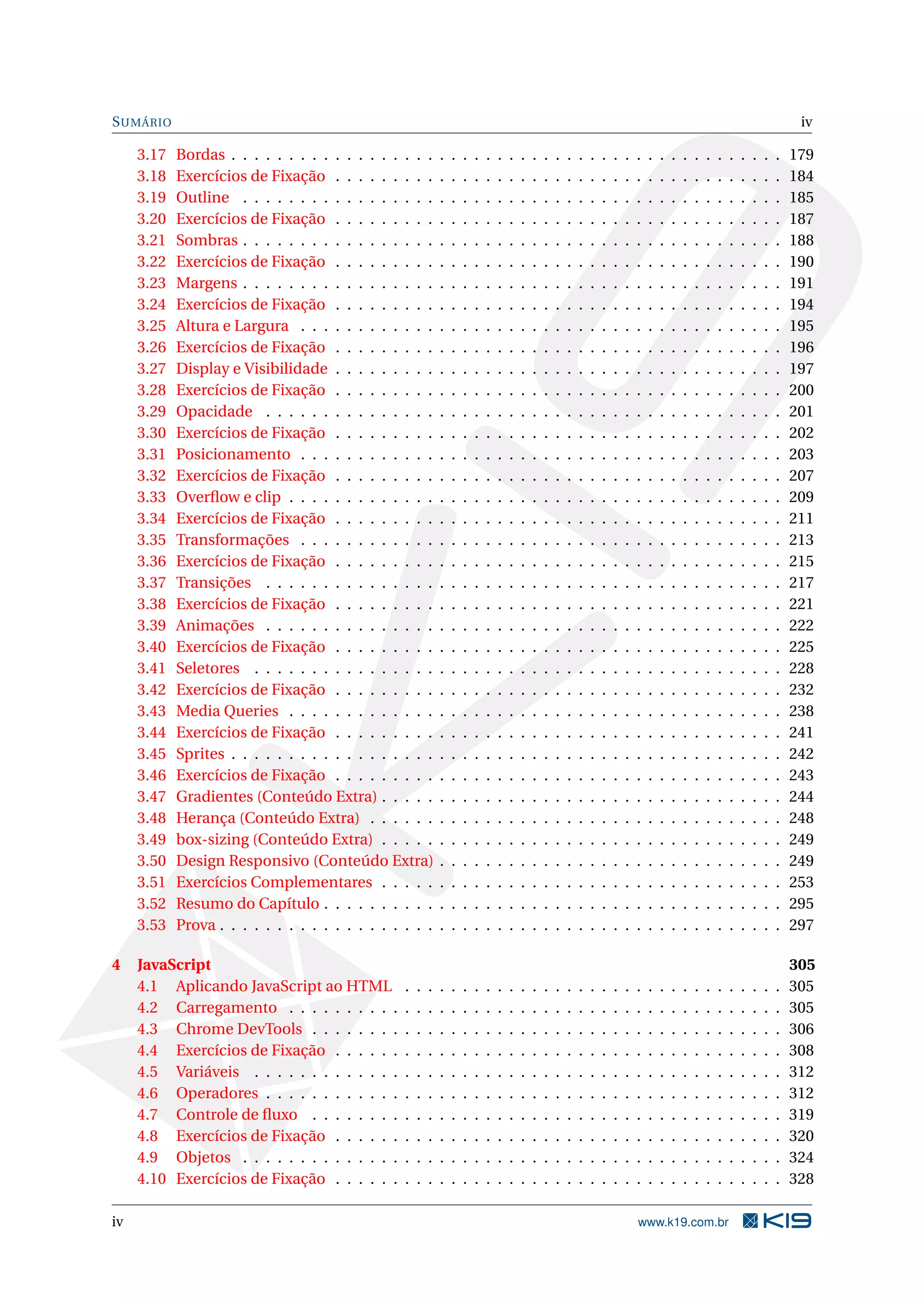 SUMÁRIO iv
3.17 Bordas . . . . . . . . . . . . . . . . . . . . . . . . . . . . . . . . . . . . . . . . . . . . . . . . 179
3.18 Exercícios de Fixação . . . . . . . . . . . . . . . . . . . . . . . . . . . . . . . . . . . . . . . 184
3.19 Outline . . . . . . . . . . . . . . . . . . . . . . . . . . . . . . . . . . . . . . . . . . . . . . . 185
3.20 Exercícios de Fixação . . . . . . . . . . . . . . . . . . . . . . . . . . . . . . . . . . . . . . . 187
3.21 Sombras . . . . . . . . . . . . . . . . . . . . . . . . . . . . . . . . . . . . . . . . . . . . . . . 188
3.22 Exercícios de Fixação . . . . . . . . . . . . . . . . . . . . . . . . . . . . . . . . . . . . . . . 190
3.23 Margens . . . . . . . . . . . . . . . . . . . . . . . . . . . . . . . . . . . . . . . . . . . . . . . 191
3.24 Exercícios de Fixação . . . . . . . . . . . . . . . . . . . . . . . . . . . . . . . . . . . . . . . 194
3.25 Altura e Largura . . . . . . . . . . . . . . . . . . . . . . . . . . . . . . . . . . . . . . . . . . 195
3.26 Exercícios de Fixação . . . . . . . . . . . . . . . . . . . . . . . . . . . . . . . . . . . . . . . 196
3.27 Display e Visibilidade . . . . . . . . . . . . . . . . . . . . . . . . . . . . . . . . . . . . . . . 197
3.28 Exercícios de Fixação . . . . . . . . . . . . . . . . . . . . . . . . . . . . . . . . . . . . . . . 200
3.29 Opacidade . . . . . . . . . . . . . . . . . . . . . . . . . . . . . . . . . . . . . . . . . . . . . 201
3.30 Exercícios de Fixação . . . . . . . . . . . . . . . . . . . . . . . . . . . . . . . . . . . . . . . 202
3.31 Posicionamento . . . . . . . . . . . . . . . . . . . . . . . . . . . . . . . . . . . . . . . . . . 203
3.32 Exercícios de Fixação . . . . . . . . . . . . . . . . . . . . . . . . . . . . . . . . . . . . . . . 207
3.33 Overﬂow e clip . . . . . . . . . . . . . . . . . . . . . . . . . . . . . . . . . . . . . . . . . . . 209
3.34 Exercícios de Fixação . . . . . . . . . . . . . . . . . . . . . . . . . . . . . . . . . . . . . . . 211
3.35 Transformações . . . . . . . . . . . . . . . . . . . . . . . . . . . . . . . . . . . . . . . . . . 213
3.36 Exercícios de Fixação . . . . . . . . . . . . . . . . . . . . . . . . . . . . . . . . . . . . . . . 215
3.37 Transições . . . . . . . . . . . . . . . . . . . . . . . . . . . . . . . . . . . . . . . . . . . . . 217
3.38 Exercícios de Fixação . . . . . . . . . . . . . . . . . . . . . . . . . . . . . . . . . . . . . . . 221
3.39 Animações . . . . . . . . . . . . . . . . . . . . . . . . . . . . . . . . . . . . . . . . . . . . . 222
3.40 Exercícios de Fixação . . . . . . . . . . . . . . . . . . . . . . . . . . . . . . . . . . . . . . . 225
3.41 Seletores . . . . . . . . . . . . . . . . . . . . . . . . . . . . . . . . . . . . . . . . . . . . . . 228
3.42 Exercícios de Fixação . . . . . . . . . . . . . . . . . . . . . . . . . . . . . . . . . . . . . . . 232
3.43 Media Queries . . . . . . . . . . . . . . . . . . . . . . . . . . . . . . . . . . . . . . . . . . . 238
3.44 Exercícios de Fixação . . . . . . . . . . . . . . . . . . . . . . . . . . . . . . . . . . . . . . . 241
3.45 Sprites . . . . . . . . . . . . . . . . . . . . . . . . . . . . . . . . . . . . . . . . . . . . . . . . 242
3.46 Exercícios de Fixação . . . . . . . . . . . . . . . . . . . . . . . . . . . . . . . . . . . . . . . 243
3.47 Gradientes (Conteúdo Extra) . . . . . . . . . . . . . . . . . . . . . . . . . . . . . . . . . . . 244
3.48 Herança (Conteúdo Extra) . . . . . . . . . . . . . . . . . . . . . . . . . . . . . . . . . . . . 248
3.49 box-sizing (Conteúdo Extra) . . . . . . . . . . . . . . . . . . . . . . . . . . . . . . . . . . . 249
3.50 Design Responsivo (Conteúdo Extra) . . . . . . . . . . . . . . . . . . . . . . . . . . . . . . 249
3.51 Exercícios Complementares . . . . . . . . . . . . . . . . . . . . . . . . . . . . . . . . . . . 253
3.52 Resumo do Capítulo . . . . . . . . . . . . . . . . . . . . . . . . . . . . . . . . . . . . . . . . 295
3.53 Prova . . . . . . . . . . . . . . . . . . . . . . . . . . . . . . . . . . . . . . . . . . . . . . . . . 297
4 JavaScript 305
4.1 Aplicando JavaScript ao HTML . . . . . . . . . . . . . . . . . . . . . . . . . . . . . . . . . 305
4.2 Carregamento . . . . . . . . . . . . . . . . . . . . . . . . . . . . . . . . . . . . . . . . . . . 305
4.3 Chrome DevTools . . . . . . . . . . . . . . . . . . . . . . . . . . . . . . . . . . . . . . . . . 306
4.4 Exercícios de Fixação . . . . . . . . . . . . . . . . . . . . . . . . . . . . . . . . . . . . . . . 308
4.5 Variáveis . . . . . . . . . . . . . . . . . . . . . . . . . . . . . . . . . . . . . . . . . . . . . . 312
4.6 Operadores . . . . . . . . . . . . . . . . . . . . . . . . . . . . . . . . . . . . . . . . . . . . . 312
4.7 Controle de ﬂuxo . . . . . . . . . . . . . . . . . . . . . . . . . . . . . . . . . . . . . . . . . 319
4.8 Exercícios de Fixação . . . . . . . . . . . . . . . . . . . . . . . . . . . . . . . . . . . . . . . 320
4.9 Objetos . . . . . . . . . . . . . . . . . . . . . . . . . . . . . . . . . . . . . . . . . . . . . . . 324
4.10 Exercícios de Fixação . . . . . . . . . . . . . . . . . . . . . . . . . . . . . . . . . . . . . . . 328
iv www.k19.com.br
 
