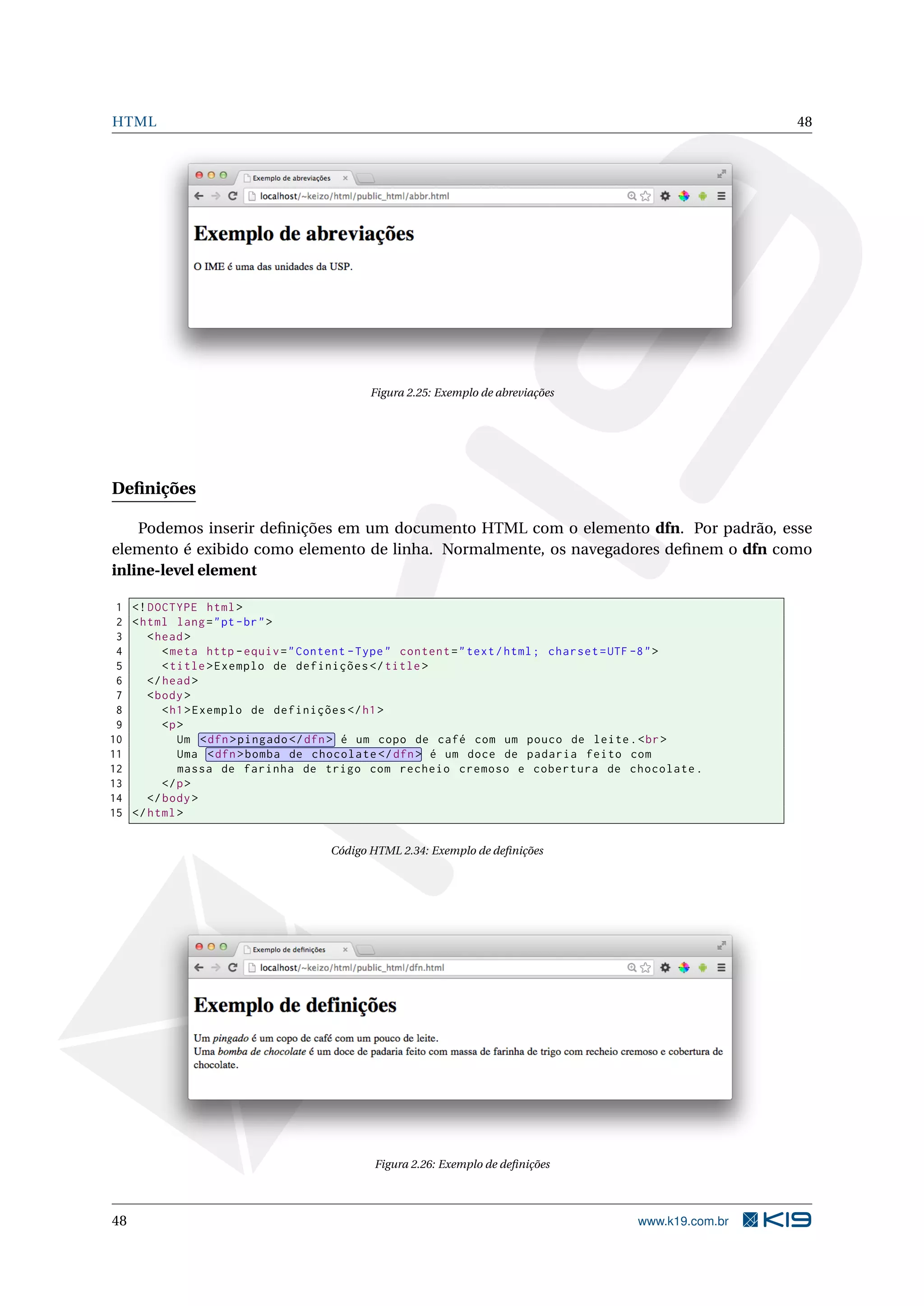 HTML 48
Figura 2.25: Exemplo de abreviações
Deﬁnições
Podemos inserir deﬁnições em um documento HTML com o elemento dfn. Por padrão, esse
elemento é exibido como elemento de linha. Normalmente, os navegadores deﬁnem o dfn como
inline-level element
1 <!DOCTYPE html>
2 <html lang="pt-br">
3 <head>
4 <meta http -equiv="Content -Type" content="text/html; charset=UTF -8">
5 <title>Exemplo de definições </title>
6 </head>
7 <body>
8 <h1>Exemplo de definições </h1>
9 <p>
10 Um <dfn>pingado </dfn> é um copo de café com um pouco de leite.<br>
11 Uma <dfn>bomba de chocolate </dfn> é um doce de padaria feito com
12 massa de farinha de trigo com recheio cremoso e cobertura de chocolate.
13 </p>
14 </body>
15 </html>
Código HTML 2.34: Exemplo de deﬁnições
Figura 2.26: Exemplo de deﬁnições
48 www.k19.com.br
 