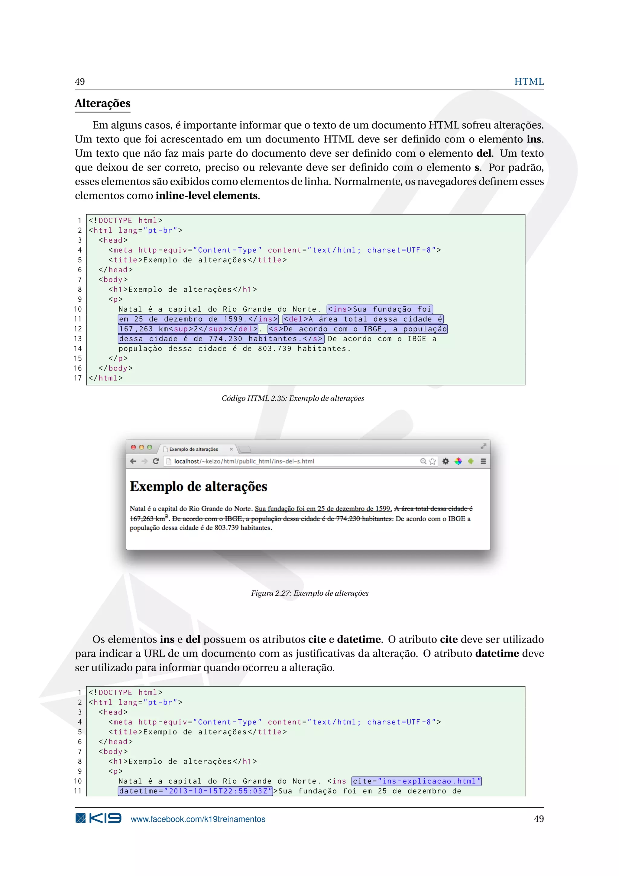 49 HTML
Alterações
Em alguns casos, é importante informar que o texto de um documento HTML sofreu alterações.
Um texto que foi acrescentado em um documento HTML deve ser deﬁnido com o elemento ins.
Um texto que não faz mais parte do documento deve ser deﬁnido com o elemento del. Um texto
que deixou de ser correto, preciso ou relevante deve ser deﬁnido com o elemento s. Por padrão,
esses elementos são exibidos como elementos de linha. Normalmente, os navegadores deﬁnem esses
elementos como inline-level elements.
1 <!DOCTYPE html>
2 <html lang="pt-br">
3 <head>
4 <meta http -equiv="Content -Type" content="text/html; charset=UTF -8">
5 <title>Exemplo de alterações </title>
6 </head>
7 <body>
8 <h1>Exemplo de alterações </h1>
9 <p>
10 Natal é a capital do Rio Grande do Norte. <ins>Sua fundação foi
11 em 25 de dezembro de 1599.</ins> <del>A área total dessa cidade é
12 167 ,263 km<sup>2</sup></del>. <s>De acordo com o IBGE , a população
13 dessa cidade é de 774.230 habitantes.</s> De acordo com o IBGE a
14 população dessa cidade é de 803.739 habitantes.
15 </p>
16 </body>
17 </html>
Código HTML 2.35: Exemplo de alterações
Figura 2.27: Exemplo de alterações
Os elementos ins e del possuem os atributos cite e datetime. O atributo cite deve ser utilizado
para indicar a URL de um documento com as justiﬁcativas da alteração. O atributo datetime deve
ser utilizado para informar quando ocorreu a alteração.
1 <!DOCTYPE html>
2 <html lang="pt-br">
3 <head>
4 <meta http -equiv="Content -Type" content="text/html; charset=UTF -8">
5 <title>Exemplo de alterações </title>
6 </head>
7 <body>
8 <h1>Exemplo de alterações </h1>
9 <p>
10 Natal é a capital do Rio Grande do Norte. <ins cite="ins -explicacao.html"
11 datetime="2013 -10 -15 T22 :55:03Z">Sua fundação foi em 25 de dezembro de
www.facebook.com/k19treinamentos 49
 