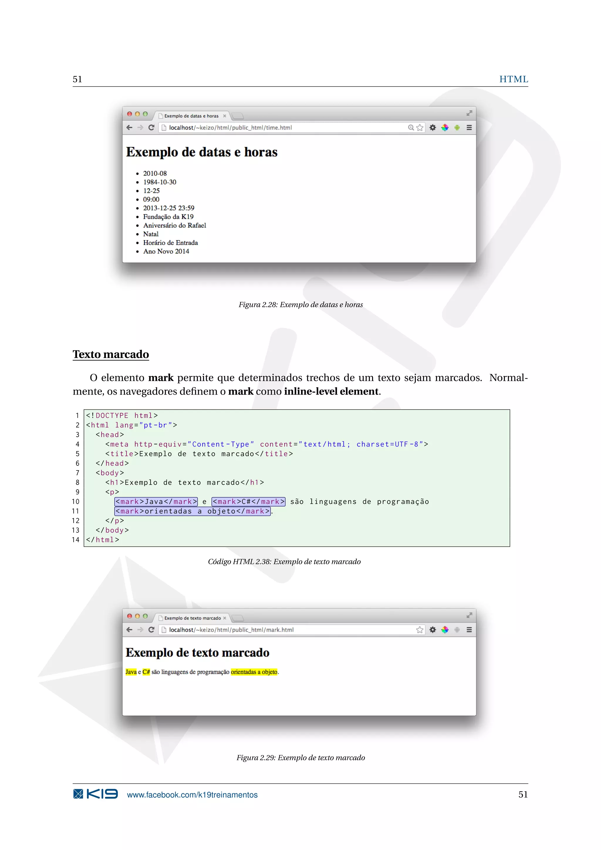 51 HTML
Figura 2.28: Exemplo de datas e horas
Texto marcado
O elemento mark permite que determinados trechos de um texto sejam marcados. Normal-
mente, os navegadores deﬁnem o mark como inline-level element.
1 <!DOCTYPE html>
2 <html lang="pt-br">
3 <head>
4 <meta http -equiv="Content -Type" content="text/html; charset=UTF -8">
5 <title>Exemplo de texto marcado </title>
6 </head>
7 <body>
8 <h1>Exemplo de texto marcado </h1>
9 <p>
10 <mark>Java</mark> e <mark>C#</mark> são linguagens de programação
11 <mark>orientadas a objeto </mark>.
12 </p>
13 </body>
14 </html>
Código HTML 2.38: Exemplo de texto marcado
Figura 2.29: Exemplo de texto marcado
www.facebook.com/k19treinamentos 51
 