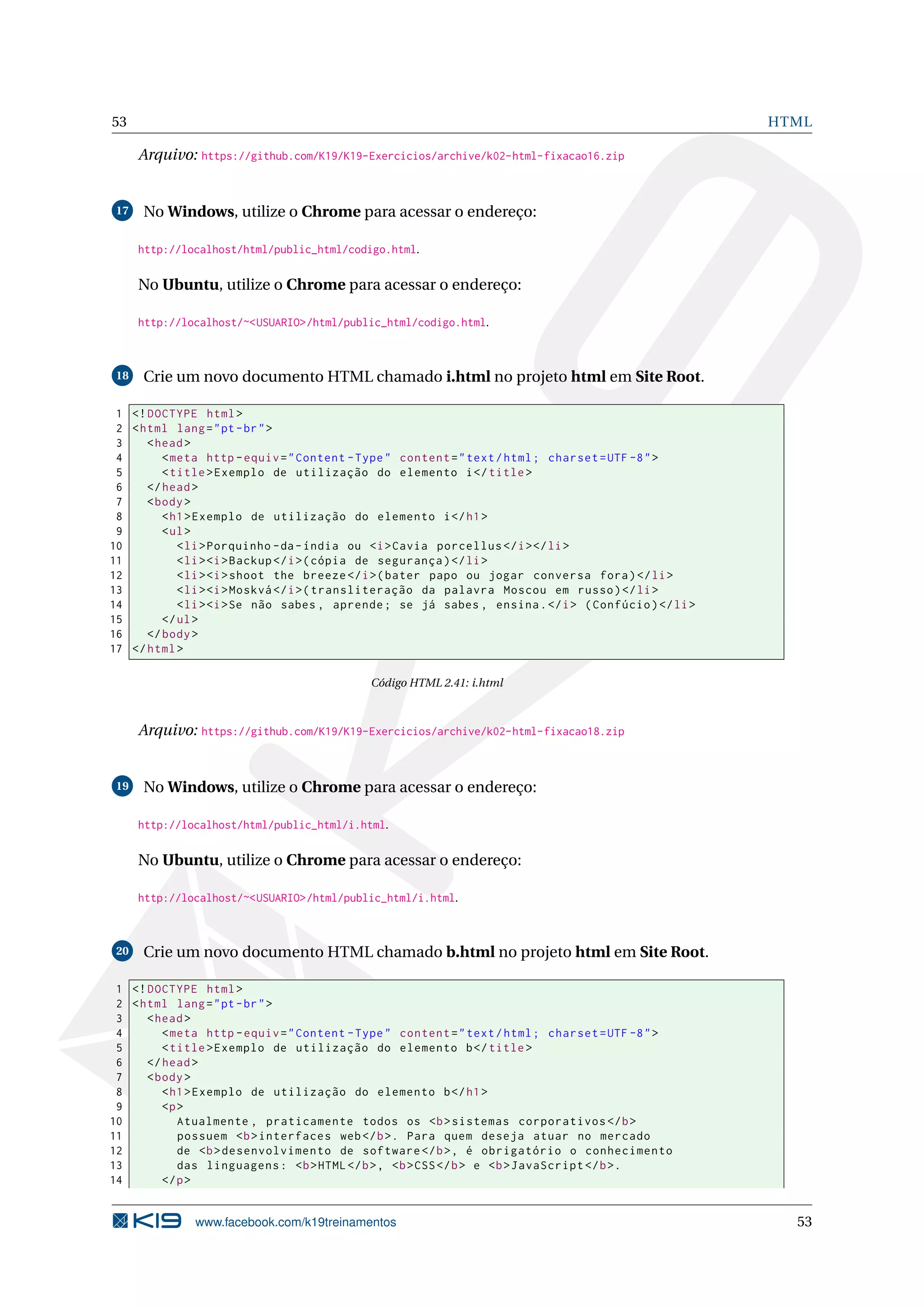 53 HTML
Arquivo: https://github.com/K19/K19-Exercicios/archive/k02-html-fixacao16.zip
17 No Windows, utilize o Chrome para acessar o endereço:
http://localhost/html/public_html/codigo.html.
No Ubuntu, utilize o Chrome para acessar o endereço:
http://localhost/~<USUARIO>/html/public_html/codigo.html.
18 Crie um novo documento HTML chamado i.html no projeto html em Site Root.
1 <!DOCTYPE html>
2 <html lang="pt-br">
3 <head>
4 <meta http -equiv="Content -Type" content="text/html; charset=UTF -8">
5 <title>Exemplo de utilização do elemento i</title>
6 </head>
7 <body>
8 <h1>Exemplo de utilização do elemento i</h1>
9 <ul>
10 <li>Porquinho -da-índia ou <i>Cavia porcellus </i></li>
11 <li><i>Backup </i>(cópia de segurança)</li>
12 <li><i>shoot the breeze </i>(bater papo ou jogar conversa fora)</li>
13 <li><i>Moskvá </i>(transliteração da palavra Moscou em russo)</li>
14 <li><i>Se não sabes , aprende; se já sabes , ensina.</i> (Confúcio)</li>
15 </ul>
16 </body>
17 </html>
Código HTML 2.41: i.html
Arquivo: https://github.com/K19/K19-Exercicios/archive/k02-html-fixacao18.zip
19 No Windows, utilize o Chrome para acessar o endereço:
http://localhost/html/public_html/i.html.
No Ubuntu, utilize o Chrome para acessar o endereço:
http://localhost/~<USUARIO>/html/public_html/i.html.
20 Crie um novo documento HTML chamado b.html no projeto html em Site Root.
1 <!DOCTYPE html>
2 <html lang="pt-br">
3 <head>
4 <meta http -equiv="Content -Type" content="text/html; charset=UTF -8">
5 <title>Exemplo de utilização do elemento b</title>
6 </head>
7 <body>
8 <h1>Exemplo de utilização do elemento b</h1>
9 <p>
10 Atualmente , praticamente todos os <b>sistemas corporativos </b>
11 possuem <b>interfaces web</b>. Para quem deseja atuar no mercado
12 de <b>desenvolvimento de software </b>, é obrigatório o conhecimento
13 das linguagens: <b>HTML</b>, <b>CSS</b> e <b>JavaScript </b>.
14 </p>
www.facebook.com/k19treinamentos 53
 