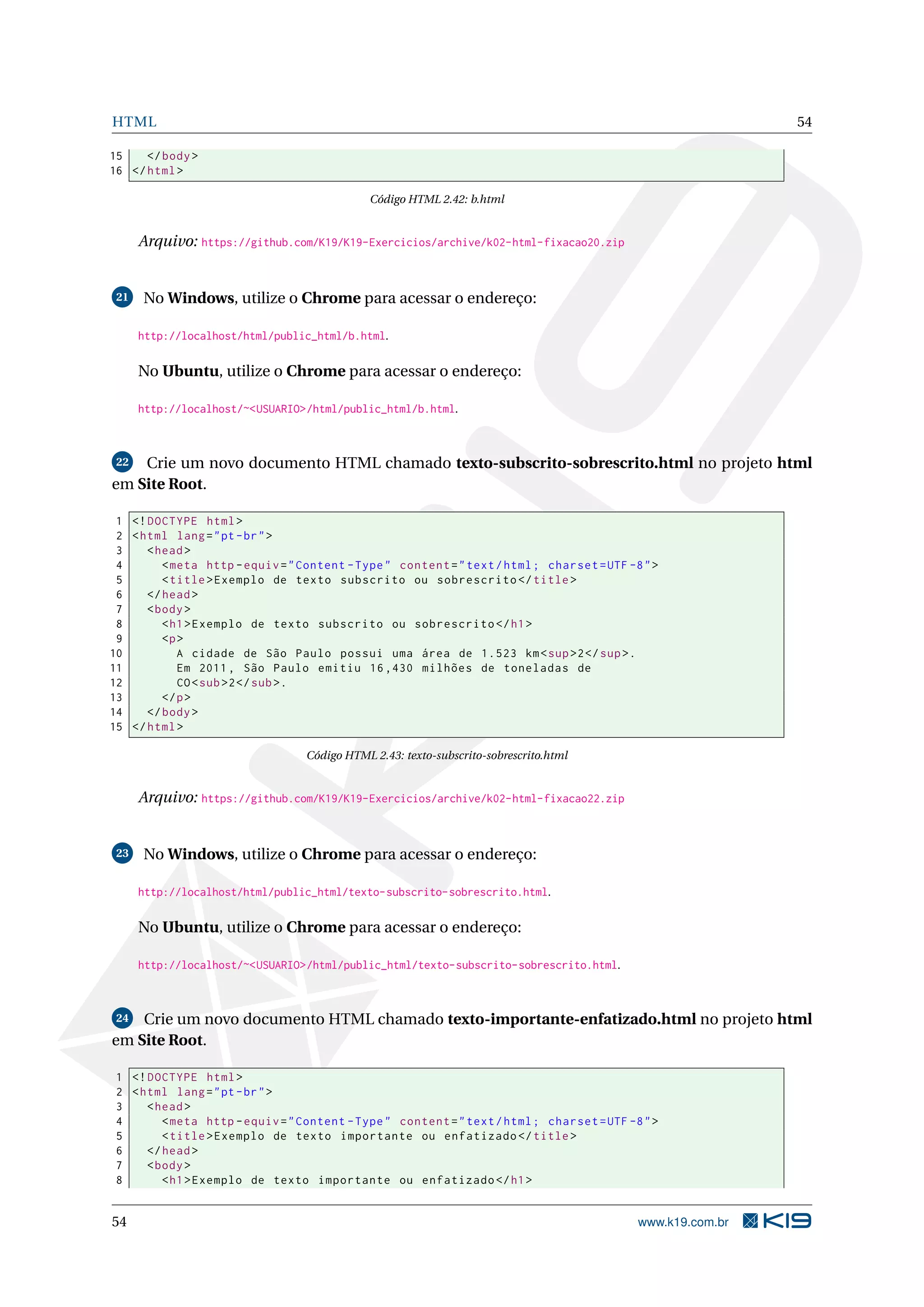 HTML 54
15 </body>
16 </html>
Código HTML 2.42: b.html
Arquivo: https://github.com/K19/K19-Exercicios/archive/k02-html-fixacao20.zip
21 No Windows, utilize o Chrome para acessar o endereço:
http://localhost/html/public_html/b.html.
No Ubuntu, utilize o Chrome para acessar o endereço:
http://localhost/~<USUARIO>/html/public_html/b.html.
22 Crie um novo documento HTML chamado texto-subscrito-sobrescrito.html no projeto html
em Site Root.
1 <!DOCTYPE html>
2 <html lang="pt-br">
3 <head>
4 <meta http -equiv="Content -Type" content="text/html; charset=UTF -8">
5 <title>Exemplo de texto subscrito ou sobrescrito </title>
6 </head>
7 <body>
8 <h1>Exemplo de texto subscrito ou sobrescrito </h1>
9 <p>
10 A cidade de São Paulo possui uma área de 1.523 km<sup>2</sup>.
11 Em 2011, São Paulo emitiu 16,430 milhões de toneladas de
12 CO<sub>2</sub>.
13 </p>
14 </body>
15 </html>
Código HTML 2.43: texto-subscrito-sobrescrito.html
Arquivo: https://github.com/K19/K19-Exercicios/archive/k02-html-fixacao22.zip
23 No Windows, utilize o Chrome para acessar o endereço:
http://localhost/html/public_html/texto-subscrito-sobrescrito.html.
No Ubuntu, utilize o Chrome para acessar o endereço:
http://localhost/~<USUARIO>/html/public_html/texto-subscrito-sobrescrito.html.
24 Crie um novo documento HTML chamado texto-importante-enfatizado.html no projeto html
em Site Root.
1 <!DOCTYPE html>
2 <html lang="pt-br">
3 <head>
4 <meta http -equiv="Content -Type" content="text/html; charset=UTF -8">
5 <title>Exemplo de texto importante ou enfatizado </title>
6 </head>
7 <body>
8 <h1>Exemplo de texto importante ou enfatizado </h1>
54 www.k19.com.br
 