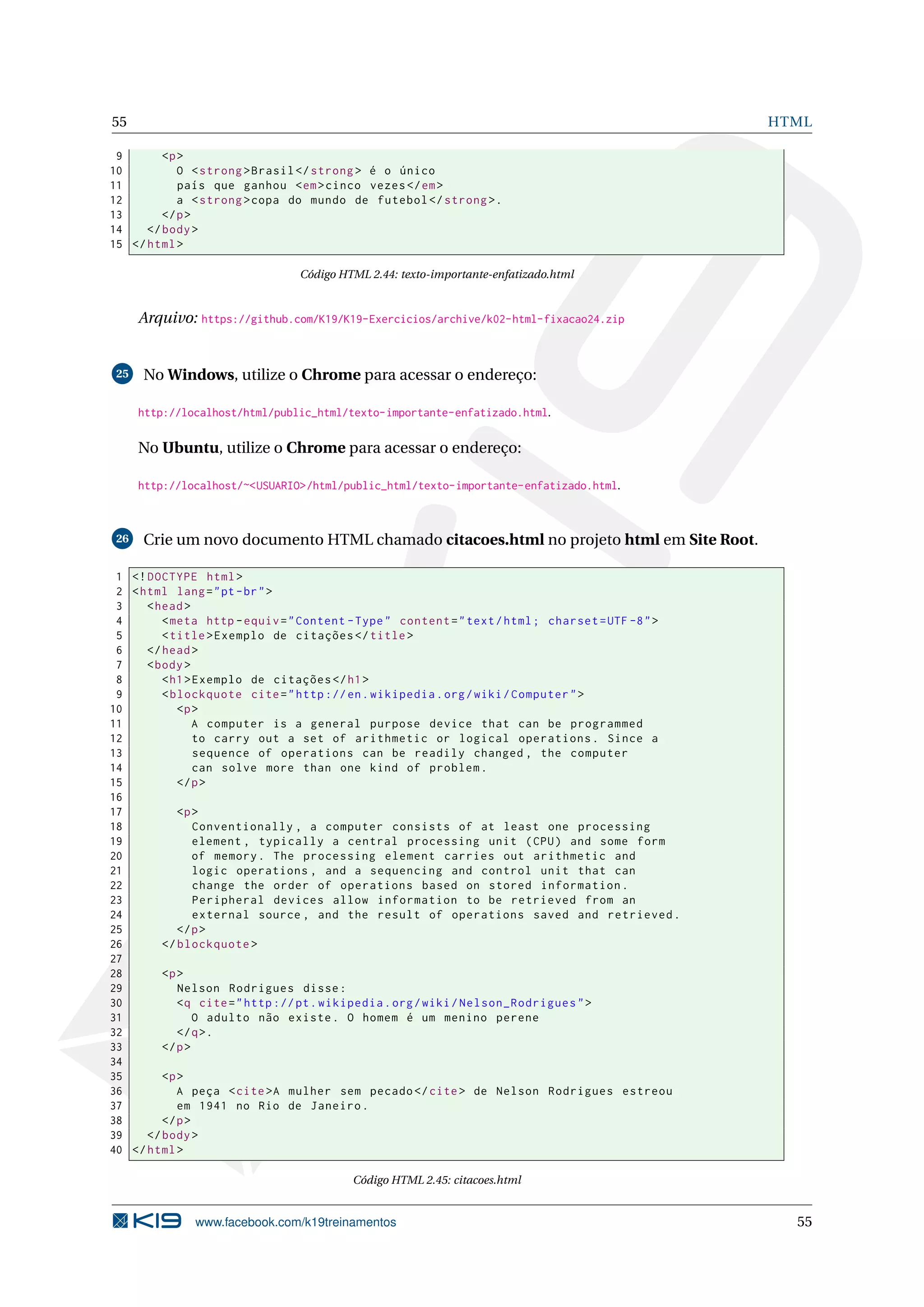 55 HTML
9 <p>
10 O <strong >Brasil </strong > é o único
11 país que ganhou <em>cinco vezes</em>
12 a <strong >copa do mundo de futebol </strong >.
13 </p>
14 </body>
15 </html>
Código HTML 2.44: texto-importante-enfatizado.html
Arquivo: https://github.com/K19/K19-Exercicios/archive/k02-html-fixacao24.zip
25 No Windows, utilize o Chrome para acessar o endereço:
http://localhost/html/public_html/texto-importante-enfatizado.html.
No Ubuntu, utilize o Chrome para acessar o endereço:
http://localhost/~<USUARIO>/html/public_html/texto-importante-enfatizado.html.
26 Crie um novo documento HTML chamado citacoes.html no projeto html em Site Root.
1 <!DOCTYPE html>
2 <html lang="pt-br">
3 <head>
4 <meta http -equiv="Content -Type" content="text/html; charset=UTF -8">
5 <title>Exemplo de citações </title>
6 </head>
7 <body>
8 <h1>Exemplo de citações </h1>
9 <blockquote cite="http ://en.wikipedia.org/wiki/Computer">
10 <p>
11 A computer is a general purpose device that can be programmed
12 to carry out a set of arithmetic or logical operations. Since a
13 sequence of operations can be readily changed , the computer
14 can solve more than one kind of problem.
15 </p>
16
17 <p>
18 Conventionally , a computer consists of at least one processing
19 element , typically a central processing unit (CPU) and some form
20 of memory. The processing element carries out arithmetic and
21 logic operations , and a sequencing and control unit that can
22 change the order of operations based on stored information.
23 Peripheral devices allow information to be retrieved from an
24 external source , and the result of operations saved and retrieved.
25 </p>
26 </blockquote >
27
28 <p>
29 Nelson Rodrigues disse:
30 <q cite="http ://pt.wikipedia.org/wiki/Nelson_Rodrigues">
31 O adulto não existe. O homem é um menino perene
32 </q>.
33 </p>
34
35 <p>
36 A peça <cite>A mulher sem pecado </cite> de Nelson Rodrigues estreou
37 em 1941 no Rio de Janeiro.
38 </p>
39 </body>
40 </html>
Código HTML 2.45: citacoes.html
www.facebook.com/k19treinamentos 55
 