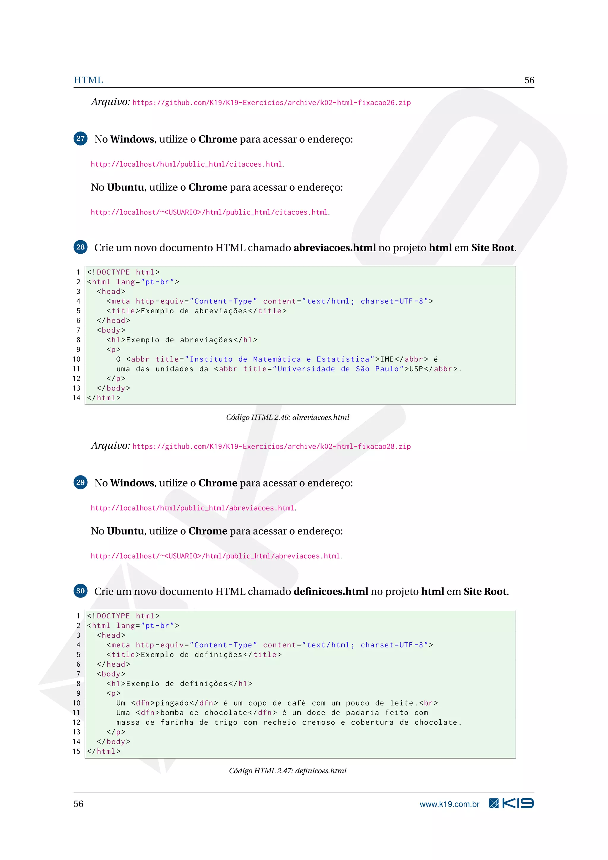 HTML 56
Arquivo: https://github.com/K19/K19-Exercicios/archive/k02-html-fixacao26.zip
27 No Windows, utilize o Chrome para acessar o endereço:
http://localhost/html/public_html/citacoes.html.
No Ubuntu, utilize o Chrome para acessar o endereço:
http://localhost/~<USUARIO>/html/public_html/citacoes.html.
28 Crie um novo documento HTML chamado abreviacoes.html no projeto html em Site Root.
1 <!DOCTYPE html>
2 <html lang="pt-br">
3 <head>
4 <meta http -equiv="Content -Type" content="text/html; charset=UTF -8">
5 <title>Exemplo de abreviações </title>
6 </head>
7 <body>
8 <h1>Exemplo de abreviações </h1>
9 <p>
10 O <abbr title="Instituto de Matemática e Estatística">IME</abbr> é
11 uma das unidades da <abbr title="Universidade de São Paulo">USP</abbr>.
12 </p>
13 </body>
14 </html>
Código HTML 2.46: abreviacoes.html
Arquivo: https://github.com/K19/K19-Exercicios/archive/k02-html-fixacao28.zip
29 No Windows, utilize o Chrome para acessar o endereço:
http://localhost/html/public_html/abreviacoes.html.
No Ubuntu, utilize o Chrome para acessar o endereço:
http://localhost/~<USUARIO>/html/public_html/abreviacoes.html.
30 Crie um novo documento HTML chamado deﬁnicoes.html no projeto html em Site Root.
1 <!DOCTYPE html>
2 <html lang="pt-br">
3 <head>
4 <meta http -equiv="Content -Type" content="text/html; charset=UTF -8">
5 <title>Exemplo de definições </title>
6 </head>
7 <body>
8 <h1>Exemplo de definições </h1>
9 <p>
10 Um <dfn>pingado </dfn> é um copo de café com um pouco de leite.<br>
11 Uma <dfn>bomba de chocolate </dfn> é um doce de padaria feito com
12 massa de farinha de trigo com recheio cremoso e cobertura de chocolate.
13 </p>
14 </body>
15 </html>
Código HTML 2.47: deﬁnicoes.html
56 www.k19.com.br
 