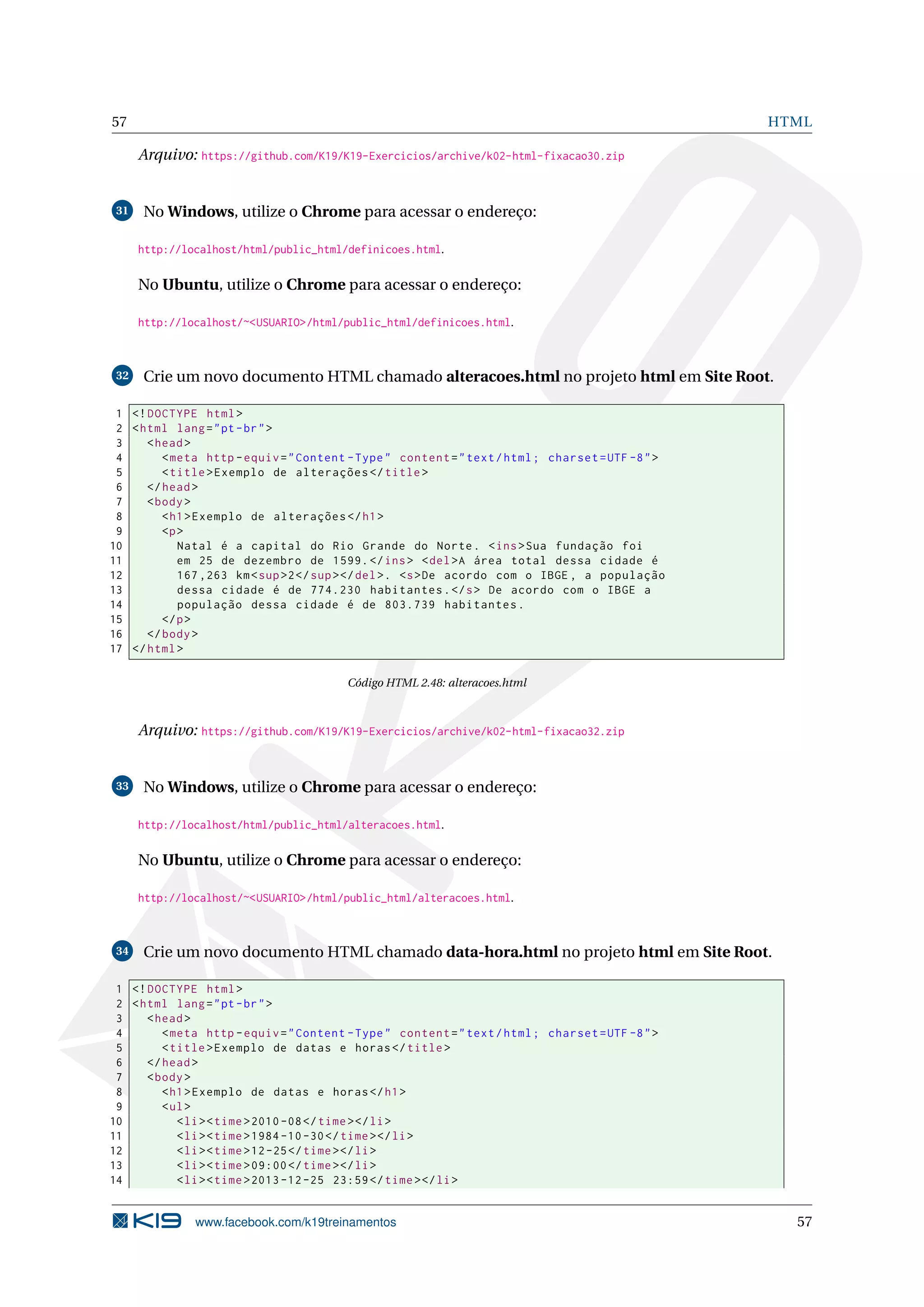 57 HTML
Arquivo: https://github.com/K19/K19-Exercicios/archive/k02-html-fixacao30.zip
31 No Windows, utilize o Chrome para acessar o endereço:
http://localhost/html/public_html/definicoes.html.
No Ubuntu, utilize o Chrome para acessar o endereço:
http://localhost/~<USUARIO>/html/public_html/definicoes.html.
32 Crie um novo documento HTML chamado alteracoes.html no projeto html em Site Root.
1 <!DOCTYPE html>
2 <html lang="pt-br">
3 <head>
4 <meta http -equiv="Content -Type" content="text/html; charset=UTF -8">
5 <title>Exemplo de alterações </title>
6 </head>
7 <body>
8 <h1>Exemplo de alterações </h1>
9 <p>
10 Natal é a capital do Rio Grande do Norte. <ins>Sua fundação foi
11 em 25 de dezembro de 1599.</ins> <del>A área total dessa cidade é
12 167 ,263 km<sup>2</sup></del>. <s>De acordo com o IBGE , a população
13 dessa cidade é de 774.230 habitantes.</s> De acordo com o IBGE a
14 população dessa cidade é de 803.739 habitantes.
15 </p>
16 </body>
17 </html>
Código HTML 2.48: alteracoes.html
Arquivo: https://github.com/K19/K19-Exercicios/archive/k02-html-fixacao32.zip
33 No Windows, utilize o Chrome para acessar o endereço:
http://localhost/html/public_html/alteracoes.html.
No Ubuntu, utilize o Chrome para acessar o endereço:
http://localhost/~<USUARIO>/html/public_html/alteracoes.html.
34 Crie um novo documento HTML chamado data-hora.html no projeto html em Site Root.
1 <!DOCTYPE html>
2 <html lang="pt-br">
3 <head>
4 <meta http -equiv="Content -Type" content="text/html; charset=UTF -8">
5 <title>Exemplo de datas e horas</title>
6 </head>
7 <body>
8 <h1>Exemplo de datas e horas</h1>
9 <ul>
10 <li><time>2010 -08</time></li>
11 <li><time>1984 -10 -30</time></li>
12 <li><time>12-25</time></li>
13 <li><time>09:00</time></li>
14 <li><time>2013 -12 -25 23:59</time></li>
www.facebook.com/k19treinamentos 57
 
