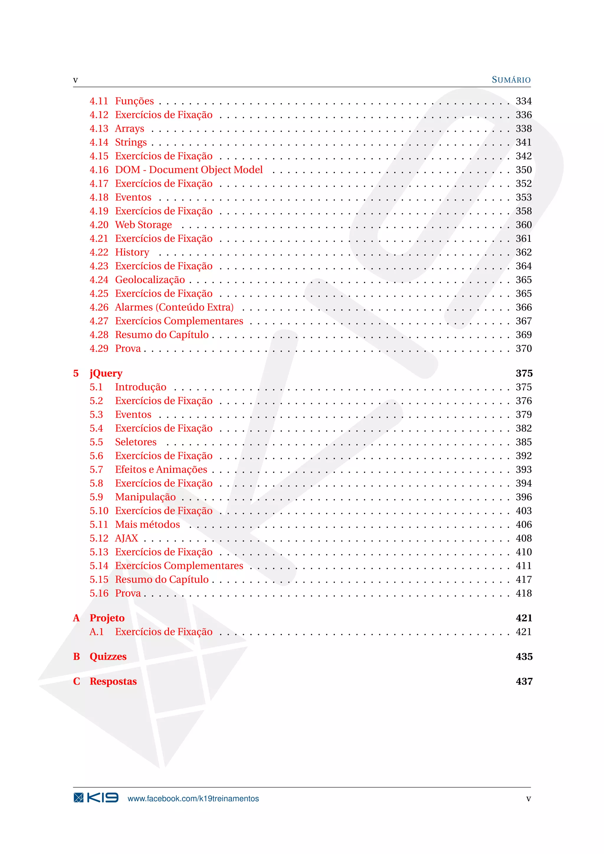 v SUMÁRIO
4.11 Funções . . . . . . . . . . . . . . . . . . . . . . . . . . . . . . . . . . . . . . . . . . . . . . . 334
4.12 Exercícios de Fixação . . . . . . . . . . . . . . . . . . . . . . . . . . . . . . . . . . . . . . . 336
4.13 Arrays . . . . . . . . . . . . . . . . . . . . . . . . . . . . . . . . . . . . . . . . . . . . . . . . 338
4.14 Strings . . . . . . . . . . . . . . . . . . . . . . . . . . . . . . . . . . . . . . . . . . . . . . . . 341
4.15 Exercícios de Fixação . . . . . . . . . . . . . . . . . . . . . . . . . . . . . . . . . . . . . . . 342
4.16 DOM - Document Object Model . . . . . . . . . . . . . . . . . . . . . . . . . . . . . . . . 350
4.17 Exercícios de Fixação . . . . . . . . . . . . . . . . . . . . . . . . . . . . . . . . . . . . . . . 352
4.18 Eventos . . . . . . . . . . . . . . . . . . . . . . . . . . . . . . . . . . . . . . . . . . . . . . . 353
4.19 Exercícios de Fixação . . . . . . . . . . . . . . . . . . . . . . . . . . . . . . . . . . . . . . . 358
4.20 Web Storage . . . . . . . . . . . . . . . . . . . . . . . . . . . . . . . . . . . . . . . . . . . . 360
4.21 Exercícios de Fixação . . . . . . . . . . . . . . . . . . . . . . . . . . . . . . . . . . . . . . . 361
4.22 History . . . . . . . . . . . . . . . . . . . . . . . . . . . . . . . . . . . . . . . . . . . . . . . 362
4.23 Exercícios de Fixação . . . . . . . . . . . . . . . . . . . . . . . . . . . . . . . . . . . . . . . 364
4.24 Geolocalização . . . . . . . . . . . . . . . . . . . . . . . . . . . . . . . . . . . . . . . . . . . 365
4.25 Exercícios de Fixação . . . . . . . . . . . . . . . . . . . . . . . . . . . . . . . . . . . . . . . 365
4.26 Alarmes (Conteúdo Extra) . . . . . . . . . . . . . . . . . . . . . . . . . . . . . . . . . . . . 366
4.27 Exercícios Complementares . . . . . . . . . . . . . . . . . . . . . . . . . . . . . . . . . . . 367
4.28 Resumo do Capítulo . . . . . . . . . . . . . . . . . . . . . . . . . . . . . . . . . . . . . . . . 369
4.29 Prova . . . . . . . . . . . . . . . . . . . . . . . . . . . . . . . . . . . . . . . . . . . . . . . . . 370
5 jQuery 375
5.1 Introdução . . . . . . . . . . . . . . . . . . . . . . . . . . . . . . . . . . . . . . . . . . . . . 375
5.2 Exercícios de Fixação . . . . . . . . . . . . . . . . . . . . . . . . . . . . . . . . . . . . . . . 376
5.3 Eventos . . . . . . . . . . . . . . . . . . . . . . . . . . . . . . . . . . . . . . . . . . . . . . . 379
5.4 Exercícios de Fixação . . . . . . . . . . . . . . . . . . . . . . . . . . . . . . . . . . . . . . . 382
5.5 Seletores . . . . . . . . . . . . . . . . . . . . . . . . . . . . . . . . . . . . . . . . . . . . . . 385
5.6 Exercícios de Fixação . . . . . . . . . . . . . . . . . . . . . . . . . . . . . . . . . . . . . . . 392
5.7 Efeitos e Animações . . . . . . . . . . . . . . . . . . . . . . . . . . . . . . . . . . . . . . . . 393
5.8 Exercícios de Fixação . . . . . . . . . . . . . . . . . . . . . . . . . . . . . . . . . . . . . . . 394
5.9 Manipulação . . . . . . . . . . . . . . . . . . . . . . . . . . . . . . . . . . . . . . . . . . . . 396
5.10 Exercícios de Fixação . . . . . . . . . . . . . . . . . . . . . . . . . . . . . . . . . . . . . . . 403
5.11 Mais métodos . . . . . . . . . . . . . . . . . . . . . . . . . . . . . . . . . . . . . . . . . . . 406
5.12 AJAX . . . . . . . . . . . . . . . . . . . . . . . . . . . . . . . . . . . . . . . . . . . . . . . . . 408
5.13 Exercícios de Fixação . . . . . . . . . . . . . . . . . . . . . . . . . . . . . . . . . . . . . . . 410
5.14 Exercícios Complementares . . . . . . . . . . . . . . . . . . . . . . . . . . . . . . . . . . . 411
5.15 Resumo do Capítulo . . . . . . . . . . . . . . . . . . . . . . . . . . . . . . . . . . . . . . . . 417
5.16 Prova . . . . . . . . . . . . . . . . . . . . . . . . . . . . . . . . . . . . . . . . . . . . . . . . . 418
A Projeto 421
A.1 Exercícios de Fixação . . . . . . . . . . . . . . . . . . . . . . . . . . . . . . . . . . . . . . . 421
B Quizzes 435
C Respostas 437
www.facebook.com/k19treinamentos v
 