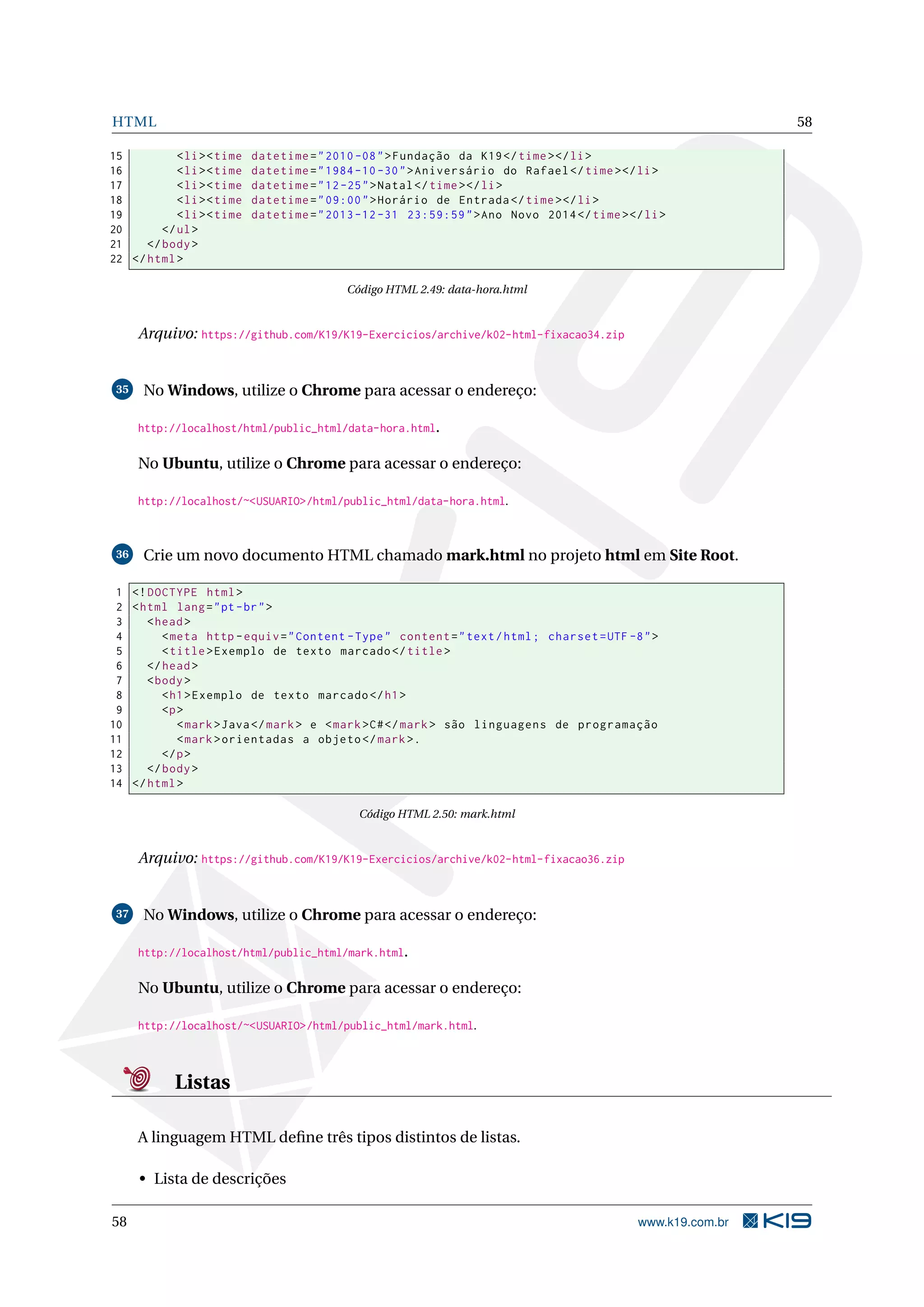 HTML 58
15 <li><time datetime="2010 -08">Fundação da K19</time></li>
16 <li><time datetime="1984 -10 -30">Aniversário do Rafael </time></li>
17 <li><time datetime="12-25">Natal</time></li>
18 <li><time datetime="09:00">Horário de Entrada </time></li>
19 <li><time datetime="2013 -12 -31 23:59:59">Ano Novo 2014</time></li>
20 </ul>
21 </body>
22 </html>
Código HTML 2.49: data-hora.html
Arquivo: https://github.com/K19/K19-Exercicios/archive/k02-html-fixacao34.zip
35 No Windows, utilize o Chrome para acessar o endereço:
http://localhost/html/public_html/data-hora.html.
No Ubuntu, utilize o Chrome para acessar o endereço:
http://localhost/~<USUARIO>/html/public_html/data-hora.html.
36 Crie um novo documento HTML chamado mark.html no projeto html em Site Root.
1 <!DOCTYPE html>
2 <html lang="pt-br">
3 <head>
4 <meta http -equiv="Content -Type" content="text/html; charset=UTF -8">
5 <title>Exemplo de texto marcado </title>
6 </head>
7 <body>
8 <h1>Exemplo de texto marcado </h1>
9 <p>
10 <mark>Java</mark> e <mark>C#</mark> são linguagens de programação
11 <mark>orientadas a objeto </mark>.
12 </p>
13 </body>
14 </html>
Código HTML 2.50: mark.html
Arquivo: https://github.com/K19/K19-Exercicios/archive/k02-html-fixacao36.zip
37 No Windows, utilize o Chrome para acessar o endereço:
http://localhost/html/public_html/mark.html.
No Ubuntu, utilize o Chrome para acessar o endereço:
http://localhost/~<USUARIO>/html/public_html/mark.html.
Listas
A linguagem HTML deﬁne três tipos distintos de listas.
• Lista de descrições
58 www.k19.com.br
 