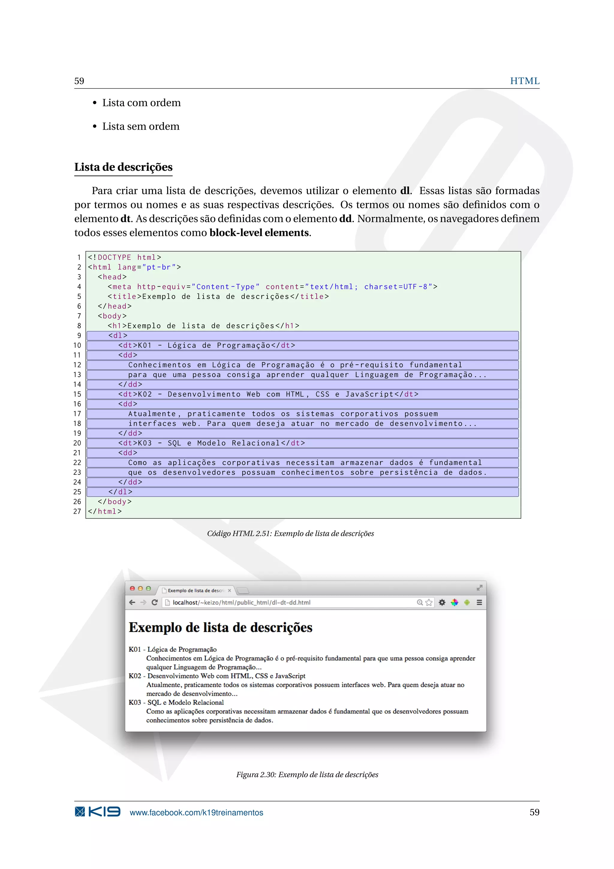 59 HTML
• Lista com ordem
• Lista sem ordem
Lista de descrições
Para criar uma lista de descrições, devemos utilizar o elemento dl. Essas listas são formadas
por termos ou nomes e as suas respectivas descrições. Os termos ou nomes são deﬁnidos com o
elemento dt. As descrições são deﬁnidas com o elemento dd. Normalmente, os navegadores deﬁnem
todos esses elementos como block-level elements.
1 <!DOCTYPE html>
2 <html lang="pt-br">
3 <head>
4 <meta http -equiv="Content -Type" content="text/html; charset=UTF -8">
5 <title>Exemplo de lista de descrições </title>
6 </head>
7 <body>
8 <h1>Exemplo de lista de descrições </h1>
9 <dl>
10 <dt>K01 - Lógica de Programação </dt>
11 <dd>
12 Conhecimentos em Lógica de Programação é o pré -requisito fundamental
13 para que uma pessoa consiga aprender qualquer Linguagem de Programação ...
14 </dd>
15 <dt>K02 - Desenvolvimento Web com HTML , CSS e JavaScript </dt>
16 <dd>
17 Atualmente , praticamente todos os sistemas corporativos possuem
18 interfaces web. Para quem deseja atuar no mercado de desenvolvimento ...
19 </dd>
20 <dt>K03 - SQL e Modelo Relacional </dt>
21 <dd>
22 Como as aplicações corporativas necessitam armazenar dados é fundamental
23 que os desenvolvedores possuam conhecimentos sobre persistência de dados.
24 </dd>
25 </dl>
26 </body>
27 </html>
Código HTML 2.51: Exemplo de lista de descrições
Figura 2.30: Exemplo de lista de descrições
www.facebook.com/k19treinamentos 59
 