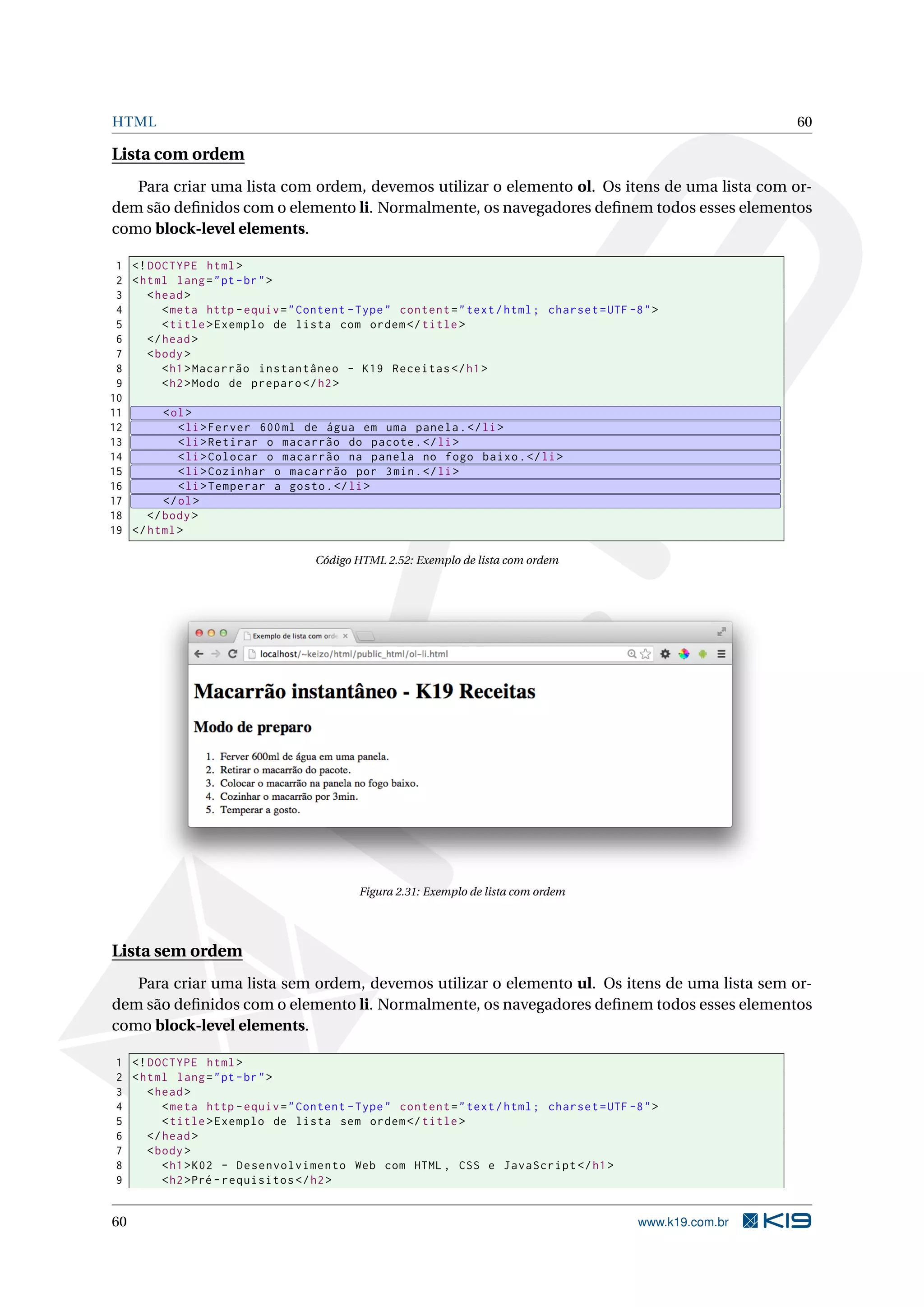 HTML 60
Lista com ordem
Para criar uma lista com ordem, devemos utilizar o elemento ol. Os itens de uma lista com or-
dem são deﬁnidos com o elemento li. Normalmente, os navegadores deﬁnem todos esses elementos
como block-level elements.
1 <!DOCTYPE html>
2 <html lang="pt-br">
3 <head>
4 <meta http -equiv="Content -Type" content="text/html; charset=UTF -8">
5 <title>Exemplo de lista com ordem</title>
6 </head>
7 <body>
8 <h1>Macarrão instantâneo - K19 Receitas </h1>
9 <h2>Modo de preparo </h2>
10
11 <ol>
12 <li>Ferver 600ml de água em uma panela.</li>
13 <li>Retirar o macarrão do pacote.</li>
14 <li>Colocar o macarrão na panela no fogo baixo.</li>
15 <li>Cozinhar o macarrão por 3min.</li>
16 <li>Temperar a gosto.</li>
17 </ol>
18 </body>
19 </html>
Código HTML 2.52: Exemplo de lista com ordem
Figura 2.31: Exemplo de lista com ordem
Lista sem ordem
Para criar uma lista sem ordem, devemos utilizar o elemento ul. Os itens de uma lista sem or-
dem são deﬁnidos com o elemento li. Normalmente, os navegadores deﬁnem todos esses elementos
como block-level elements.
1 <!DOCTYPE html>
2 <html lang="pt-br">
3 <head>
4 <meta http -equiv="Content -Type" content="text/html; charset=UTF -8">
5 <title>Exemplo de lista sem ordem</title>
6 </head>
7 <body>
8 <h1>K02 - Desenvolvimento Web com HTML , CSS e JavaScript </h1>
9 <h2>Pré -requisitos </h2>
60 www.k19.com.br
 