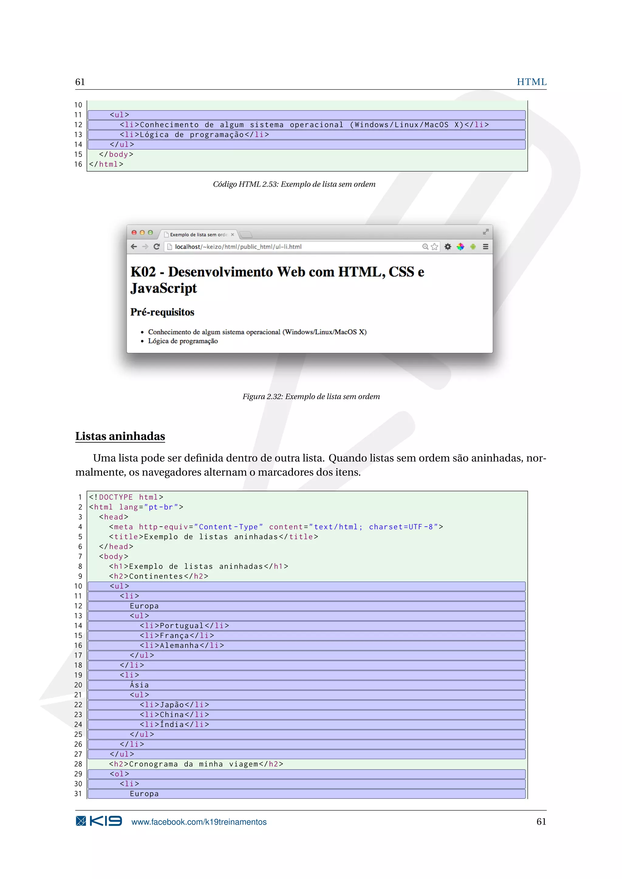 61 HTML
10
11 <ul>
12 <li>Conhecimento de algum sistema operacional (Windows/Linux/MacOS X)</li>
13 <li>Lógica de programação </li>
14 </ul>
15 </body>
16 </html>
Código HTML 2.53: Exemplo de lista sem ordem
Figura 2.32: Exemplo de lista sem ordem
Listas aninhadas
Uma lista pode ser deﬁnida dentro de outra lista. Quando listas sem ordem são aninhadas, nor-
malmente, os navegadores alternam o marcadores dos itens.
1 <!DOCTYPE html>
2 <html lang="pt-br">
3 <head>
4 <meta http -equiv="Content -Type" content="text/html; charset=UTF -8">
5 <title>Exemplo de listas aninhadas </title>
6 </head>
7 <body>
8 <h1>Exemplo de listas aninhadas </h1>
9 <h2>Continentes </h2>
10 <ul>
11 <li>
12 Europa
13 <ul>
14 <li>Portugual </li>
15 <li>França </li>
16 <li>Alemanha </li>
17 </ul>
18 </li>
19 <li>
20 Ásia
21 <ul>
22 <li>Japão</li>
23 <li>China</li>
24 <li>Índia</li>
25 </ul>
26 </li>
27 </ul>
28 <h2>Cronograma da minha viagem </h2>
29 <ol>
30 <li>
31 Europa
www.facebook.com/k19treinamentos 61
 