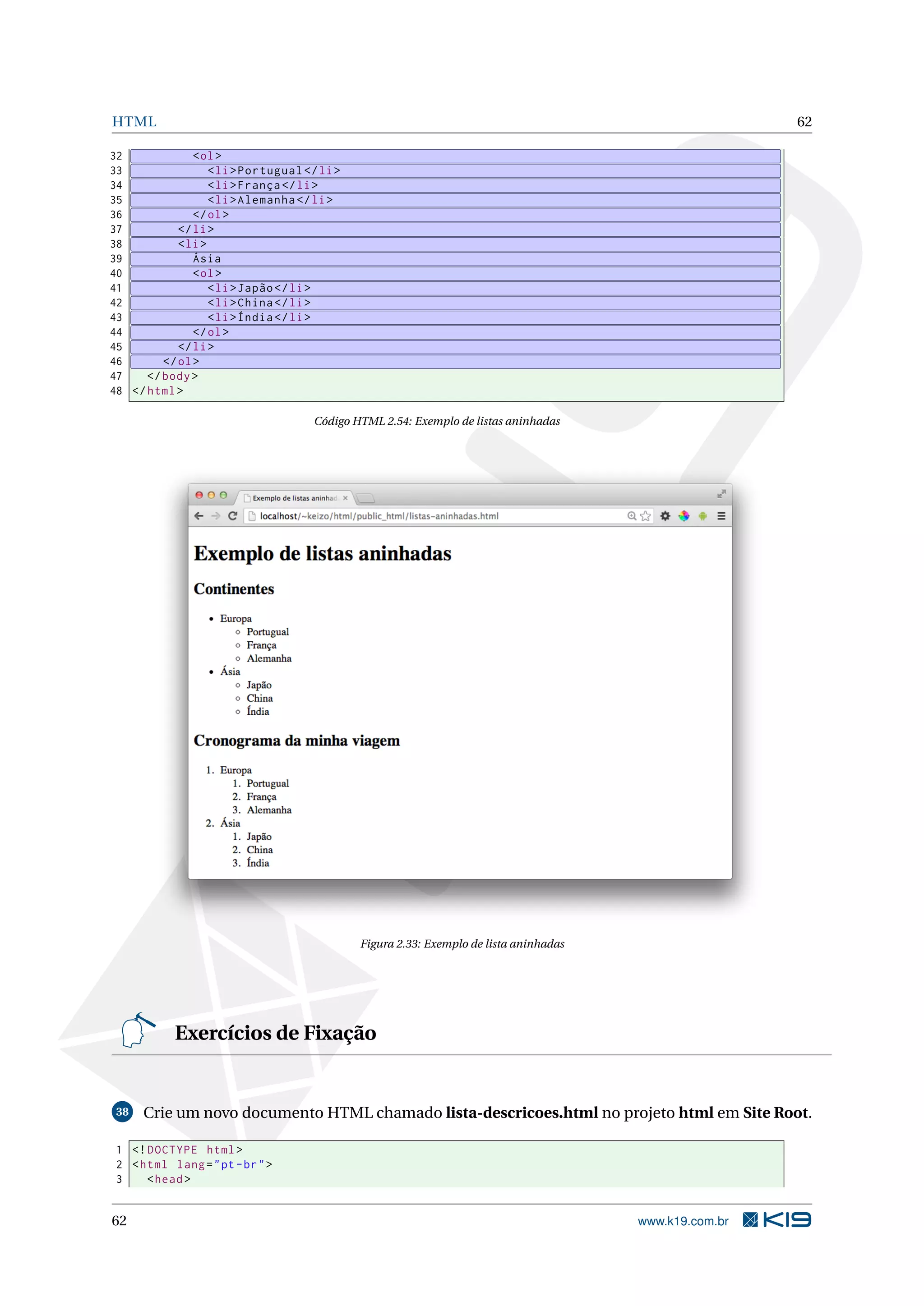 HTML 62
32 <ol>
33 <li>Portugual </li>
34 <li>França </li>
35 <li>Alemanha </li>
36 </ol>
37 </li>
38 <li>
39 Ásia
40 <ol>
41 <li>Japão</li>
42 <li>China</li>
43 <li>Índia</li>
44 </ol>
45 </li>
46 </ol>
47 </body>
48 </html>
Código HTML 2.54: Exemplo de listas aninhadas
Figura 2.33: Exemplo de lista aninhadas
Exercícios de Fixação
38 Crie um novo documento HTML chamado lista-descricoes.html no projeto html em Site Root.
1 <!DOCTYPE html>
2 <html lang="pt-br">
3 <head>
62 www.k19.com.br
 