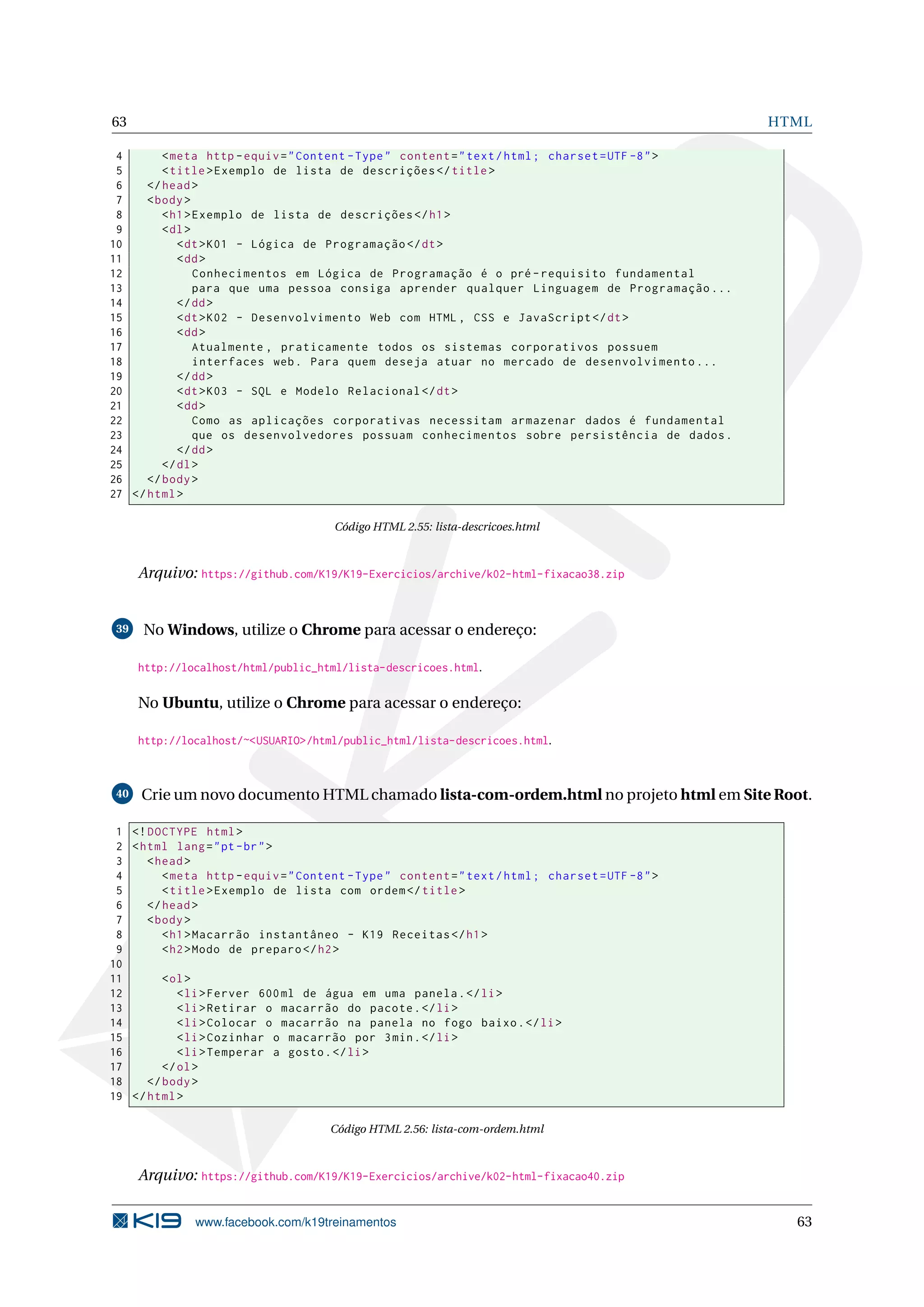 63 HTML
4 <meta http -equiv="Content -Type" content="text/html; charset=UTF -8">
5 <title>Exemplo de lista de descrições </title>
6 </head>
7 <body>
8 <h1>Exemplo de lista de descrições </h1>
9 <dl>
10 <dt>K01 - Lógica de Programação </dt>
11 <dd>
12 Conhecimentos em Lógica de Programação é o pré -requisito fundamental
13 para que uma pessoa consiga aprender qualquer Linguagem de Programação ...
14 </dd>
15 <dt>K02 - Desenvolvimento Web com HTML , CSS e JavaScript </dt>
16 <dd>
17 Atualmente , praticamente todos os sistemas corporativos possuem
18 interfaces web. Para quem deseja atuar no mercado de desenvolvimento ...
19 </dd>
20 <dt>K03 - SQL e Modelo Relacional </dt>
21 <dd>
22 Como as aplicações corporativas necessitam armazenar dados é fundamental
23 que os desenvolvedores possuam conhecimentos sobre persistência de dados.
24 </dd>
25 </dl>
26 </body>
27 </html>
Código HTML 2.55: lista-descricoes.html
Arquivo: https://github.com/K19/K19-Exercicios/archive/k02-html-fixacao38.zip
39 No Windows, utilize o Chrome para acessar o endereço:
http://localhost/html/public_html/lista-descricoes.html.
No Ubuntu, utilize o Chrome para acessar o endereço:
http://localhost/~<USUARIO>/html/public_html/lista-descricoes.html.
40 Crie um novo documento HTML chamado lista-com-ordem.html no projeto html em Site Root.
1 <!DOCTYPE html>
2 <html lang="pt-br">
3 <head>
4 <meta http -equiv="Content -Type" content="text/html; charset=UTF -8">
5 <title>Exemplo de lista com ordem</title>
6 </head>
7 <body>
8 <h1>Macarrão instantâneo - K19 Receitas </h1>
9 <h2>Modo de preparo </h2>
10
11 <ol>
12 <li>Ferver 600ml de água em uma panela.</li>
13 <li>Retirar o macarrão do pacote.</li>
14 <li>Colocar o macarrão na panela no fogo baixo.</li>
15 <li>Cozinhar o macarrão por 3min.</li>
16 <li>Temperar a gosto.</li>
17 </ol>
18 </body>
19 </html>
Código HTML 2.56: lista-com-ordem.html
Arquivo: https://github.com/K19/K19-Exercicios/archive/k02-html-fixacao40.zip
www.facebook.com/k19treinamentos 63
 