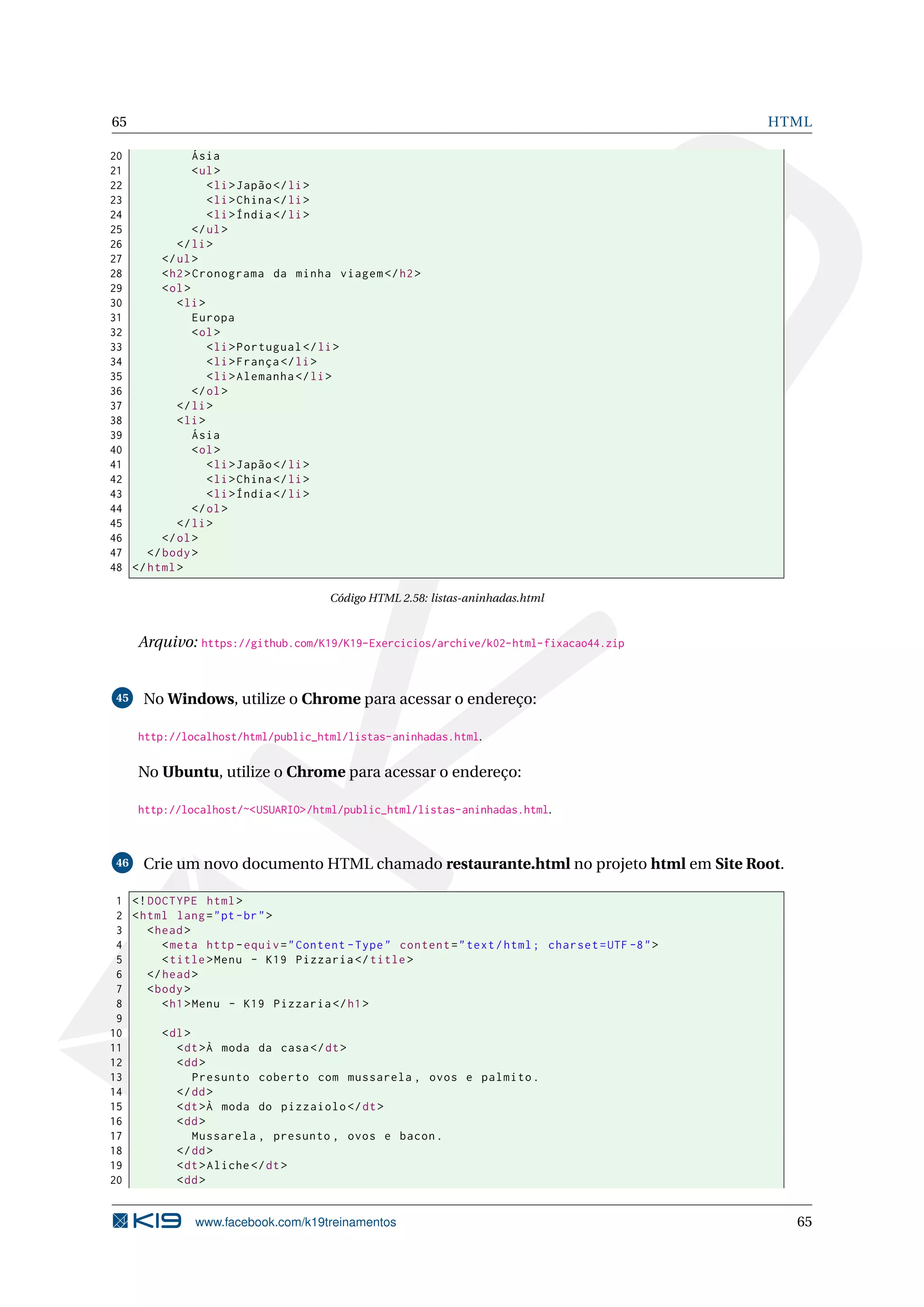65 HTML
20 Ásia
21 <ul>
22 <li>Japão</li>
23 <li>China</li>
24 <li>Índia</li>
25 </ul>
26 </li>
27 </ul>
28 <h2>Cronograma da minha viagem </h2>
29 <ol>
30 <li>
31 Europa
32 <ol>
33 <li>Portugual </li>
34 <li>França </li>
35 <li>Alemanha </li>
36 </ol>
37 </li>
38 <li>
39 Ásia
40 <ol>
41 <li>Japão</li>
42 <li>China</li>
43 <li>Índia</li>
44 </ol>
45 </li>
46 </ol>
47 </body>
48 </html>
Código HTML 2.58: listas-aninhadas.html
Arquivo: https://github.com/K19/K19-Exercicios/archive/k02-html-fixacao44.zip
45 No Windows, utilize o Chrome para acessar o endereço:
http://localhost/html/public_html/listas-aninhadas.html.
No Ubuntu, utilize o Chrome para acessar o endereço:
http://localhost/~<USUARIO>/html/public_html/listas-aninhadas.html.
46 Crie um novo documento HTML chamado restaurante.html no projeto html em Site Root.
1 <!DOCTYPE html>
2 <html lang="pt-br">
3 <head>
4 <meta http -equiv="Content -Type" content="text/html; charset=UTF -8">
5 <title>Menu - K19 Pizzaria </title>
6 </head>
7 <body>
8 <h1>Menu - K19 Pizzaria </h1>
9
10 <dl>
11 <dt>À moda da casa</dt>
12 <dd>
13 Presunto coberto com mussarela , ovos e palmito.
14 </dd>
15 <dt>À moda do pizzaiolo </dt>
16 <dd>
17 Mussarela , presunto , ovos e bacon.
18 </dd>
19 <dt>Aliche </dt>
20 <dd>
www.facebook.com/k19treinamentos 65
 