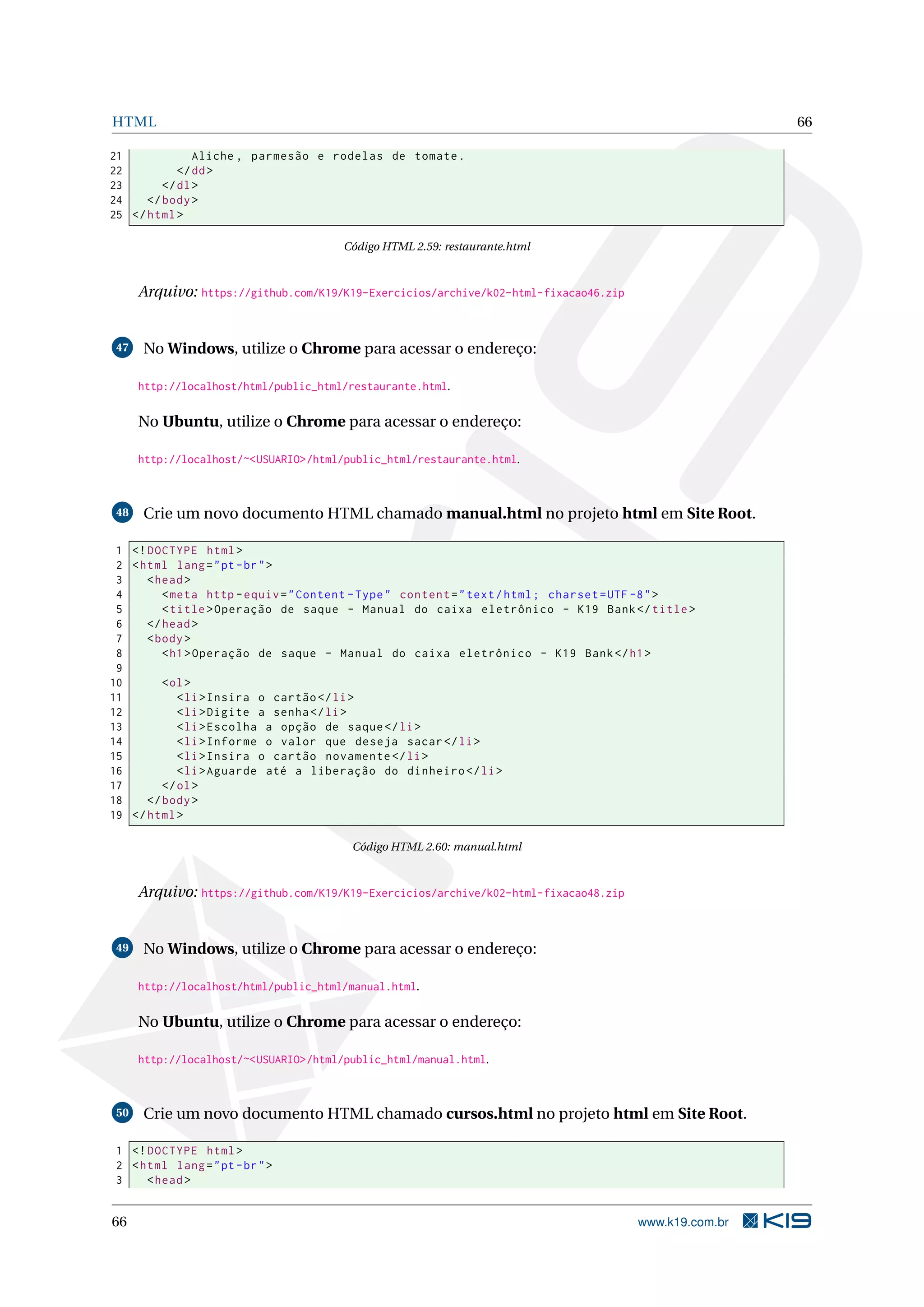 HTML 66
21 Aliche , parmesão e rodelas de tomate.
22 </dd>
23 </dl>
24 </body>
25 </html>
Código HTML 2.59: restaurante.html
Arquivo: https://github.com/K19/K19-Exercicios/archive/k02-html-fixacao46.zip
47 No Windows, utilize o Chrome para acessar o endereço:
http://localhost/html/public_html/restaurante.html.
No Ubuntu, utilize o Chrome para acessar o endereço:
http://localhost/~<USUARIO>/html/public_html/restaurante.html.
48 Crie um novo documento HTML chamado manual.html no projeto html em Site Root.
1 <!DOCTYPE html>
2 <html lang="pt-br">
3 <head>
4 <meta http -equiv="Content -Type" content="text/html; charset=UTF -8">
5 <title>Operação de saque - Manual do caixa eletrônico - K19 Bank</title>
6 </head>
7 <body>
8 <h1>Operação de saque - Manual do caixa eletrônico - K19 Bank</h1>
9
10 <ol>
11 <li>Insira o cartão </li>
12 <li>Digite a senha</li>
13 <li>Escolha a opção de saque</li>
14 <li>Informe o valor que deseja sacar</li>
15 <li>Insira o cartão novamente </li>
16 <li>Aguarde até a liberação do dinheiro </li>
17 </ol>
18 </body>
19 </html>
Código HTML 2.60: manual.html
Arquivo: https://github.com/K19/K19-Exercicios/archive/k02-html-fixacao48.zip
49 No Windows, utilize o Chrome para acessar o endereço:
http://localhost/html/public_html/manual.html.
No Ubuntu, utilize o Chrome para acessar o endereço:
http://localhost/~<USUARIO>/html/public_html/manual.html.
50 Crie um novo documento HTML chamado cursos.html no projeto html em Site Root.
1 <!DOCTYPE html>
2 <html lang="pt-br">
3 <head>
66 www.k19.com.br
 