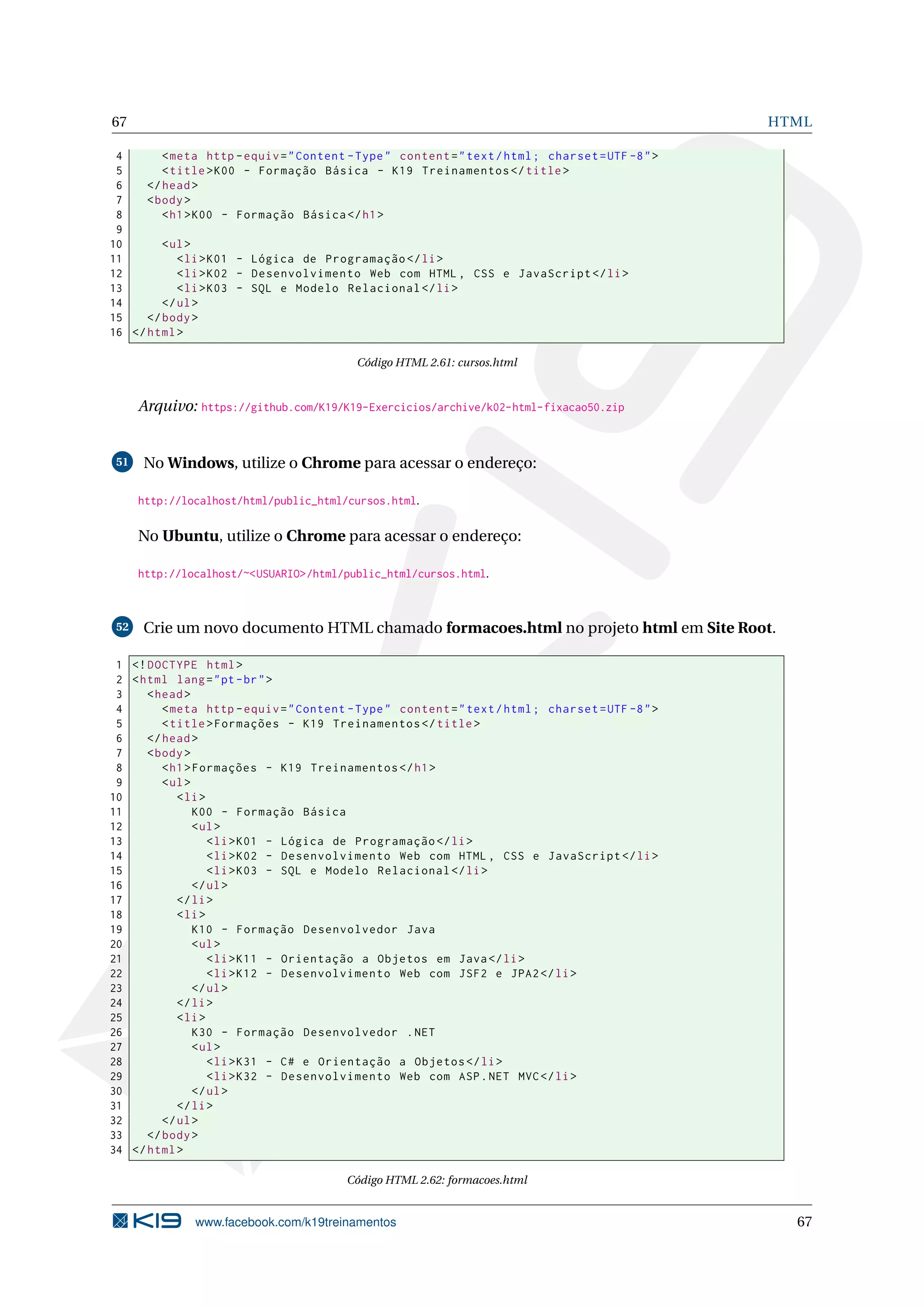 67 HTML
4 <meta http -equiv="Content -Type" content="text/html; charset=UTF -8">
5 <title>K00 - Formação Básica - K19 Treinamentos </title>
6 </head>
7 <body>
8 <h1>K00 - Formação Básica </h1>
9
10 <ul>
11 <li>K01 - Lógica de Programação </li>
12 <li>K02 - Desenvolvimento Web com HTML , CSS e JavaScript </li>
13 <li>K03 - SQL e Modelo Relacional </li>
14 </ul>
15 </body>
16 </html>
Código HTML 2.61: cursos.html
Arquivo: https://github.com/K19/K19-Exercicios/archive/k02-html-fixacao50.zip
51 No Windows, utilize o Chrome para acessar o endereço:
http://localhost/html/public_html/cursos.html.
No Ubuntu, utilize o Chrome para acessar o endereço:
http://localhost/~<USUARIO>/html/public_html/cursos.html.
52 Crie um novo documento HTML chamado formacoes.html no projeto html em Site Root.
1 <!DOCTYPE html>
2 <html lang="pt-br">
3 <head>
4 <meta http -equiv="Content -Type" content="text/html; charset=UTF -8">
5 <title>Formações - K19 Treinamentos </title>
6 </head>
7 <body>
8 <h1>Formações - K19 Treinamentos </h1>
9 <ul>
10 <li>
11 K00 - Formação Básica
12 <ul>
13 <li>K01 - Lógica de Programação </li>
14 <li>K02 - Desenvolvimento Web com HTML , CSS e JavaScript </li>
15 <li>K03 - SQL e Modelo Relacional </li>
16 </ul>
17 </li>
18 <li>
19 K10 - Formação Desenvolvedor Java
20 <ul>
21 <li>K11 - Orientação a Objetos em Java</li>
22 <li>K12 - Desenvolvimento Web com JSF2 e JPA2</li>
23 </ul>
24 </li>
25 <li>
26 K30 - Formação Desenvolvedor .NET
27 <ul>
28 <li>K31 - C# e Orientação a Objetos </li>
29 <li>K32 - Desenvolvimento Web com ASP.NET MVC</li>
30 </ul>
31 </li>
32 </ul>
33 </body>
34 </html>
Código HTML 2.62: formacoes.html
www.facebook.com/k19treinamentos 67
 